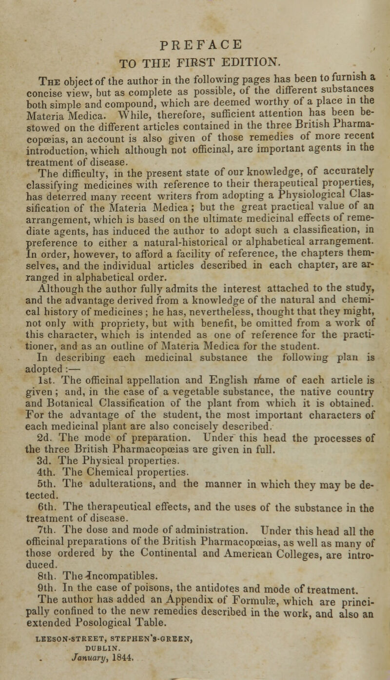 TO THE FIBST EDITION. The object of the author in the following pages has been to furnish a concise view, but as complete as possible, of the different substances both simple and compound, which are deemed worthy of a place in the Materia Medica. While, therefore, sufficient attention has been be- stowed on the different articles contained in the three British Pharma- copoeias, an account is also given of those remedies of more recent introduction, which although not officinal, are important agents in the treatment of disease. The difficulty, in the present state of our knowledge, of accurately classifying medicines with reference to their therapeutical properties, has deterred many recent writers from adopting a Physiological Clas- sification of the Materia Medica ; but the great practical value of an arrangement, which is based on the ultimate medicinal effects of reme- diate agents, has induced the author to adopt such a classification, in preference to either a natural-historical or alphabetical arrangement. In order, however, to afford a facility of reference, the chapters them- selves, and the individual articles described in each chapter, are ar- ranged in alphabetical order. Although the author fully admits the interest attached to the study, and the advantage derived from a knowledge of the natural and chemi- cal history of medicines ; he has, nevertheless, thought that they might, not only with propriety, but with benefit, be omitted from a work of this character, which is intended as one of reference for the practi- tioner, and as an outline of Materia Medica for the student. In describing each medicinal substance the following plan is adopted:— 1st. The officinal appellation and English irame of each article is given ; and, in the case of a vegetable substance, the native country and Botanical Classification of the plant from which it is obtained. For the advantage of the student, the most important characters of each medicinal plant are also concisely described. 2d. The mode of preparation. Under this head the processes of the three British Pharmacopoeias are given in full. 3d. The Physical properties. 4th. The Chemical properties. 5th. The adulterations, and the manner in which they may be de- tected. 6th. The therapeutical effects, and the uses of the substance in the treatment of disease. 7th. The dose and mode of administration. Under this head all the officinal preparations of the British Pharmacopoeias, as well as many of those ordered by the Continental and American Colleges, are intro- duced. 8th. The ^compatibles. 9th. In the case of poisons, the antidotes and mode of treatment. The author has added an Appendix of Formulae, which are princi- pally confined to the new remedies described in the work, and also an extended Posological Table. LEESON-STREET, STEPHEN's-QREEN, DUBLIN.