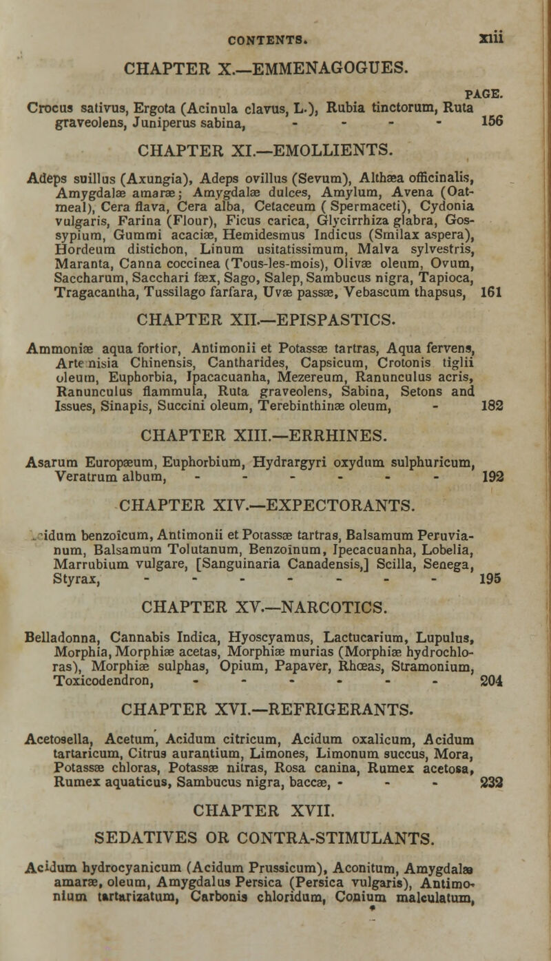 CHAPTER X—EMMENAGOGUES. PAGE. Crocus sativns, Ergota (Acinula clavus, L.), Rubia tinctorum, Ruta graveolens, Juniperus sabina, .... 156 CHAPTER XI.—EMOLLIENTS. Adeps suillus (Axungia), Adeps ovillus (Sevum), Althaea officinalis, Amygdalae amarae; Amygdalae dulces, Amylum, Avena (Oat- meal), Cera flava, Cera alba, Cetaceum ( Spermaceti), Cydonia vulgaris, Farina (Flour), Ficus carica, Glycirrhiza glabra, Gos- sypium, Gummi acaciae, Hemidesmus Indicus (Srnilax aspera), Hordeum distichon, Linum usitatissimum, Malva sylvestris, Maranta, Canna coccinea (Tous-les-mois), Olivae oleum, Ovum, Saccharum, Sacchari faex, Sago, Salep, Sambucus nigra, Tapioca, Tragacantha, Tussilago farfara, Uvae passae, Vebascum thapsus, 161 CHAPTER XII.—EPISPASTICS. Ammoniae aqua fortior, Antimonii et Potassae tartras, Aqua fervens, Arte nisia Chinensis, Cantharides, Capsicum, Crotonis tiglii oleum, Euphorbia, Ipacacuanha, Mezereum, Ranunculus acris, Ranunculus flammula, Ruta graveolens, Sabina, Setons and Issues, Sinapis, Succini oleum, Terebinthinae oleum, - 182 CHAPTER XIII.—ERRHINES. Asarum Europaeum, Euphorbium, Hydrargyri oxydum sulphuricum, Veratrum album, ---... 192 CHAPTER XIV.—EXPECTORANTS. . idum benzoicum, Antimonii et Potassae tartras, Balsamum Peruvia- num, Balsamum Tolutanum, Benzoinum, Ipecacuanha, Lobelia, Marrubium vulgare, [Sanguinaria Canadensis,] Scilla, Senega, Styrax, -----_- 195 CHAPTER XV—NARCOTICS. Belladonna, Cannabis Indica, Hyoscyamus, Lactucarium, Lupulus, Morphia, Morphiae acetas, Morphiae murias (Morphiae hydrochlo- ras), Morphiae sulphas, Opium, Papaver, Rhceas, Stramonium, Toxicodendron, ...... 204 CHAPTER XVI.—REFRIGERANTS. Acetcoella, Acetum, Acidum citricum, Acidum oxalicum, Acidum tartaricum, Citrus aurantium, Limones, Limonum succus, Mora, Potassae chloras, Potassae nitras, Rosa canina, Rumex acetosa, Rumex aquaticus, Sambucus nigra, baccae, ... 232 CHAPTER XVII. SEDATIVES OR CONTRA-STIMULANTS. Acidum hydrocyanicum (Acidum Prussicum), Aconitum, Amygdalaa amarae, oleum, Amygdalus Persica (Persica vulgaris), Antimo- nium tartarizatum, Carbonis chloridum, Conium malculatum,