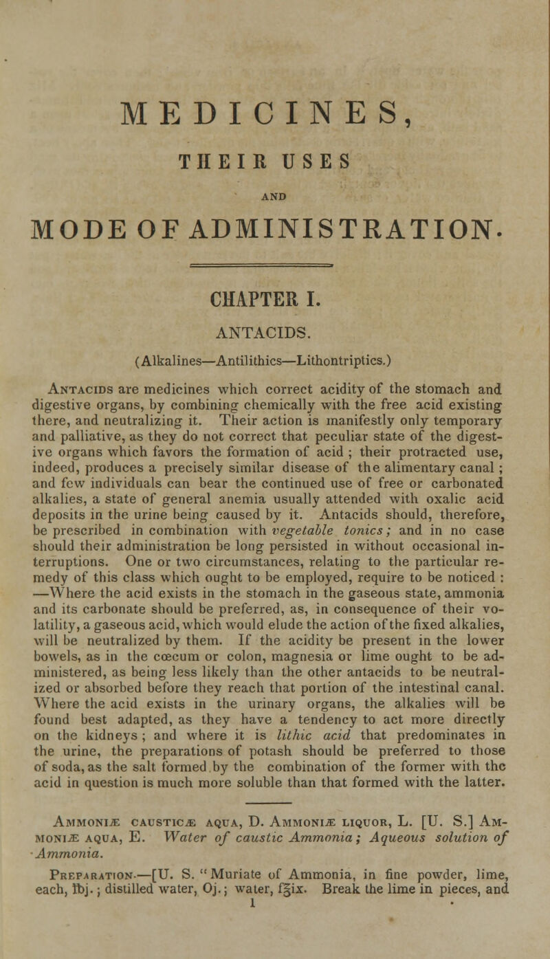MEDICINES, THEIR USES AND MODE OF ADMINISTRATION. CHAPTER I. ANTACIDS. (Alkalines—Antilithics—Lithontriptics.) Antacids are medicines which correct acidity of the stomach and digestive organs, by combining chemically with the free acid existing there, and neutralizing it. Their action is manifestly only temporary and palliative, as they do not correct that peculiar state of the digest- ive organs which favors the formation of acid ; their protracted use, indeed, produces a precisely similar disease of the alimentary canal; and few individuals can bear the continued use of free or carbonated alkalies, a state of general anemia usually attended with oxalic acid deposits in the urine being caused by it. Antacids should, therefore, be prescribed in combination with vegetable tonics; and in no case should their administration be long persisted in without occasional in- terruptions. One or two circumstances, relating to the particular re- medy of this class which ought to be employed, require to be noticed : —Where the acid exists in the stomach in the gaseous state, ammonia and its carbonate should be preferred, as, in consequence of their vo- latility, a gaseous acid, which would elude the action of the fixed alkalies, will be neutralized by them. If the acidity be present in the lower bowels, as in the ccecum or colon, magnesia or lime ought to be ad- ministered, as being less likely than the other antacids to be neutral- ized or absorbed before they reach that portion of the intestinal canal. Where the acid exists in the urinary organs, the alkalies will be found best adapted, as they have a tendency to act more directly on the kidneys; and where it is lit hie acid that predominates in the urine, the preparations of potash should be preferred to those of soda, as the salt formed by the combination of the former with the acid in question is much more soluble than that formed with the latter. Ammonije caustice aqua, D. Ammonie liquor, L. [U. S.] Am- monite aqua, E. Water of caustic Ammonia; Aqueous solution of Ammonia. Preparation-—[U. S.  Muriate of Ammonia, in fine powder, lime, each, Ibj.; distilled water, Oj.; water, f§ix. Break the lime in pieces, and