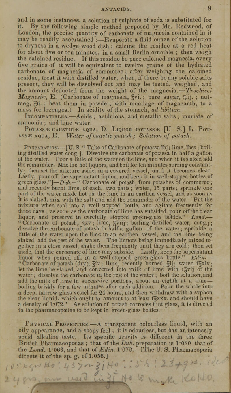 and in some instances, a solution of sulphate of soda is substituted for it. By the following simple method proposed by Mr. Redwood, of London, the precise quantity of carbonate of magnesia contained in it may be readily ascertained :—Evaporate a fluid ounce of the solution to dryness in a wedge-wood dish ; calcine the residue at a red heat for about five or ten minutes, in a small Berlin crucible ; then weigh the calcined residue. If this residue be pure calcined magnesia, every five grains of it will be equivalent to twelve grains of the hydrated carbonate of magnesia of commerce ; after weighing the calcined residue, treat it with distilled water, when, if there beany soluble salts present, they will be dissolved out and may be tested, weighed, and the amount deducted from the weight of the magnesia.—Trochisci Magnesia, E. (Carbonate of magnesia, §vi. ; pure sugar, §iij. ; nut- meg, 9i. ; beat them in powder, with mucilage of tragacanth, to a mass for lozenges.) In acidity of the stomach, ad libitum. Incompatibles.—Acids ; acidulous, and metallic salts ; muriate of ammonia ; and lime water. POTASS^E CAUSTICS AQUA, D. LlQUOR POTASSJE [U. S.] L. PoT- ass-J: aqua, E. Water of caustic potash; Solution of potash. Preparation.—[U. S.  Take of Carbonate ofpotassalbj; lime, Ibss ; boil- ing distilled water cong j. Dissolve the carbonate ofpotassa in half a gallon of the water. Pour a little of the water on the lime, and when it is slaked add the remainder. Mix the hot liquors, and boil for ten minutes stirring constant- ly; then set the mixture aside, in a covered vessel, until it becomes clear. Lastly, pour off the supernatant liquor, and keep it in well-stopped bottles of green glass.]—Dub.— Carbonate of potash, from potashes of commerce ; and recently burnt lime, of each, two parts; water, 15 parts; sprinkle one part of the water made hot on the lime in an earthen vessel, and as soon as it is slaked, mix with the salt and add the remainder of the water. Put the mixture when cool into a well-stopped bottle, and agitate frequently for three days; as soon as the carbonate of lime has subsided, pour offthe clear liquor, and preserve in carefully stopped green-glass bottles. Lond.— Carbonate of potash, §xv ; lime, §viij; boiling distilled water, cong.j; dissolve the carbonate of potash in half a gallon of the water; sprinkle a little of the water upon the lime in an earthen vessel, and the lime being slaked, add the rest of the water. The liquors being immediately mixed to- gether in a close vessel, shake them frequently until they are cold ; then set aside, that the carbonate of lime may subside. Lastly, keep the supernatant liquor when poured off, in a well-stopped green-glass bottle. Edin.— Carbonate of potash (dry), §iv; lime, recently burned, §ij; water, fgxlv; let the lime be slaked, and converted into milk of lime with fgvij of the water; dissolve the carbonate in the rest of the water ; boil the solution, and add the milk of lime in successive portions, about an eighth at a time— boiling briskly for a few minutes after each addition. Pour the whole into a deep, narrow glass vessel for 24 hour3, and then withdraw with a syphon the clear liquid, which ought to amount to at least f^xxx. and should have a density of 1072. As solution of potash corrodes flint glass, it is directed in the pharmacopoeias to be kept in green-glass bottles. Physical Properties.—A transparent colourless liquid, with an oily appearance, and a soapy feel ; it is odourless, but has an intensely acrid alkaline taste. Its specific gravity is different in the three British Pharmacopoeias ; that of the Dub. preparation is L080 that of the Lond. T063, and that of Edin. 1072. [The U. S. Pharmacopoeia directs it of the sp. g. of 1.056.] y^>j^o . .