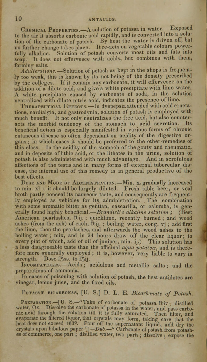 Chemical Properties.—A solution of potassain water. Exposed to the air it absorbs carbonic acid rapidly, and is converted into a solu- tion of the carbonate of potash. By heat the water is driven off, but no further change takes place. It re-acts on vegetable colours power- fully alkaline. Solution of potash converts most oils and fats into soap. It does not effervesce with acids, but combines with them, forming salts. Adulterations.—Solution of potash as kept in the shops is frequent- ly too weak, this is known by its not being of the density prescribed by the colleges. If it contain any carbonate, it will effervesce on the addition of a dilute acid, and give a white precipitate with lime water. A white precipitate caused by carbonate of soda, in the solution neutralized with dilute nitric acid, indicates the presence of lime. Therapeutical Effects.—In dyspepsia attended with acid eructa- tions, cardialgia, and gastrodynia, solution of potash is employed with much benefit. It not only neutralizes the free acid, but also counter- acts the morbid tendency of the stomach to acid secretion. Its beneficial action is especially manifested in various forms of chronic cutaneous disease so often dependant on acidity of the digestive or- gans; in which cases it should be preferred to the other remedies of this class. In the acidity of the stomach of the gouty and rheumatic, and in deposits of lithic acid, or the lithates in the urine, solution of potash is also administered with much advantage. And in scrofulous affections of the testis and in many forms of external tubercular dis- ease, the internal use of this remedy is in general productive of the best effects. Dose and Mode of Administration.—Min. x. gradually increased to min. xl. ; it shduld be largely diluted. Fresh table beer, or veal broth partly conceal its nauseous taste, and consequently are frequent- ly employed as vehicles for its administration. The combination with some aromatic bitter as gentian, cascarilla, or calumba, is gen- erally found highly beneficial.—Brandishes alkaline solution ; (Best American pearlashes, ftij. ; quicklime, recently burned ; and wood ashes (from the ash) of each, Ibij. ; boiling water, cong. vj ; add first the lime, then the pearlashes, and afterwards the wood ashes to the boiling water; mix, and in 24 hours draw off the clear liquor; to every pint of which, add of oil of juniper, min. ij.) This solution has a less disagreeable taste than the officinal aqua potassa, and is there- fore more generally employed ; it is, however, very liable to vary in strength. Dose f3ss. to f3ij. Incompatibles.—Acids ; acidulous and metallic salts ; and the preparations of ammonia. In cases of poisoning with solution of potash, the best antidotes are vinegar, lemon juice, and the fixed oils. PoTASsa: bicarbonas, [U. S.] D. L. E. Bicarbonate of Potash. Preparation.—[U. S.—Take of corbonate of potassa ftnv; distilled water, Ox. Dissolve the carbonate of potassa in the water, and pass carbo- nic acid through the solution till it is fully saturated. Then filter, and evaporate the filtered liquor, that crystals may form, taking care that the heat does not exceed 160°. Pour off the supernatant liquid, arid dry the crystals upon bibulous paper.]—DwA.— Carbonate of potash from potash- es of commerce, one part ; distilled water, two parts; dissolve ; expose tha
