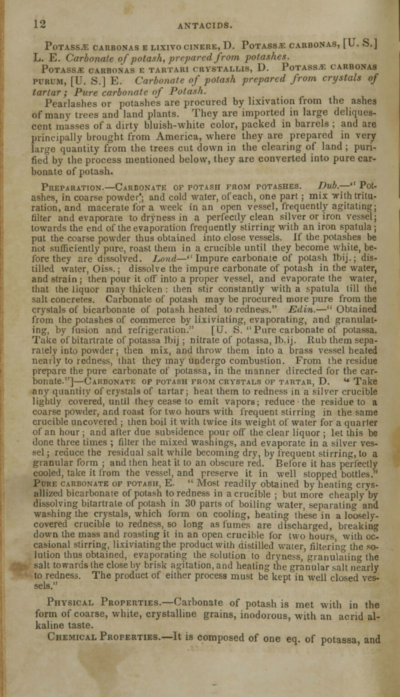 Potassa carbonas e lixivocinere, D. Potass* carbonas, [U. S.] L. E. Carbonate of potash, prepared from potashes. Potass* carbonas e tartari crystallis, D. Potass* carbonas purum, [U. S.] E. Carbonate of potash prepared from crystals of tartar; Pure carbonate of Potash. Pearlashes or potashes are procured by lixivation from the ashes of many trees and land plants. They are imported in large deliques- cent masses of a dirty bluish-white color, packed in barrels ; and are principally brought from America, where they are prepared in very large quantity from the trees cut down in the clearing of land ; puri- fied by the process mentioned below, they are converted into pure car- bonate of potash. Preparation.—Carbonate of potash from potashes. Dub.— Pot- ashes, in coarse powder^; and cold water, of each, one part ; mix with tritu- ration, and macerate for a week in an open vessel, frequently agitating; filter and evaporate to dryness in a perfectly clean silver or iron vessel; towards the end of the evaporation frequently stirring with an iron spatula ; put the coarse powder thus obtained into close vessels. If the potashes be not sufficiently pure, roast them in a crucible until they become white, be- fore they are dissolved. Lond— Impure carbonate of potash Ibij.; dis- tilled water, Oiss.; dissolve the impure carbonate of potash in the water, and strain ; then pour it off into a proper vessel, and evaporate the waler, that the liquor may thicken : then stir constantly with a spatula till the salt concretes. Carbonate of potash may be procured more pure from the crystals of bicarbonate of potash heated to redness. Edin.— Obtained from the potashes of commerce by lixiviating, evaporating, and granulat- ing, by fusion and refrigeration. [U. S. Pure carbonate of potassa. Take of bitartrate of potassa fbij ; nitrate of potassa, Ib.ij. Rub them sepa- rately into powder; then mix, and throw them into a brass vessel healed neatly to redness, that they may undergo combustion. From the residue prepare the pure carbonate of potassa, in the manner directed for the car- bonate.]—Carbonate of potash from crystals of tartar, D. u Take any quantity of crystals of tartar; heat them to redness in a silver crucible lightly covered, until they cease to emit vapors; reduce the residue to a coarse powder, and roast for two hours with frequent stirring in the same crucible uncovered ; then boil it with twice its weight of water for a quarter of an hour ; and after due subsidence pour off the clear liquor ; let this be done three times ; filter the mixed washings, and evaporate in a silver ves- sel ; reduce the residual salt while becoming dry, by frequent stirring, to a granular form ; and then heat it to an obscure red. Before it has perfectly cooled, take it from the vessel, and preserve it in well stopped bottles. Pure carbonate of potash, E.  Most readily obtained by heating crys- allized bicarbonate of potash to redness in a crucible ; but more cheaply by dissolving bitartrate of potash in 30 parts of boiling water, separating and washing the crystals, which form on cooling, heating these in a loosely- covered crucible to redness, so long as fumes are discharged, breaking down the mass and roasting it in an open crucible for two hours, with oc- casional stirring, lixiviating the product with distilled water, filtering the so- lution thus obtained, evaporating the solution to dryness, granulating the salt towards the close by brisk agitation, and heating the granular salt nearly to redness. The product of either process must be kept in well closed ves- sels. Physical Properties.—Carbonate of potash is met with in the form of coarse, white, crystalline grains, inodorous, with an acrid al- kaline taste. Chemical Properties.—It is composed of one eq. of potassa, and
