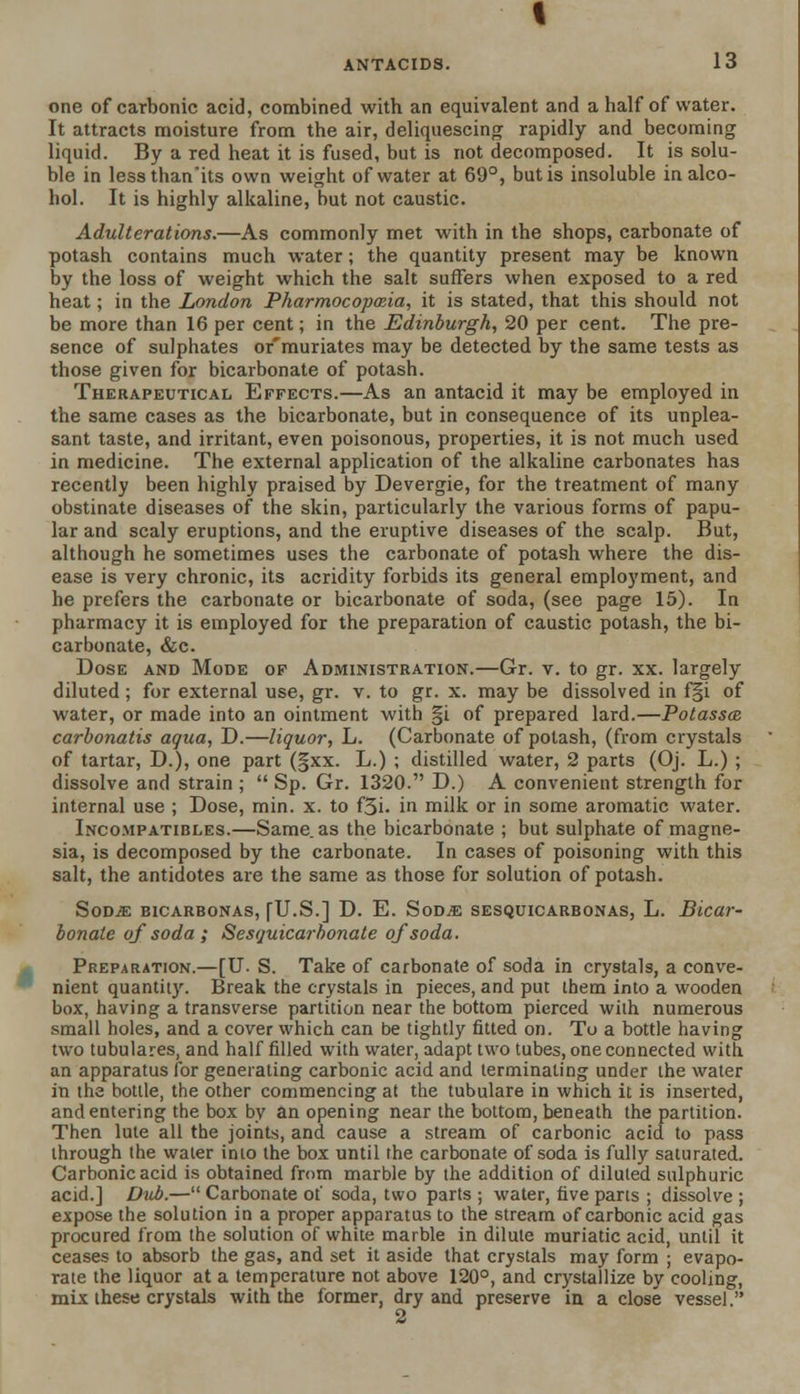 one of carbonic acid, combined with an equivalent and a half of water. It attracts moisture from the air, deliquescing rapidly and becoming liquid. By a red heat it is fused, but is not decomposed. It is solu- ble in lessthanits own weight of water at 69°, but is insoluble in alco- hol. It is highly alkaline, but not caustic. Adulterations.—As commonly met with in the shops, carbonate of potash contains much water; the quantity present may be known by the loss of weight which the salt suffers when exposed to a red heat; in the London Pharmocopmia, it is stated, that this should not be more than 16 per cent; in the Edinburgh, 20 per cent. The pre- sence of sulphates or'muriates may be detected by the same tests as those given for bicarbonate of potash. Therapeutical Effects.—As an antacid it may be employed in the same cases as the bicarbonate, but in consequence of its unplea- sant taste, and irritant, even poisonous, properties, it is not much used in medicine. The external application of the alkaline carbonates has recently been highly praised by Devergie, for the treatment of many obstinate diseases of the skin, particularly the various forms of papu- lar and scaly eruptions, and the eruptive diseases of the scalp. But, although he sometimes uses the carbonate of potash where the dis- ease is very chronic, its acridity forbids its general employment, and he prefers the carbonate or bicarbonate of soda, (see page 15). In pharmacy it is employed for the preparation of caustic potash, the bi- carbonate, &c. Dose and Mode of Administration.—Gr. v. to gr. xx. largely diluted ; for external use, gr. v. to gr. x. may be dissolved in f§i of water, or made into an ointment with §i of prepared lard.—Potassce carbonatis aqua, D.—liquor, L. (Carbonate of potash, (from crystals of tartar, D.), one part (§xx. L.) ; distilled water, 2 parts (Oj. L.) ; dissolve and strain ;  Sp. Gr. 1320. D.) A convenient strength for internal use ; Dose, min. x. to f5i. in milk or in some aromatic water. Incompatibles.—Same, as the bicarbonate ; but sulphate of magne- sia, is decomposed by the carbonate. In cases of poisoning with this salt, the antidotes are the same as those for solution of potash. SodjE bicarbonas, fU.S.] D. E. Sod^e sesquicarbonas, L. Bicar- bonate of soda ; Sesquicarhonate of soda. Preparation.—[U. S. Take of carbonate of soda in crystals, a conve- nient quantity. Break the crystals in pieces, and put ihem into a wooden box, having a transverse partition near the bottom pierced with numerous small holes, and a cover which can be tightly fitted on. To a bottle having two tubulares, and half filled with water, adapt two tubes, one connected with an apparatus for generating carbonic acid and terminating under the water in the bottle, the other commencing at the tubulare in which it is inserted, and entering the box by an opening near the bottom, beneath the partition. Then lute all the joints, and cause a stream of carbonic acid to pass through the water into the box until the carbonate of soda is fully saturated. Carbonic acid is obtained from marble by the addition of diluted sulphuric acid.] Dub.— Carbonate of soda, two parts ; water, five parts ; dissolve ; expose the solution in a proper apparatus to the stream of carbonic acid gas procured from the solution of white marble in dilute muriatic acid, until it ceases to absorb the gas, and set it aside that crystals may form ; evapo- rate the liquor at a temperature not above 120°, and crystallize by cooling, mix these crystals with the former, dry and preserve in a close vessel.