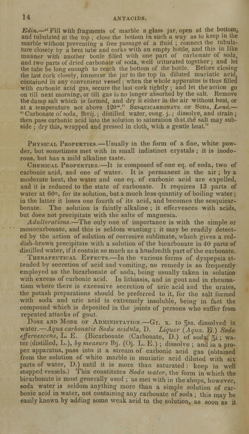 Edin.— Fill with fragments of marble a glass jar, open at the bottom; and tubulated at the top ; close the bottom in such a way as to keep in the marble without preventing a free passage of a fluid ; connect the tubula- ture closely by a bent tube and corks with an empty bottle, and this in like manner with another bottle filled with one part of carbonate of soda, and two parts of dried carbonate of soda, well triturated together ; and let the tube be long enough to reach the bottom of the bottle. Before closing the last cork closely, immerse the jar to the top in diluted muriatic acid, contained in any convenient vessel; when the whole apparatus is thus filled with carbonic acid gas, secure the last cork tightly ; and let the action go on till next morning, or till gas is no longer absorbed by the salt. Remove the damp salt which is formed, and dry it either in the air without heat, or at a temperature not above 120U. Sesquicarbonate of Soda, Lond.— Carbonate of soda, Ibvij.; distilled water, cong. j. ; dissolve, and strain; then pass carbonic acid into the solution to saturation that.the salt may sub- side ; dry this, wrapped and pressed in cloth, with a gentle heat. Physical Properties.—Usually in the form of a fine, white pow- der, but sometimes met with in small indistinct crystals ; it is inodo- rous, but has a mild alkaline taste. Chemical Properties.—It is composed of one eq. of soda, two of carbonic acid, and one of water. It is permanent in the air ; by a moderate heat, the water and one eq. of carbonic acid are expelled, and it is reduced to the state of carbonate. It requires 13 parts of water at 60°, for its solution, but a much less quantity of boiling water ; in the latter it loses one fourth of its acid, and becomes the sesquicar- bonate. The solution is faintly alkaline ; it effervesces with acids, but does not precipitate with the salts of magnesia. Adulterations.—The only one of importance is with the simple or monocarbonate, and this is seldom wanting ; it may be readily detect- ed by the action of solution of corrosive sublimate, which gives a red- dish-brown precipitate with a solution of the bicarbonate in 40 parts of distilled water, if it contain so much as a hnndredth part of the carbonate. Therapeutical Effects.—In the various forms of dyspepsia at- tended by secretion of acid and vomiting, no remedy is so frequently employed as the bicarbonate of soda, being usually taken in solution with excess of carbonic acid. In lithiasis, and in gout and in rheuma- tism where there is excessive secretion of uric acid and the urates, the potash preparations should be preferred to it, for the salt formed with soda and uric acid is extremely insoluble, being in fact the compound which is deposited in the joints of persons who suffer from repeated attacks of gout. Dose and Mode of Administation.—Gr. x. to §ss. dissolved in water.—Aqua carbonatis Soda acidula, D. Liquor {Aqua. B.) Soda effervescens, L. E. (Bicarbonate (Carbonate, D.) of soda; 3i; wa- ter (distilled, L.), by measure Ibj. (Oj. L. E.) ; dissolve ; and in a pro- per apparatus, pass into it a stream of carbonic acid gas (obtained from the solution of white marble in muriatic acid diluted with six parts of water, D.) until it is more than saturated : keep in well stopped vessels.) This constitutes Soda water, the form in which the bicarbonate is most generally used ; as met with in the shops, however, soda water is seldom anything more than a simple solution of car- bonic acid in water, not containing any carbonate of soda ; this may be easily known by adding some weak acid to the solution, as soon as it