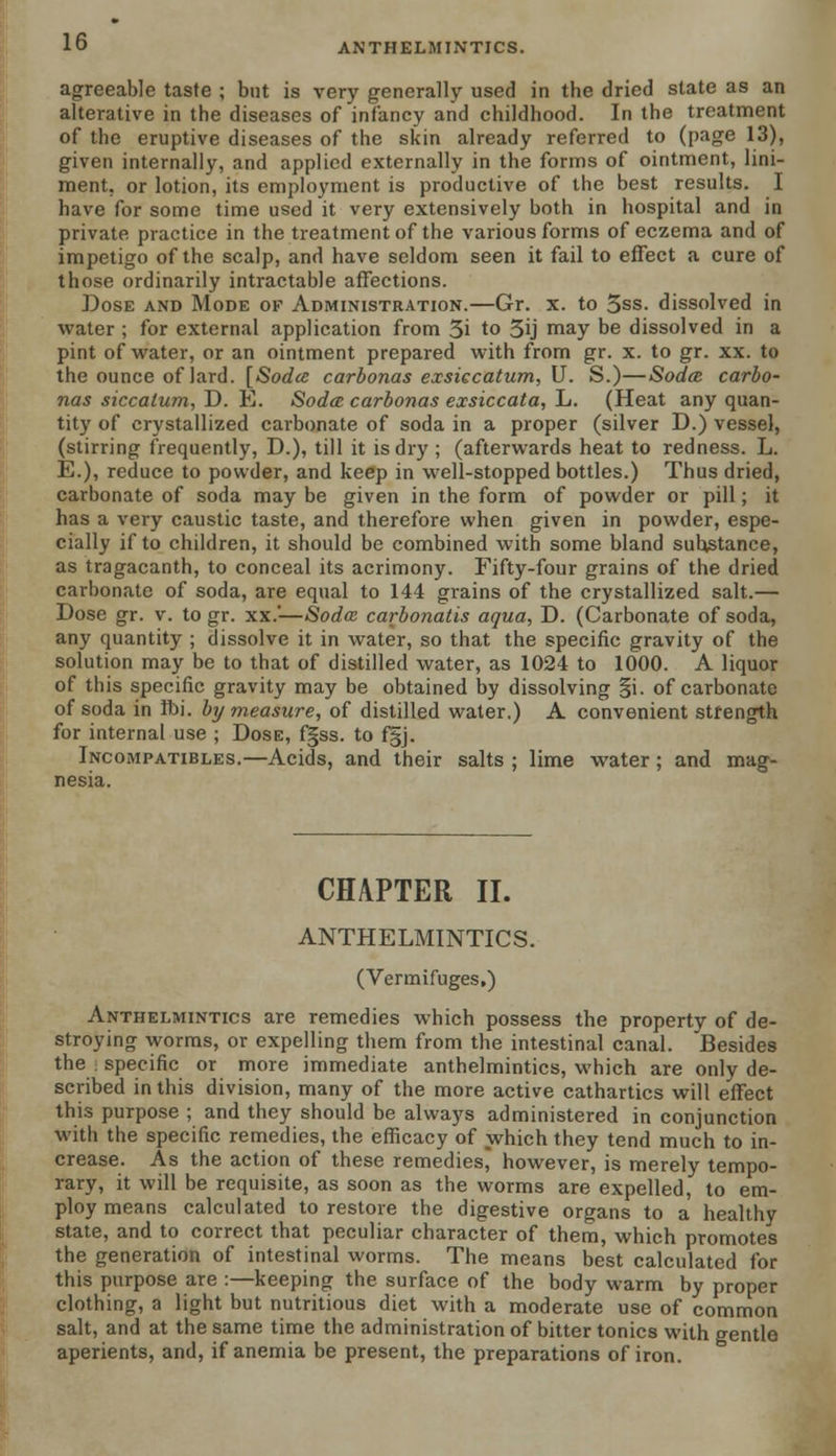 ANTHELMINTICS. agreeable taste ; but is very generally used in the dried state as an alterative in the diseases of infancy and childhood. In the treatment of the eruptive diseases of the skin already referred to (page 13), given internally, and applied externally in the forms of ointment, lini- ment, or lotion, its employment is productive of the best results. I have for some time used it very extensively both in hospital and in private practice in the treatment of the various forms of eczema and of impetigo of the scalp, and have seldom seen it fail to effect a cure of those ordinarily intractable affections. Dose and Mode of Administration.—Gr. x. to 5ss. dissolved in water ; for external application from 3i to 3ij may be dissolved in a pint of water, or an ointment prepared with from gr. x. to gr. xx. to the ounce of lard. [Sodtc carbonas exsiccatum, U. S.)—Sodcc carbo- nas siccatum, D. E. Sodcc carbonas exsiccata, L. (Heat any quan- tity of crystallized carbonate of soda in a proper (silver D.) vessel, (stirring frequently, D.), till it is dry; (afterwards heat to redness. L. E.), reduce to powder, and keep in well-stopped bottles.) Thus dried, carbonate of soda may be given in the form of powder or pill; it has a very caustic taste, and therefore when given in powder, espe- cially if to children, it should be combined with some bland substance, as tragacanth, to conceal its acrimony. Fifty-four grains of the dried carbonate of soda, are equal to 144 grains of the crystallized salt.— Dose gr. v. to gr. xx.'—Soda carbonatis aqua, D. (Carbonate of soda, any quantity ; dissolve it in water, so that the specific gravity of the solution may be to that of distilled water, as 1024 to 1000. A liquor of this specific gravity may be obtained by dissolving §i. of carbonate of soda in Ibi. bij measure, of distilled water.) A convenient strength for internal use ; Dose, fgss. to f§j. Incompatibles.—Acids, and their salts ; lime water; and mag- nesia. CHAPTER II. ANTHELMINTICS. (Vermifuges,) Anthelmintics are remedies which possess the property of de- stroying worms, or expelling them from the intestinal canal. Besides the specific or more immediate anthelmintics, which are only de- scribed in this division, many of the more active cathartics will effect this purpose ; and they should be always administered in conjunction with the specific remedies, the efficacy of which they tend much to in- crease. As the action of these remedies, however, is merely tempo- rary, it will be requisite, as soon as the worms are expelled, to em- ploy means calculated to restore the digestive organs to a healthy state, and to correct that peculiar character of them, which promotes the generation of intestinal worms. The means best calculated for this purpose are :—keeping the surface of the body warm by proper clothing, a light but nutritious diet with a moderate use of common salt, and at the same time the administration of bitter tonics with gentle aperients, and, if anemia be present, the preparations of iron.