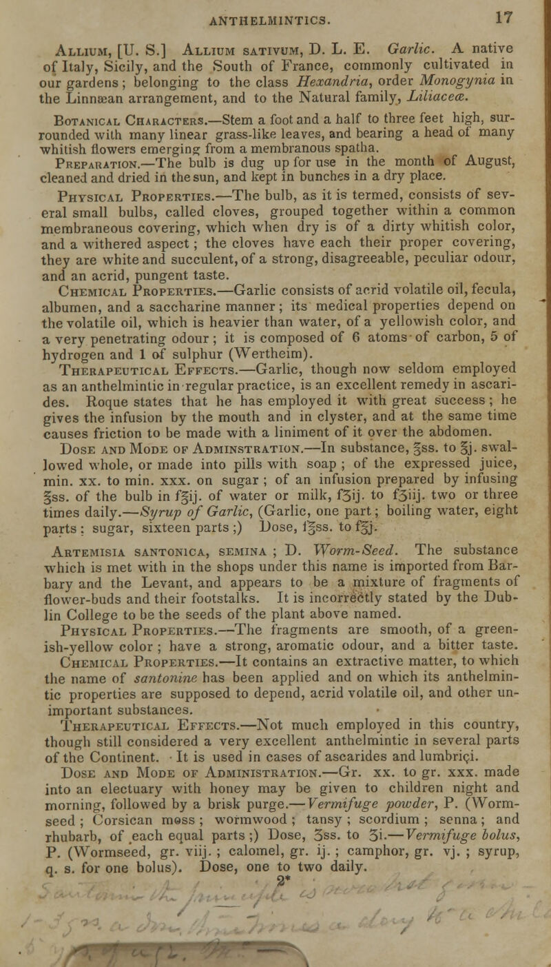 Allium, [U. S.] Allium sativum, D. L. E. Garlic. A native of Italy, Sicily, and the South of France, commonly cultivated in our gardens; belonging to the class Hexandria, order Monogynia in the Linncean arrangement, and to the Natural family, Liliacea. Botanical Characters.—Stem a foot and a half to three feet high, sur- rounded with many linear grass-like leaves, and bearing a head of many whitish flowers emerging from a membranous spatha. Preparation.—The bulb is dug up for use in the month of August, cleaned and dried in the sun, and kept in bunches in a dry place. Physical Properties.—The bulb, as it is termed, consists of sev- eral small bulbs, called cloves, grouped together within a common membraneous covering, which when dry is of a dirty whitish color, and a withered aspect; the cloves have each their proper covering, they are white and succulent, of a strong, disagreeable, peculiar odour, and an acrid, pungent taste. Chemical Properties.—Garlic consists of acrid volatile oil, fecula, albumen, and a saccharine manner; its medical properties depend on the volatile oil, which is heavier than water, of a yellowish color, and a very penetrating odour; it is composed of 6 atoms of carbon, 5 of hydrogen and 1 of sulphur (Wertheim). Therapeutical Effects.—Garlic, though now seldom employed as an anthelmintic in regular practice, is an excellent remedy in ascari- des. Roque states that he has employed it with great success ; he gives the infusion by the mouth and in clyster, and at the same time causes friction to be made with a liniment of it over the abdomen. Dose and Mode of Adminstration.—In substance, gss. to §j. swal- lowed whole, or made into pills with soap ; of the expressed juice, min. xx. to min. xxx. on sugar ; of an infusion prepared by infusing gss. of the bulb in fgij. of water or milk, f5ij. to f3iij. two or three times daily.—Syrup of Garlic, (Garlic, one part; boiling water, eight parts : sugar, sixteen parts ;) Dose, fgss. to f§j. Artemisia santonica, semina ; D. Worm-Seed. The substance which is met with in the shops under this name is imported from Bar- bary and the Levant, and appears to be a mixture of fragments of flower-buds and their footstalks. It is incorrectly stated by the Dub- lin College to be the seeds of the plant above named. Physical Properties.—The fragments are smooth, of a green- ish-yellow color ; have a strong, aromatic odour, and a bitter taste. Chemical Properties.—It contains an extractive matter, to which the name of santonins has been applied and on which its anthelmin- tic properties are supposed to depend, acrid volatile oil, and other un- important substances. Therapeutical Effects.—Not much employed in this country, though still considered a very excellent anthelmintic in several parts of the Continent. It is used in cases of ascarides and lumbrici. Dose and Mode of Administration.—Gr. xx. to gr. xxx. made into an electuary with honey may be given to children night and morning, followed by a brisk purge.— Vermifuge powder, P. (Worm- seed ; Corsican mess ; wormwood ; tansy ; scordium ; senna; and rhubarb, of each equal parts ;) Dose, 3ss. to 5i-—Vermifuge bolus, P. (Wormseed, gr. viij. ; calomel, gr. ij. ; camphor, gr. vj. ; syrup, q. s. for one bolus). Dose, one to two daily.