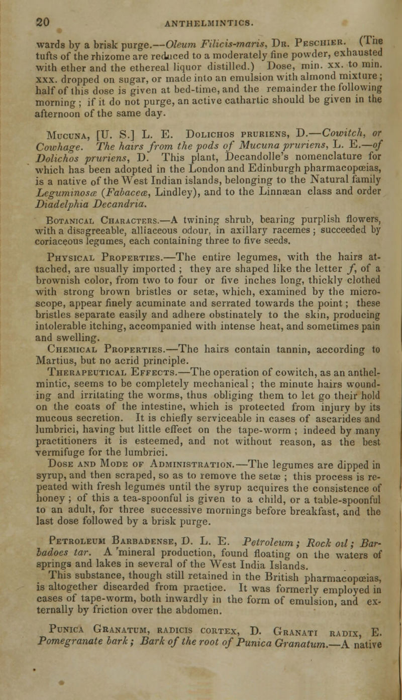 wards by a brisk purge.—Oleum Filicis-maris, Dr. Pesciiier. (Tne tufts of the rhizome are reduced to a moderately fine powder, exhausted with ether and the ethereal liquor distilled.) Dose, min. xx. to mm. xxx. dropped on sugar, or made into an emulsion with almond mixture ; half of this dose is given at bed-time, and the remainder the following morning ; if it do not purge, an active cathartic should be given in the afternoon of the same day. Mucuna, [U. S.] L. E. Dolichos pruriens, D.—Cowitch, or Cowhage. The hairs from the pods of Mucuna pruriens, L. E.—of Dolichos pruriens, D. This plant, Decandolle's nomenclature for which has been adopted in the London and Edinburgh pharmacopoeias, is a native of the West Indian islands, belonging to the Natural family Leguminosa (Fabacece, Lindley), and to the Linnaean class and order Diadelphia Decandria. Botanical Characters.—A twining shrub, bearing purplish flowers, with a disagreeable, alliaceous odour, in axillary racemes ; succeeded by coriaceous legumes, each containing three to five seeds. Physical Properties.—The entire legumes, with the hairs at- tached, are usually imported ; they are shaped like the letter f, of a brownish color, from two to four or five inches long, thickly clothed with strong brown bristles or setae, which, examined by the micro- scope, appear finely acuminate and serrated towards the point; these bristles separate easily and adhere obstinately to the skin, producing intolerable itching, accompanied with intense heat, and sometimes pain and swelling. Chemical Properties.—The hairs contain tannin, according to Martius, but no acrid principle. Therapeutical Effects.—The operation of cowitch, as an anthel- mintic, seems to be completely mechanical; the minute hairs wound- ing and irritating the worms, thus obliging them to let go their hold on the coats of the intestine, which is protected from injury by its mucous secretion. It is chiefly serviceable in cases of ascarides and lumbrici, having but little effect on the tape-worm ; indeed by many practitioners it is esteemed, and not without reason, as the best vermifuge for the lumbrici. Dose and Mode of Administration.—The legumes are dipped in syrup, and then scraped, so as to remove the setae ; this process is re- peated with fresh legumes until the syrup acquires the consistence of honey ; of this a tea-spoonful is given to a child, or a table-spoonful to an adult, for three successive mornings before breakfast, and the last dose followed by a brisk purge. Petroleum Babbadense, D. L. E. Petroleum ; Rock oil; Bar- ladoes tar. A 'mineral production, found floating on the waters of springs and lakes in several of the West India Islands. This substance, though still retained in the British pharmacopoeias, is altogether discarded from practice. It was formerly employed in cases of tape-worm, both inwardly in the form of emulsion, and ex- ternally by friction over the abdomen. Punica Granatum, radicis cortex, D. Granati radix E. Pomegranate bark; Bark of the root of Punica Granatum.—A. native