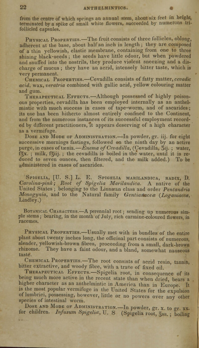 from the centre of which springs an annual stem, about six feet in height, terminated by a spike of small white flowers, succeeded by numerons tri- follicled capsules. Physical Properties.—The fruit consists of three follicles, oblong, adherent at the base, about half an inch in length ; they are composed of a thin yellowish, elastic membrane, containing from one to three shining black-seeds; the seeds have little odour, but when powdered and snuffed into the nostrils, they produce violent sneezing and a dis- charge of mucus ; they have an acrid, intensely bitter taste, which is very permanent. Chemical Properties.—Cevadilla consists of fatty matter, cevadic acid, wax, veratria combined with gallic acid, yellow colouring matter and gum. Therapeutical Effects.—Although possessed of highly poison- ous properties, cevadilla has been employed internally as an anthel- mintic with much success in cases of tape-worm, and of ascarides ; its use has been hitherto almost entirely confined to the Continent, and from the numerous instances of its successful employment record- ed by different practitioners, *t appears deserving of a high character as a vermifuge. Dose and Mode of Administration.—In powder, gr. iij. for eight successive mornings fastings, followed on the ninth day by an active purge, in cases of taenia.—Enema of Cevadilla, (Cevadilla, 5ij- ; water, fgx. ; milk, f§iij. ; the cevadilla is boiled in the water, until it is re- duced to seven ounces, then filtered, and the milk added.) To be administered in cases of ascarides. Spigelia, [U. S.] L. E. Spigelia marilandica, radix, D. Carolina-pink; Root of Spigelia Marilandica. A native of the United States ; belonging to the Linnsean class and order Pentandria Monogynia, and to the Natural family Gentianacea. (Loganiacea, Lindley.) Botanical Characters.—A perennial root; sending up numerous sim- ple stems; bearing, in the month of July, rich carmine-coloured flowers, in racemes. Physical Properties.—Usually met with in bundles of the entire plant about twenty inches long, the officinal part consists of numerous, slender, yellowish-brown fibres, proceeding from a small, dark-brown rhizome. They have a faint odour, and a bland, somewhat nauseous taste. Chemical Properties.—The root consists of acrid resin, tannin, bitter extractive, and woody fibre, with a trace of fixed oil. Therapeutical Effects.—Spigelia root, in consequence of its being much more active in the recent state than when dried, bears a higher character as an anthelmintic in America than in Europe It is the most popular vermifuge in the United States for the expulsion of lumbnci, possessing, however, little or no powers over any other species of intestinal worm. Dose and Mode of Administration.—In powder, gr. x to gr xx. for children. Infusum Spigelia, U. S (Spigelia root, §ss. ; boiling