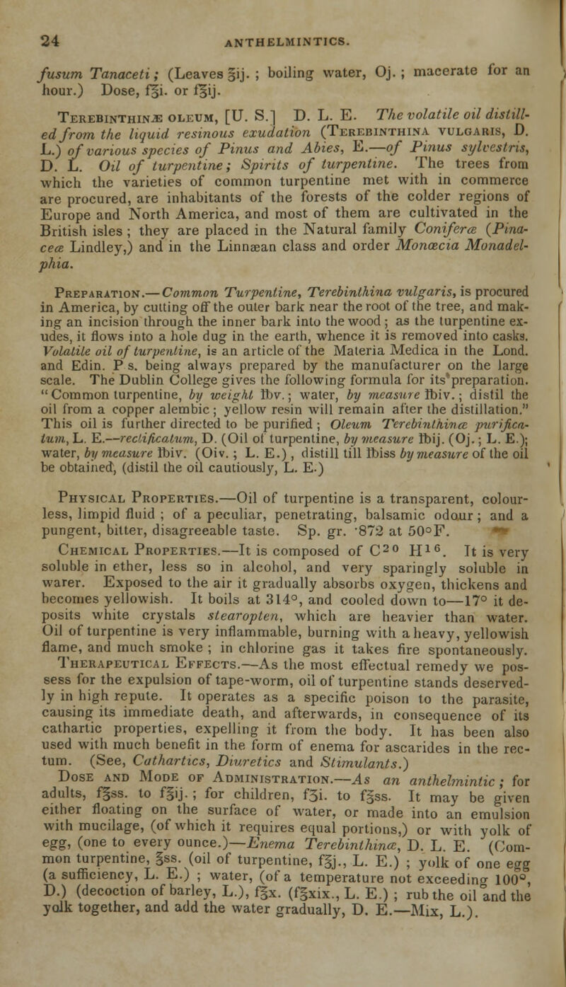 fusum Tanaceti; (Leaves §ij. ; boiling water, Oj. ; macerate for an hour.) Dose, f§i. or f§ij. Terebinthinje oleum, [U. S.] D. L. E. The volatile oil distill- ed from the liquid resinous exudation (Terebinthina vulgaris, D. L.) of various species of Pinus and Abies, E.—of Pinus sylcestris, D. L. Oil of turpentine; Spirits of turpentine. The trees from which the varieties of common turpentine met with in commerce are procured, are inhabitants of the forests of the colder regions of Europe and North America, and most of them are cultivated in the British isles ; they are placed in the Natural family Conifera. {Pina- cece Lindley,) and in the Linnaean class and order Monoecia Monadel- phia. Preparation.— Common Turpentine, Terebinthina vulgaris, is procured in America, by cutting off the outer bark near the root of the tree, and mak- ing an incision through the inner bark into the wood ; as the turpentine ex- udes, it flows into a hole dug in the earth, whence it is removed into casks. Volatile oil of turpentine, is an article of the Materia Medica in the Lond. and Edin. P s. being always prepared by the manufacturer on the large scale. The Dublin College gives the following formula for its'preparation.  Common turpentine, by weight Ibv.; water, by measure ibiv.; distil the oil from a copper alembic; yellow resin will remain after the distillation. This oil is further directed to be purified ; Oleum Terebinthina purifica- turn, L. E.—reclificalum, D. (Oil ol turpentine, by measure Ibij. (Oj.; L. E.); water, by measure ibiv. (Oiv.; L. E.), distill till Ibiss by measure of the oil be obtaiiied, (distil the oil cautiously, L. E.) Physical Properties.—Oil of turpentine is a transparent, colour- less, limpid fluid ; of a peculiar, penetrating, balsamic odour ; and a pungent, bitter, disagreeable taste. Sp. gr. '872 at 50°F. Chemical Properties.—It is composed of C20 H16. It is very soluble in ether, less so in alcohol, and very sparingly soluble in warer. Exposed to the air it gradually absorbs oxygen, thickens and becomes yellowish. It boils at 314°, and cooled down to—17° it de- posits white crystals slearoplen, which are heavier than water. Oil of turpentine is very inflammable, burning with a heavy, yellowish flame, and much smoke ; in chlorine gas it takes fire spontaneously. Therapeutical Effects.—As the most effectual remedy we pos- sess for the expulsion of tape-worm, oil of turpentine stands deserved- ly in high repute. It operates as a specific poison to the parasite, causing its immediate death, and afterwards, in consequence of its cathartic properties, expelling it from the body. It has been also used with much benefit in the form of enema for ascarides in the rec- tum. (See, Cathartics, Diuretics and Stimulants.) Dose and Mode of Administration.—As an anthelmintic; for adults, f|ss. to f§ij.; for children, f3i. to f§ss. It may be given either floating on the surface of water, or made into an emulsion with mucilage, (of which it requires equal portions,) or with yolk of egg, (one to every ounce.)—Enema Terebinthina:, D. L. E. (Com- mon turpentine, gss. (oil of turpentine, f|j., L. E.) ; yolk of one egg (a sufficiency, L. E.) ; water, (of a temperature not exceeding 100°, D.) (decoction of barley, L.), f§x. (fgxix., L. E.) ; rub the oil and the yolk together, and add the water gradually, D. E.—Mix, L.)