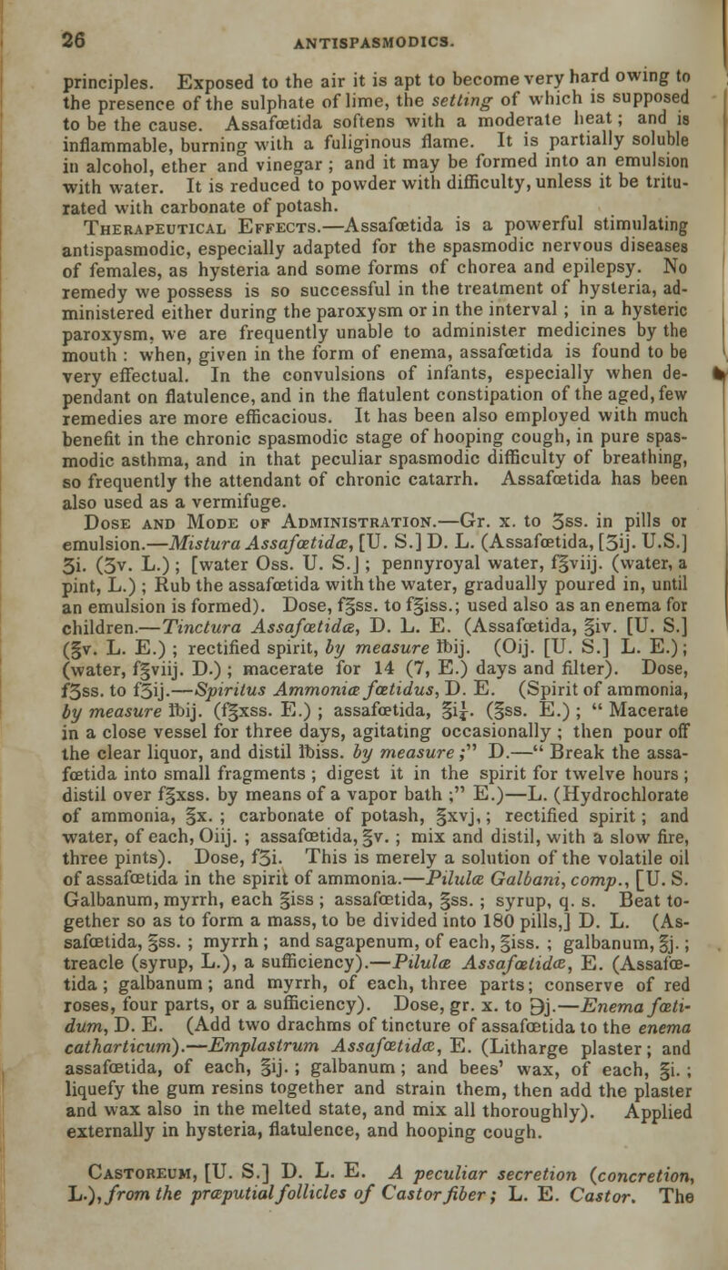 principles. Exposed to the air it is apt to become very hard owing to the presence of the sulphate of lime, the setting of which is supposed to be the cause. Assafoetida softens with a moderate heat; and is inflammable, burning with a fuliginous flame. It is partially soluble in alcohol, ether and vinegar ; and it may be formed into an emulsion with water. It is reduced to powder with difficulty, unless it be tritu- rated with carbonate of potash. Therapeutical Effects.—Assafoetida is a powerful stimulating antispasmodic, especially adapted for the spasmodic nervous diseases of females, as hysteria and some forms of chorea and epilepsy. No remedy we possess is so successful in the treatment of hysteria, ad- ministered either during the paroxysm or in the interval ; in a hysteric paroxysm, we are frequently unable to administer medicines by the mouth : when, given in the form of enema, assafoetida is found to be very effectual. In the convulsions of infants, especially when de- pendant on flatulence, and in the flatulent constipation of the aged, few remedies are more efficacious. It has been also employed with much benefit in the chronic spasmodic stage of hooping cough, in pure spas- modic asthma, and in that peculiar spasmodic difficulty of breathing, so frequently the attendant of chronic catarrh. Assafoetida has been also used as a vermifuge. Dose and Mode of Administration.—Gr. x. to 3ss. in pills 01 emulsion.—Mistura Assafoetida, [U. S.] D. L. (Assafoetida, [5ij. U.S.] 3i. (3v. L.) ; [water Oss. U. S.J ; pennyroyal water, fgviij. (water, a pint, L.) ; Rub the assafoetida with the water, gradually poured in, until an emulsion is formed). Dose, f§ss. to fgiss.; used also as an enema for children.—Tinctura Assafoetida, D. L. E. (Assafoetida, §iv. [U. S.] (§v. L. E.) ; rectified spirit, by measure ibij. (Oij. [U. S.] L. E.); (water, fgviij. D.) ; macerate for 14 (7, E.) days and filter). Dose, f3ss. to f5ij.—Spirilus Ammonia• fcetidus, D. E. (Spirit of ammonia, by measure Ibij. (f§xss. E.) ; assafoetida, §i|. (§ss. E.) ;  Macerate in a close vessel for three days, agitating occasionally ; then pour off the clear liquor, and distil Ibiss. by measure ,• D.— Break the assa- foetida into small fragments ; digest it in the spirit for twelve hours ; distil over f§xss. by means of a vapor bath ; E.)—L. (Hydrochlorate of ammonia, §x. ; carbonate of potash, §xvj,; rectified spirit; and water, of each, Oiij. ; assafoetida, §v. ; mix and distil, with a slow fire, three pints). Dose, f3i- This is merely a solution of the volatile oil of assafoetida in the spirit of ammonia.—Pilula Galbani, comp., [U. S. Galbanum, myrrh, each §iss ; assafoetida, §ss. ; syrup, q. s. Beat to- gether so as to form a mass, to be divided into 180 pills,] D. L. (As- safoetida, §ss. ; myrrh; and sagapenum, of each, |iss. ; galbanum, §j.; treacle (syrup, L.), a sufficiency).—Pilula Assafoetida, E. (Assafoe- tida ; galbanum; and myrrh, of each, three parts; conserve of red roses, four parts, or a sufficiency). Dose, gr. x. to 9j.—Enema fati- dum, D. E. (Add two drachms of tincture of assafoetida to the enema catharticum).—Emplastrum Assafoetida, E. (Litharge plaster; and assafoetida, of each, §ij.; galbanum; and bees' wax, of each, §i. ; liquefy the gum resins together and strain them, then add the plaster and wax also in the melted state, and mix all thoroughly). Applied externally in hysteria, flatulence, and hooping cough. Castoreum, [U. S.] D. L. E. A peculiar secretion {concretion, L-), from the praputial follicles of Castor fiber; L. E. Castor. The