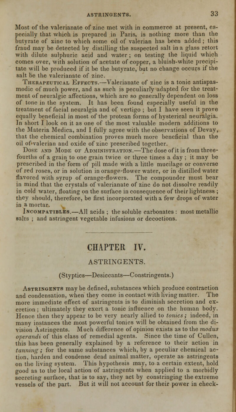 Most of the valerianate of zinc met with in commerce at present, es- pecially that which is prepared in Paris, is nothing more than the butyrate of zinc to which some oil of valerian has been added; this fraud may be detected by distilling the suspected salt in a glass retort with dilute sulphuric acid and water ; on testing the liquid which comes over, with solution of acetate of copper, a bluish-white precipi- tate will be produced if it be the butyrate, but no change occurs if the salt be the valerianate of zinc. Therapeutical Effects.—Valerianate of zinc is a tonic antispas- modic of much power, and as such is peculiarly adapted for the treat- ment of neuralgic affections, which are so generally dependent on loss of tone in the system. It has been found especially useful in the treatment of facial neuralgia and of vertigo ; but I have seen it prove equally beneficial in most of the protean forms of hysterical neuralgia. In short I look on it as one of the most valuable modern additions to the Materia Medica, and I fully agree with the observations of Devay, that the chemical combination proves much more beneficial than the oil of»valerian and oxide of zinc prescribed together. Dose and Mode of Administration.—The dose of it is from three- fourths of a grain to one grain twice or three times a day ; it may be prescribed in the form of pill made with a little mucilage or converse of red roses, or in solution in orange-flower water, or in distilled water flavored with syrup of orange-flowers. The compounder must bear in mind that the crystals of valerianate of zinc do not dissolve readily in cold water, floating on the surface in consequence of their lightness ; they should, therefore, be first incorporated with a few drops of water in a mortar. Incompatibles.—All acids ; the soluble carbonates : most metallic salts ; and astringent vegetable infusions or decoctions. CHAPTER IV. ASTRINGENTS. (Styptics—Desiccants—Constringents.) Astringents may be defined, substances which produce contraction and condensation, when they come in contact with living matter. The more immediate effect of astringents is to diminish secretion and ex- cretion ; ultimately they exert a tonic influence on the human body. Hence then they appear to be very nearly allied to tonics; indeed, in many instances the most powerful tonics will be obtained from the di- vision Astringents. Much difference of opinion exists as to the modus operandi of this class of remedial agents. Since the time of Cullen, this has been generally explained by a reference to their action in tanning; for the same substances which, by a peculiar chemical ac- tion, harden and condense dead animal matter, operate as astringents on the living system. This hypothesis may, to a certain extent, hold good as to the local action of astringents when applied to a morbidly secreting surface, that is to say, they act by constringing the extreme vessels of the part. But it will not account for their power in check-