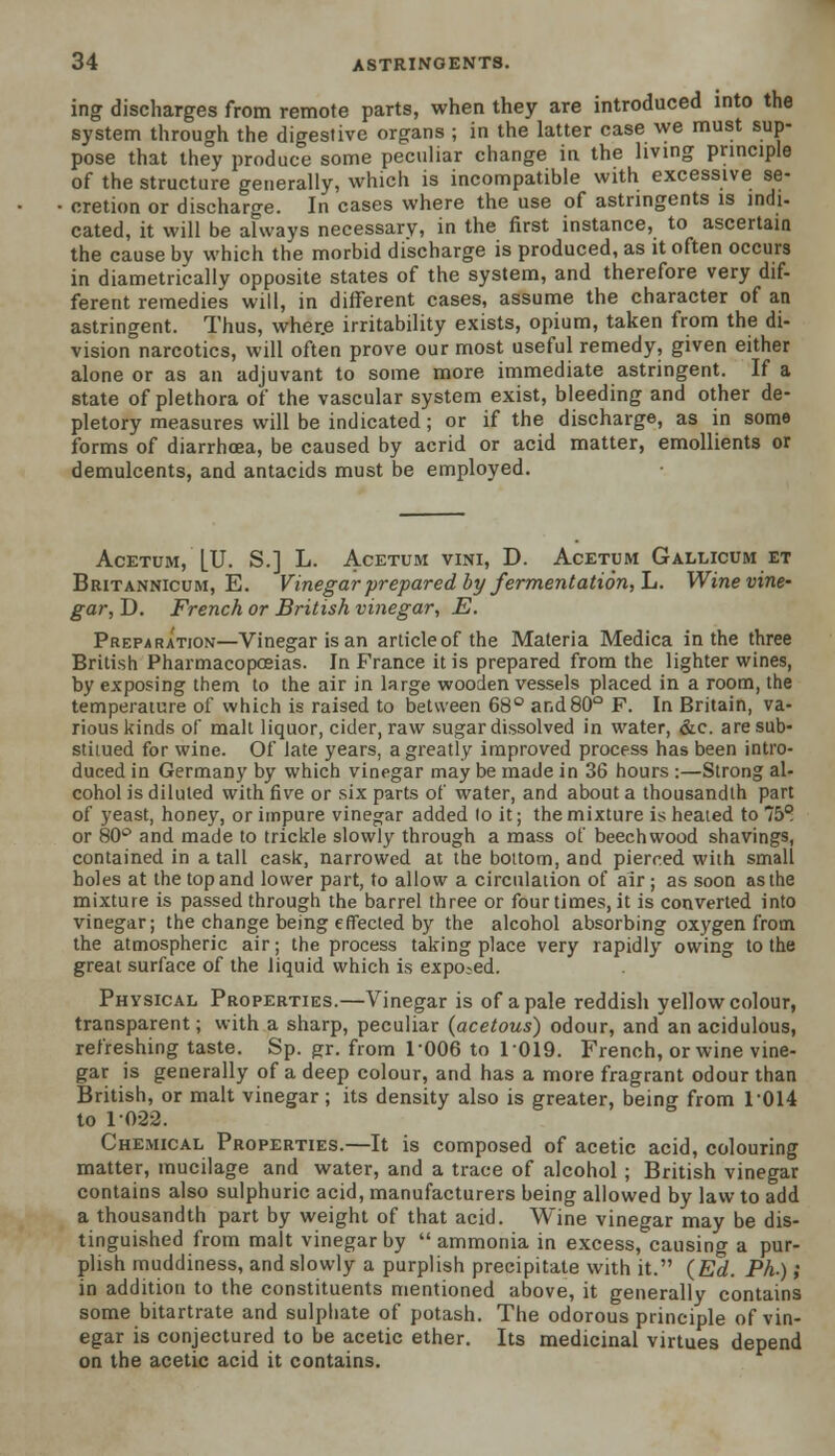 ing discharges from remote parts, when they are introduced into the system through the digestive organs ; in the latter case we must sup- pose that they produce some peculiar change in the living principle of the structure generally, which is incompatible with excessive se- cretion or discharge. In cases where the use of astringents is indi- cated, it will be always necessary, in the first instance, to ascertain the cause by which the morbid discharge is produced, as it often occurs in diametrically opposite states of the system, and therefore very dif- ferent remedies will, in different cases, assume the character of an astringent. Thus, wher.e irritability exists, opium, taken from the di- vision°narcotics, will often prove our most useful remedy, given either alone or as an adjuvant to some more immediate astringent. If a state of plethora of the vascular system exist, bleeding and other de- pletory measures will be indicated; or if the discharge, as in some forms of diarrhoea, be caused by acrid or acid matter, emollients or demulcents, and antacids must be employed. ACETUM, LU. S.] L. A.CETUM VINI, D. AcETUM GaLLICUM ET Britannicum, E. Vinegar prepared by fermentation, L. Wine vine- gar, D. French or British vinegar, E. Preparation—Vinegar is an articleof the Materia Medica in the three British Pharmacopoeias. In France it is prepared from the lighter wines, by exposing them to the air in large wooden vessels placed in a room, the temperature of which is raised to between 68° and 80° F. In Britain, va- rious kinds of mall liquor, cider, raw sugar dissolved in water, &c are sub- stiiued for wine. Of late years, a greatly improved process has been intro- duced in Germany by which vinegar may be made in 36 hours :—Strong al- cohol is diluted with five or six parts of water, and about a thousandth part of yeast, honey, or impure vinegar added to it; the mixture is heated to 75° or 80° and made to trickle slowly through a mass of beechwood shavings, contained in a tall cask, narrowed at the bottom, and pierced with small holes at the top and lower part, to allow a circulation of air ; as soon as the mixture is passed through the barrel three or four times, it is converted into vinegar; the change being effected by the alcohol absorbing oxygen from the atmospheric air; the process taking place very rapidly owing to the great surface of the liquid which is expo-ed. Physical Properties.—Vinegar is of a pale reddish yellow colour, transparent; with a sharp, peculiar (acetous) odour, and an acidulous, refreshing taste. Sp. pr. from 1006 to 1019. French, or wine vine- gar is generally of a deep colour, and has a more fragrant odour than British, or malt vinegar; its density also is greater, being from 1014 to 1022. Chemical Properties.—It is composed of acetic acid, colouring matter, mucilage and water, and a trace of alcohol ; British vinegar contains also sulphuric acid, manufacturers being allowed by law to add a thousandth part by weight of that acid. Wine vinegar may be dis- tinguished from malt vinegar by ammonia in excess, causing a pur- plish muddiness, and slowly a purplish precipitate with it. (Ed,. Ph.); in addition to the constituents mentioned above, it generally contains some bitartrate and sulphate of potash. The odorous principle of vin- egar is conjectured to be acetic ether. Its medicinal virtues depend on the acetic acid it contains.