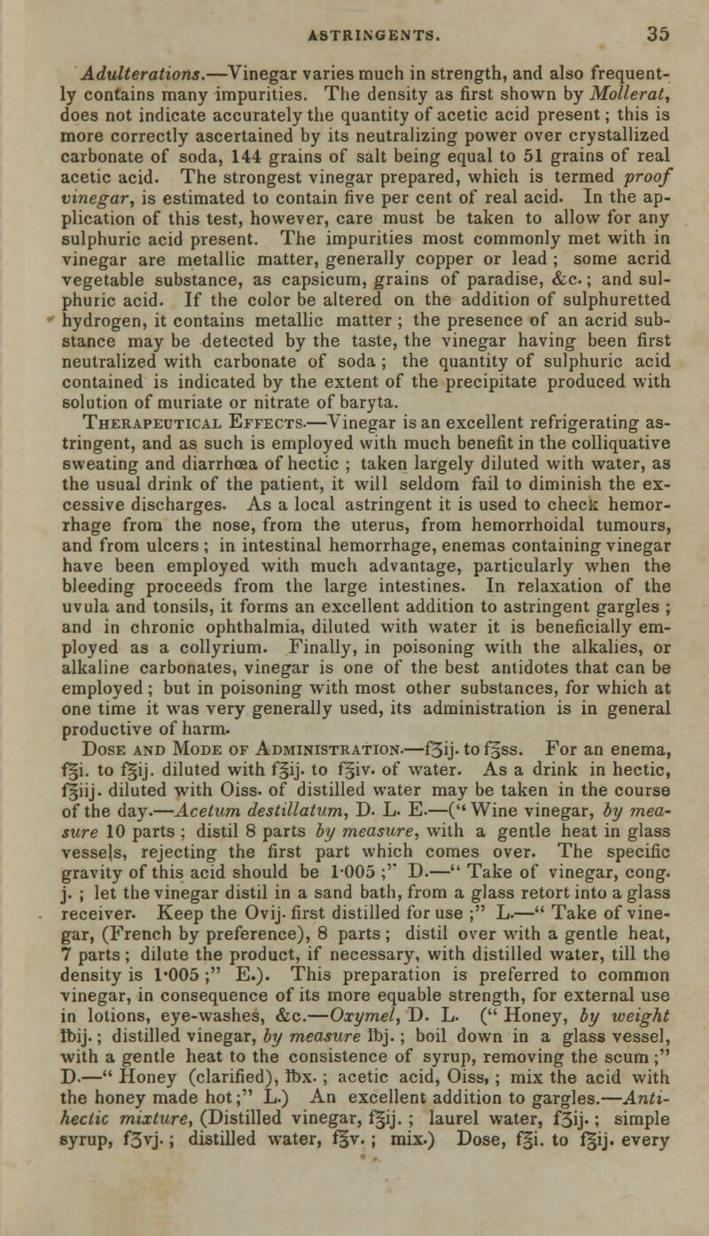 Adulterations.—Vinegar varies much in strength, and also frequent- ly contains many impurities. The density as first shown by Mollerat, does not indicate accurately the quantity of acetic acid present; this is more correctly ascertained by its neutralizing power over crystallized carbonate of soda, 144 grains of salt being equal to 51 grains of real acetic acid. The strongest vinegar prepared, which is termed proof vinegar, is estimated to contain five per cent of real acid. In the ap- plication of this test, however, care must be taken to allow for any sulphuric acid present. The impurities most commonly met with in vinegar are metallic matter, generally copper or lead ; some acrid vegetable substance, as capsicum, grains of paradise, &c.; and sul- phuric acid. If the color be altered on the addition of sulphuretted hydrogen, it contains metallic matter ; the presence of an acrid sub- stance may be detected by the taste, the vinegar having been first neutralized with carbonate of soda ; the quantity of sulphuric acid contained is indicated by the extent of the precipitate produced with solution of muriate or nitrate of baryta. Therapeutical Effects.—Vinegar is an excellent refrigerating as- tringent, and as such is employed with much benefit in the colliquative sweating and diarrhoea of hectic ; taken largely diluted with water, as the usual drink of the patient, it will seldom fail to diminish the ex- cessive discharges. As a local astringent it is used to check hemor- rhage from the nose, from the uterus, from hemorrhoidal tumours, and from ulcers ; in intestinal hemorrhage, enemas containing vinegar have been employed with much advantage, particularly when the bleeding proceeds from the large intestines. In relaxation of the uvula and tonsils, it forms an excellent addition to astringent gargles ; and in chronic ophthalmia, diluted with water it is beneficially em- ployed as a collyrium. Finally, in poisoning with the alkalies, or alkaline carbonates, vinegar is one of the best antidotes that can be employed; but in poisoning with most other substances, for which at one time it was very generally used, its administration is in general productive of harm. Dose and Mode of Administration.—f3ij- to fj§ss. For an enema, f§i. to f§ij. diluted with f§ij. to fgiv. of water. As a drink in hectic, f|iij. diluted with Oiss. of distilled water may be taken in the course of the day.—Acelum destillatum, D. L. E.—(Wine vinegar, by mea- sure 10 parts ; distil 8 parts by measure, with a gentle heat in glass vessels, rejecting the first part which comes over. The specific gravity of this acid should be 1-005 ;'* D.— Take of vinegar, cong. j. ; let the vinegar distil in a sand bath, from a glass retort into a glass receiver. Keep the Ovij. first distilled for use ; L.— Take of vine- gar, (French by preference), 8 parts; distil over with a gentle heat, 7 parts; dilute the product, if necessary, with distilled water, till the density is 1'005 ; E.)« This preparation is preferred to common vinegar, in consequence of its more equable strength, for external use in lotions, eye-washes, &c.—Oxymel, D. L. ( Honey, by weight Ibij.; distilled vinegar, by measure Ibj.; boil down in a glass vessel, with a gentle heat to the consistence of syrup, removing the scum ; D.— Honey (clarified), ibx.; acetic acid, Oiss,; mix the acid with the honey made hot; L.) An excellent addition to gargles.—Anti- hectic mixture, (Distilled vinegar, f§ij. ; laurel water, f3ij-; simple syrup, f3vj.; distilled water, f§v.; mix.) Dose, f§i. to f§ij. every