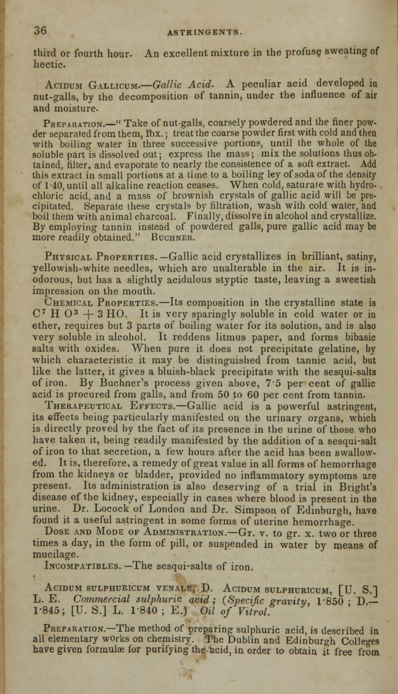 third or fourth hour. An excellent mixture in the profuse sweating of hectic. Acidum Gallicum.—Gallic Acid. A peculiar acid developed in nut-galls, by the decomposition of tannin, under the influence of air and moisture. Preparation.— Take of nut-galls, coarsely powdered and the finer pow- der separated from them, Ibx.; treat the coarse powder first with cold and then with boiling water in three successive portions, until the whole of the soluble part is dissolved out; express the mass; mix the solutions thus ob- tained, filter, and evaporate to nearly the consistence of a soft extract. Add this extract in small portions at a time to a boiling ley of soda of the density of 140, until all alkaline reaction ceases. When cold, saturaie with hydro- chloric acid, and a mass of brownish crystals of gallic acid will be pre- cipitated. Separate these crystals by filtration, wash with cold water, and boil them with animal charcoal. Finally, dissolve in alcohol and crystallize. By employing tannin instead of powdered galls, pure gallic acid may be more readily obtained. Buchner. Physical Properties. —Gallic acid crystallizes in brilliant, satiny, yellowish-white needles, which are unalterable in the air. It is in- odorous, but has a slightly acidulous styptic taste, leaving a sweetish impression on the mouth. Chemical Properties.—Its composition in the crystalline state is C7 H O3 -f- 3 HO. It is very sparingly soluble in cold water or in ether, requires but 3 parts of boiling water for its solution, and is also very soluble in alcohol. It reddens litmus paper, and forms bibasic salts with oxides. When pure it does not precipitate gelatine, by which characteristic it may be distinguished from tannic acid, but like the latter, it gives a bluish-black precipitate with the sesqui-salts of iron. By Buchner's process given above, 75 per cent of gallic acid is procured from galls, and from 50 to 60 per cent from tannin. Therapeutical Effects.—Gallic acid is a powerful astringent, its effects being particularly manifested on the urinary organs, which is directly proved by the fact of its presence in the urine of those who have taken it, being readily manifested by the addition of a sesqui-salt of iron to that secretion, a few hours after the acid has been swallow- ed. It is, therefore, a remedy of great value in all forms of hemorrhage from the kidneys or bladder, provided no inflammatory symptoms are present. Its administration is also deserving of a trial in Bright's disease of the kidney, especially in cases where blood is present in the urine. Dr. Locock of London and Dr. Simpson of Edinburgh, have found it a useful astringent in some forms of uterine hemorrhage. Dose and Mode of Administration.—Gr. v. to gr. x. two or three times a day, in the form of pill, or suspended in water by means of mucilage. Incompatibles. —The sesqui-salts of iron. Acidum sulphuricum venalEj D. Acidum sulphuricum, [U. S.] L. E. Commercial sulphuric acid; (Specific gravity, 1-850 ; D.— 1-845; [U. S.] L. 1-840 ; E.) Oil of Vitrol Preparation.—The method of preparing sulphuric acid, is described in all elementary works on chemistry. The Dublin and Edinburgh Colleges have given formulas for purifying the acid, in order to obtain it free from