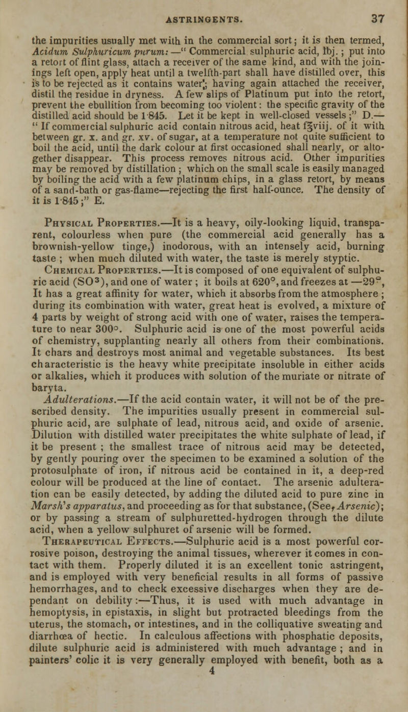the impurities usually met with in the commercial sort; it is then termed, Acidum Sulphuricum piirum: — Commercial sulphuric acid, Ibj.; put into a retort of flint glass, attach a receiver of the same kind, and with the join- ings left open, apply heat until a twelfth-part shall have distilled over, this is to be rejected as it contains water); having again attached the receiver, distil thq residue in dryness. A few slips of Platinum put into the retort, prevent the ebullition from becoming too violent: the specific gravity of the distilled acid should be 1845. Let it be kept in well-closed vessels ; D.—  If commercial sulphuric acid contain nitrous acid, heat f§viij. of it with between gr. x. and gr. xv. of sugar, at a temperature not quite sufficient to boil the acid, until the dark colour at first occasioned shall nearly, or alto- gether disappear. This process removes nitrous acid. Other impurities may be removed by distillation ; which on the small scale is easily managed by boiling the acid with a few platinum chips, in a glass retort, by means of a sand-bath or gas-flame—rejecting the first half-ounce. The density of it is 1-845; E. Physical Properties.—It is a heavy, oily-looking liquid, transpa- rent, colourless when pure (the commercial acid generally has a brownish-yellow tinge,) inodorous, with an intensely acid, burning taste ; when much diluted with water, the taste is merely styptic. Chemical Properties.—It is composed of one equivalent of sulphu- ric acid (SO3), and one of water ; it boils at 620°, and freezes at —29°, It has a great affinity for water, which it absorbs from the atmosphere ; during its combination with water, great heat is evolved, a mixture of 4 parts by weight of strong acid with one of water, raises the tempera- ture to near 300°. Sulphuric acid is one of the most powerful acids of chemistry, supplanting nearly all others from their combinations. It chars and destroys most animal and vegetable substances. Its best characteristic is the heavy white precipitate insoluble in either acids or alkalies, which it produces with solution of the muriate or nitrate of baryta. Adulterations.—If the acid contain water, it will not be of the pre- scribed density. The impurities usually present in commercial sul- phuric acid, are sulphate of lead, nitrous acid, and oxide of arsenic. Dilution with distilled water precipitates the white sulphate of lead, if it be present ; the smallest trace of nitrous acid may be detected, by gently pouring over the specimen to be examined a solution of the protosulphate of iron, if nitrous acid be contained in it, a deep-red colour will be produced at the line of contact. The arsenic adultera- tion can be easily detected, by adding the diluted acid to pure zinc in Marsh'1 s apparatus, and proceeding as for that substance, (See, Arsenic); or by passing a stream of sulphuretted-hydrogen through the dilute acid, when a yellow sulphuret of arsenic will be formed. Therapeutical Effects.—Sulphuric acid is a most powerful cor- rosive poison, destroying the animal tissues, wherever it comes in con- tact with them. Properly diluted it is an excellent tonic astringent, and is employed with very beneficial results in all forms of passive hemorrhages, and to check excessive discharges when they are de- pendant on debility:—Thus, it is used with much advantage in hemoptysis, in epistaxis, in slight but protracted bleedings from the uterus, the stomach, or intestines, and in the colliquative sweating and diarrhoea of hectic. In calculous affections with phosphatic deposits, dilute sulphuric acid is administered with much advantage ; and in painters' colic it is very generally employed with benefit, both as a 4