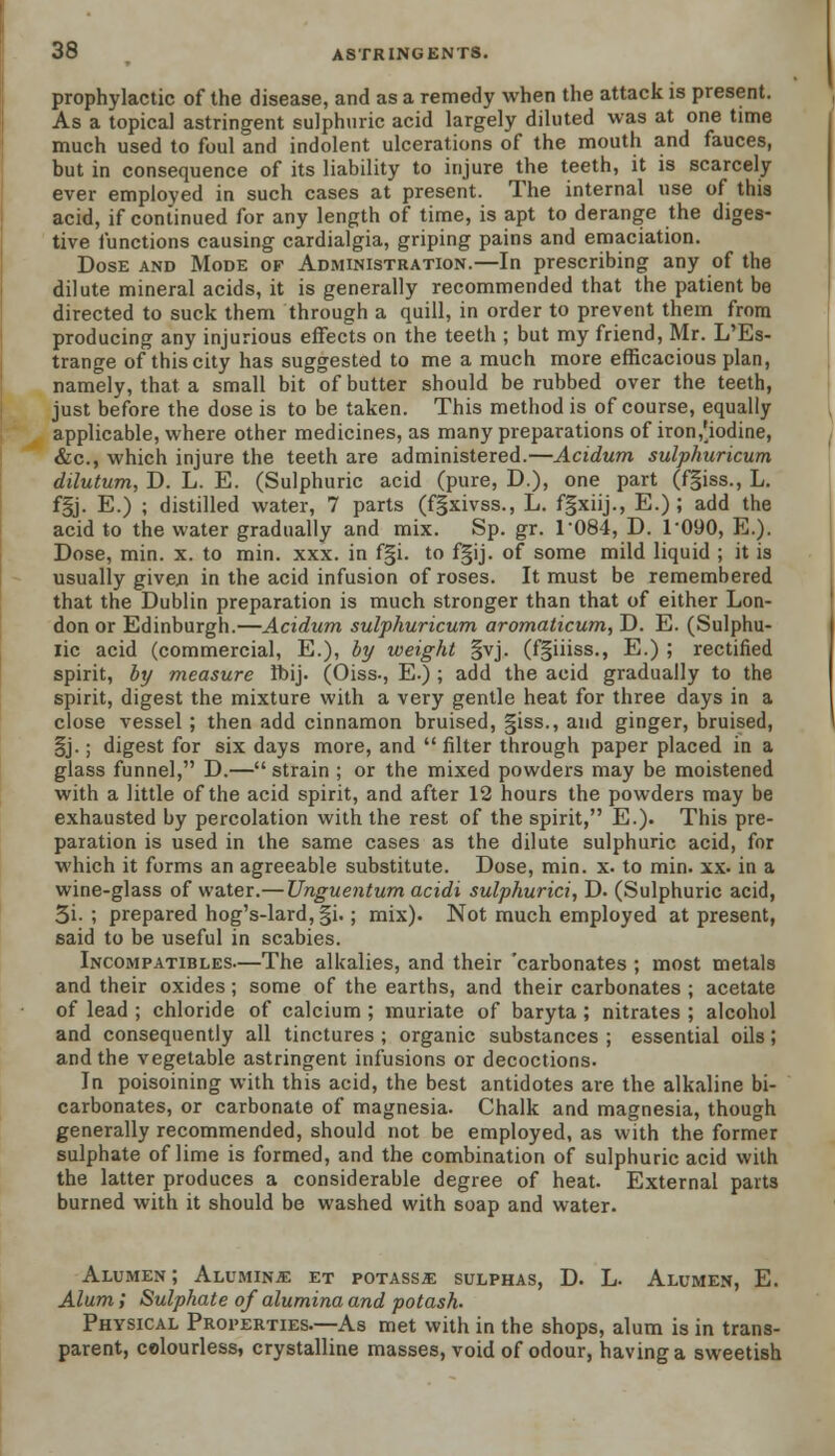 prophylactic of the disease, and as a remedy when the attack is present. As a topical astringent sulphuric acid largely diluted was at one time much used to foul and indolent ulcerations of the mouth and fauces, but in consequence of its liability to injure the teeth, it is scarcely ever employed in such cases at present. The internal use of this acid, if continued for any length of time, is apt to derange the diges- tive functions causing cardialgia, griping pains and emaciation. Dose and Mode of Administration.—In prescribing any of the dilute mineral acids, it is generally recommended that the patient be directed to suck them through a quill, in order to prevent them from producing any injurious effects on the teeth ; but my friend, Mr. L'Es- trange of this city has suggested to me a much more efficacious plan, namely, that a small bit of butter should be rubbed over the teeth, just before the dose is to be taken. This method is of course, equally applicable, where other medicines, as many preparations of iron,'iodine, &c, which injure the teeth are administered.—Acidum sulphuricum dilutum, D. L. E. (Sulphuric acid (pure, D.), one part (fgiss., L. f§j. E.) ; distilled water, 7 parts (fgxivss., L. f|xiij., E.) ; add the acid to the water gradually and mix. Sp. gr. T084, D. T090, E.). Dose, min. x. to min. xxx. in f§i. to fgij. of some mild liquid ; it is usually giveji in the acid infusion of roses. It must be remembered that the Dublin preparation is much stronger than that of either Lon- don or Edinburgh.—Acidum sulphuricum aromaticum, D. E. (Sulphu- ric acid (commercial, E.), by weight §vj. (fgiiiss., E.) ; rectified spirit, by measure ibij. (Oiss., E.) ; add the acid gradually to the spirit, digest the mixture with a very gentle heat for three days in a close vessel; then add cinnamon bruised, §iss., and ginger, bruised, §j.; digest for six days more, and filter through paper placed in a glass funnel, D.—strain ; or the mixed powders may be moistened with a little of the acid spirit, and after 12 hours the powders may be exhausted by percolation with the rest of the spirit, E.). This pre- paration is used in the same cases as the dilute sulphuric acid, for which it forms an agreeable substitute. Dose, min. x. to min. xx. in a wine-glass of water.—Unguentum acidi sulphurici, D. (Sulphuric acid, 3i. ; prepared hog's-lard, §i.; mix). Not much employed at present, said to be useful in scabies. Incompatibles—The alkalies, and their 'carbonates ; most metals and their oxides ; some of the earths, and their carbonates ; acetate of lead ; chloride of calcium ; muriate of baryta ; nitrates ; alcohol and consequently all tinctures ; organic substances ; essential oils; and the vegetable astringent infusions or decoctions. In poisoining with this acid, the best antidotes are the alkaline bi- carbonates, or carbonate of magnesia. Chalk and magnesia, though generally recommended, should not be employed, as with the former sulphate of lime is formed, and the combination of sulphuric acid with the latter produces a considerable degree of heat. External parts burned with it should be washed with soap and water. Alumen; Aluminje et potass* sulphas, D. L. Alumen, E. Alum; Sulphate of alumina and potash. Physical Properties.—As met with in the shops, alum is in trans- parent, colourless, crystalline masses, void of odour, having a sweetish