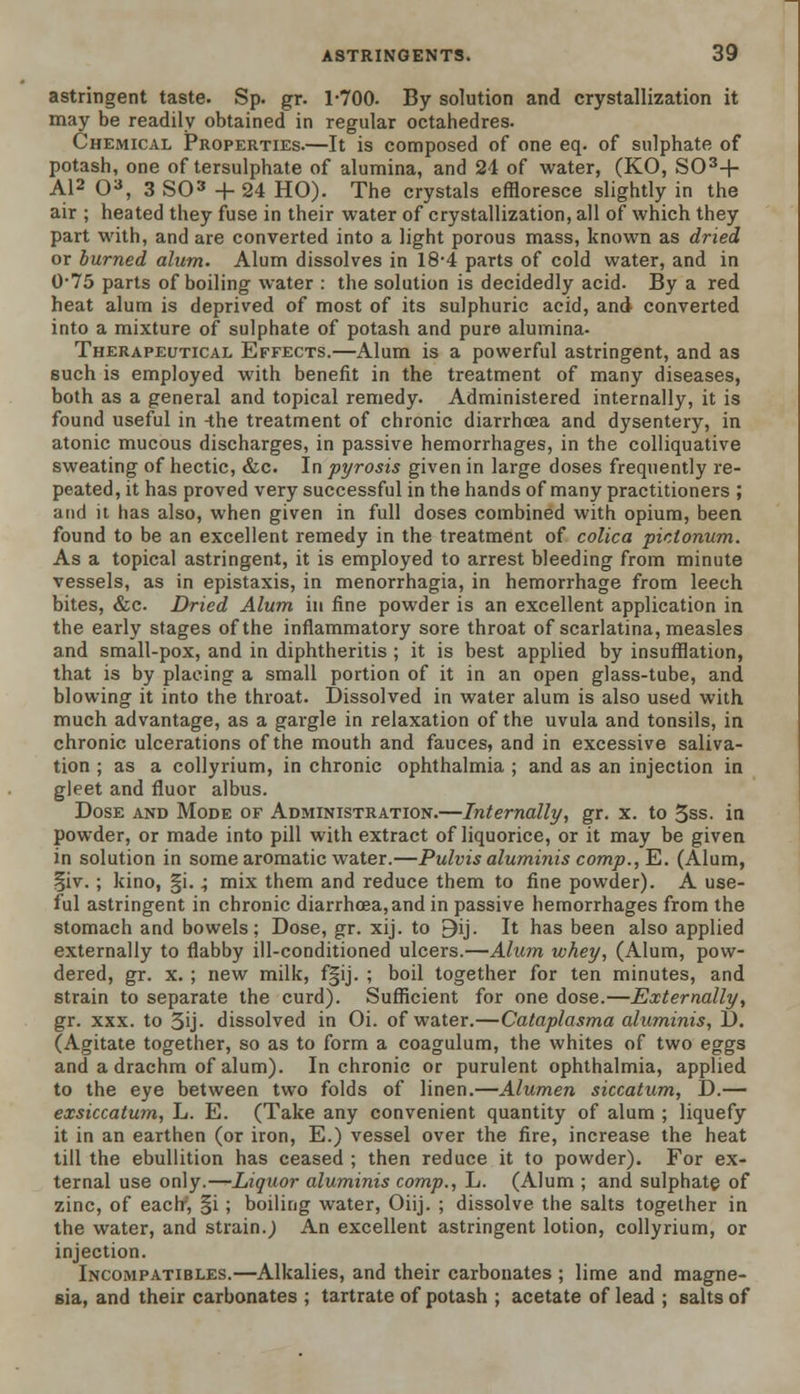 astringent taste. Sp. gr. 1-700. By solution and crystallization it may be readily obtained in regular octahedres. Chemical Properties.—It is composed of one eq. of sulphate of potash, one of tersulphate of alumina, and 24 of water, (KO, S03+ Al2 O3, 3 SO3 + 24 HO). The crystals effloresce slightly in the air ; heated they fuse in their water of crystallization, all of which they part with, and are converted into a light porous mass, known as dried or burned alum. Alum dissolves in 18*4 parts of cold water, and in 0-75 parts of boiling water : the solution is decidedly acid- By a red heat alum is deprived of most of its sulphuric acid, and converted into a mixture of sulphate of potash and pure alumina- Therapeutical Effects.—Alum is a powerful astringent, and as such is employed with benefit in the treatment of many diseases, both as a general and topical remedy. Administered internally, it is found useful in -the treatment of chronic diarrhoea and dysentery, in atonic mucous discharges, in passive hemorrhages, in the colliquative sweating of hectic, &c. In pyrosis given in large doses frequently re- peated, it has proved very successful in the hands of many practitioners ; and it has also, when given in full doses combined with opium, been found to be an excellent remedy in the treatment of colica pictonum. As a topical astringent, it is employed to arrest bleeding from minute vessels, as in epistaxis, in menorrhagia, in hemorrhage from leech bites, &c Dried Alum in fine powder is an excellent application in the early stages of the inflammatory sore throat of scarlatina, measles and small-pox, and in diphtheritis ; it is best applied by insufflation, that is by placing a small portion of it in an open glass-tube, and blowing it into the throat. Dissolved in water alum is also used with much advantage, as a gargle in relaxation of the uvula and tonsils, in chronic ulcerations of the mouth and fauces, and in excessive saliva- tion ; as a collyrium, in chronic ophthalmia ; and as an injection in gleet and fluor albus. Dose and Mode of Administration.—Internally, gr. x. to 3ss. in Powder, or made into pill with extract of liquorice, or it may be given in solution in some aromatic water.—Pulvis aluminis comp.,TZ. (Alum, §iv. ; kino, §i.; mix them and reduce them to fine powder). A use- ful astringent in chronic diarrhoea,and in passive hemorrhages from the stomach and bowels; Dose, gr. xij. to Bij. It has been also applied externally to flabby ill-conditioned ulcers.—Alum whey, (Alum, pow- dered, gr. x. ; new milk, f§ij. ; boil together for ten minutes, and strain to separate the curd). Sufficient for one dose.—Externally, gr. xxx. to 5'j. dissolved in Oi. of water.—Cataplasma aluminis, D. (Agitate together, so as to form a coagulum, the whites of two eggs and a drachm of alum). In chronic or purulent ophthalmia, applied to the eye between two folds of linen.—Alumen siccatum, D.— exsiccatum, L. E. (Take any convenient quantity of alum ; liquefy it in an earthen (or iron, E.) vessel over the fire, increase the heat till the ebullition has ceased ; then reduce it to powder). For ex- ternal use only.—Liquor aluminis comp., L. (Alum ; and sulphate of zinc, of each', §i; boiling water, Oiij. ; dissolve the salts together in the water, and strain.) An excellent astringent lotion, collyrium, or injection. Incompatibles.—Alkalies, and their carbonates ; lime and magne- sia, and their carbonates ; tartrate of potash ; acetate of lead ; salts of