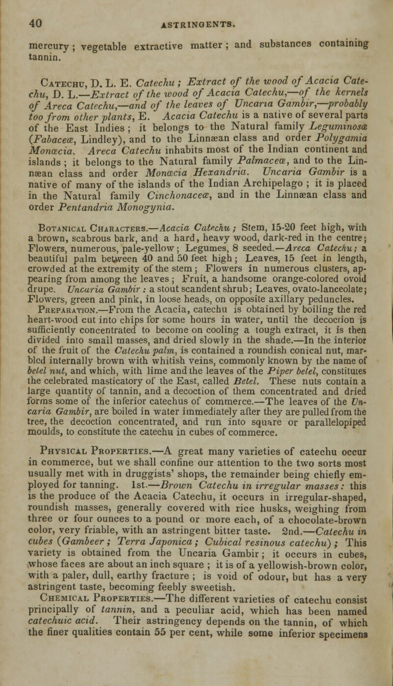 mercury; vegetable extractive matter; and substances containing tannin. Catechu, D. L. E. Catechu ; Extract of the wood of Acacia Cate- chu, D. L.—Extract of the wood of Acacia Catechu,—of the kernels of Areca Catechu,—and of the leaves of Uncaria Garnbir,—probably too from other plants, E. Acacia Catechu is a native of several parts of the East Indies ; it belongs to the Natural family Legummosa (Fabacece, Lindley), and to the Linnaean class and order Polygamia Moncecia. Areca Catechu inhabits most of the Indian continent and islands ; it belongs to the Natural family Palmacece, and to the Lin- naean class and order Moncecia Hexandria. Uncaria Garnbir is a native of many of the islands of the Indian Archipelago ; it is placed in the Natural family Cinchonacece, and in the Linnaean class and order Pentandria Monogynia. Botanical Characters.—Acacia Catechu ; Stem, 15-20 feet high, with a brown, scabrous bark, and a hard, heavy wood, dark-red in the centre; Flowers, numerous, pale-yellow; Legumes, 8 seeded.—Areca Catechu; a beautiful palm between 40 and 50 feet high ; Leaves, 15 feet in length, crowded at the extremity of the stem ; Flowers in numerous clusters, ap- pearing from among the leaves ; Fruit, a handsome orange-colored ovoid drupe. Uncaria Garnbir: a stout scandent shrub; Leaves, ovato-lanceolate; Flowers, green and pink, in loose heads, on opposite axillary peduncles. Preparation.—From the Acacia, catechu is obtained by boiling the red heart-wood cut into chips for some hours in water, until the decociion is sufficiently concentrated to become on cooling a tough extract, it is then divided into small masses, and dried slowly in the shade.—In the interior of the fruit of the Catechu palm, is contained a roundish conical nut, mar- bled internally brown with whitish veins, commonly known by the name of betel nut, and which, with lime and the leaves of the Piper betel, constitutes the celebrated masticatory of the East, called Betel. These nuts contain a large quantity of tannin, and a decoction of them concentrated and dried forms some of the inferior catechus of commerce.—The leaves of the Un- caria Garnbir, are boiled in water immediately after they are pulled from the tree, the decoction concentrated, and run into square or parallelopiped moulds, to constitute the catechu in cubes of commerce. Physical Properties.—A great many varieties of catechu occur in commerce, but we shall confine our attention to the two sorts most usually met with in druggists' shops, the remainder being chiefly em- ployed for tanning. 1st.—Brown Catechu in irregular masses: this is the produce of the Acacia Catechu, it occurs in irregular-shaped, roundish masses, generally covered with rice husks, weighing from three or four ounces to a pound or more each, of a chocolate-brown color, very friable, with an astringent bitter taste. 2nd.—Catechu in cubes {Gambeer ; Terra Japonica ; Cubical resinous catechu) ; This variety is obtained from the Uncaria Garnbir; it occurs in cubes, whose faces are about an inch square ; it is of a yellowish-brown color, with a paler, dull, earthy fracture ; is void of odour, but has a very astringent taste, becoming feebly sweetish. Chemical Properties.—The different varieties of catechu consist principally of tannin, and a peculiar acid, which has been named catechuic acid. Their astringency depends on the tannin, of which the finer qualities contain 55 per cent, while some inferior specimens