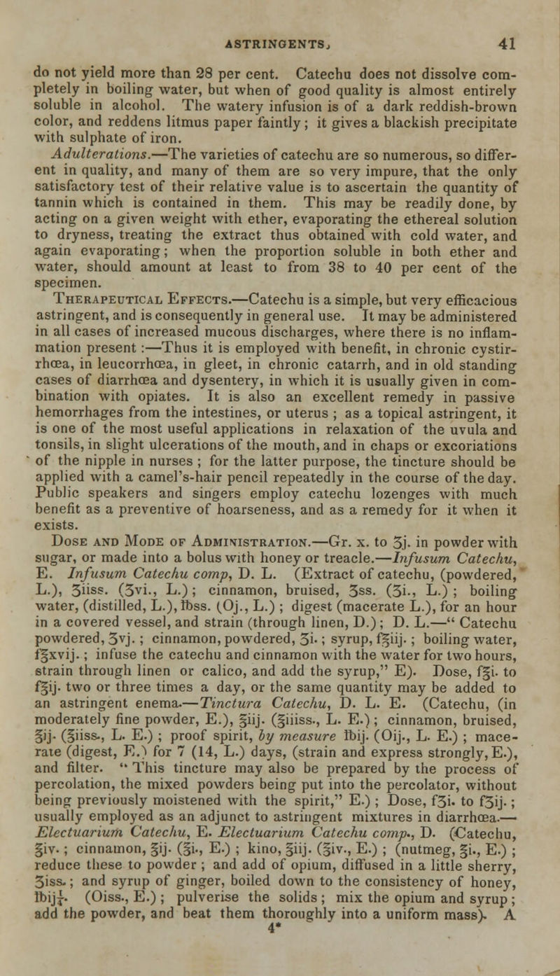 do not yield more than 28 per cent. Catechu does not dissolve com- pletely in boiling water, but when of good quality is almost entirely soluble in alcohol. The watery infusion is of a dark reddish-brown color, and reddens litmus paper faintly; it gives a blackish precipitate with sulphate of iron. Adulterations.—The varieties of catechu are so numerous, so differ- ent in quality, and many of them are so very impure, that the only satisfactory test of their relative value is to ascertain the quantity of tannin which is contained in them. This may be readily done, by acting on a given weight with ether, evaporating the ethereal solution to dryness, treating the extract thus obtained with cold water, and again evaporating; when the proportion soluble in both ether and water, should amount at least to from 38 to 40 per cent of the specimen. Therapeutical Effects.—Catechu is a simple, but very efficacious astringent, and is consequently in general use. It may be administered in all cases of increased mucous discharges, where there is no inflam- mation present :—Thus it is employed with benefit, in chronic cystir- rhcea, in leucorrhcea, in gleet, in chronic catarrh, and in old standing cases of diarrhoea and dysentery, in which it is usually given in com- bination with opiates. It is also an excellent remedy in passive hemorrhages from the intestines, or uterus ; as a topical astringent, it is one of the most useful applications in relaxation of the uvula and tonsils, in slight ulcerations of the mouth, and in chaps or excoriations of the nipple in nurses ; for the latter purpose, the tincture should be applied with a camel's-hair pencil repeatedly in the course of the day. Public speakers and singers employ catechu lozenges with much benefit as a preventive of hoarseness, and as a remedy for it when it exists. Dose and Mode of Administration.—Gr. x. to 3j- in powder with sugar, or made into a bolus with honey or treacle.—Infusum Catechu, E. Infusum Catechu comp, D. L. (Extract of catechu, (powdered, L.), 3hss. (5vi., L.); cinnamon, bruised, 3ss. (3i., L-) ; boiling water, (distilled, L.),tt>ss. (Oj., L.) ; digest (macerate L.), for an hour in a covered vessel, and strain (through linen, D.); D. L.— Catechu powdered, 3vj- ; cinnamon, powdered, 3i-; syrup, fgiij. ; boiling water, fgxvij.; infuse the catechu and cinnamon with the water for two hours, strain through linen or calico, and add the syrup, E). Dose, f§i. to f§ij. two or three times a day, or the same quantity may be added to an astringent enema.—Tinctura Catechu, D. L. E. (Catechu, (in moderately fine powder, E.), §iij. (giiiss., L. E.); cinnamon, bruised, |ij- (giiss., L. E.) ; proof spirit, by measure ft>ij. (Oij., L. E.) ; mace- rate (digest, E.) for 7 (14, L.) days, (strain and express strongly, E.), and filter.  This tincture may also be prepared by the process of percolation, the mixed powders being put into the percolator, without being previously moistened with the spirit, E.) ; Dose, f3i. to f5ij.; usually employed as an adjunct to astringent mixtures in diarrhoea.— Electuarium Catechu, E. Electuarium Catechu comp., D. (Catechu, giv.; cinnamon, §ij. (§i., E.) ; kino, giij. (|iv., E.) ; (nutmeg, gi., E.) ; reduce these to powder ; and add of opium, diffused in a little sherry, 3iss-; and syrup of ginger, boiled down to the consistency of honey, Ibij£. (Oiss., E.) ; pulverise the solids ; mix the opium and syrup ; add the powder, and beat them thoroughly into a uniform mass). A