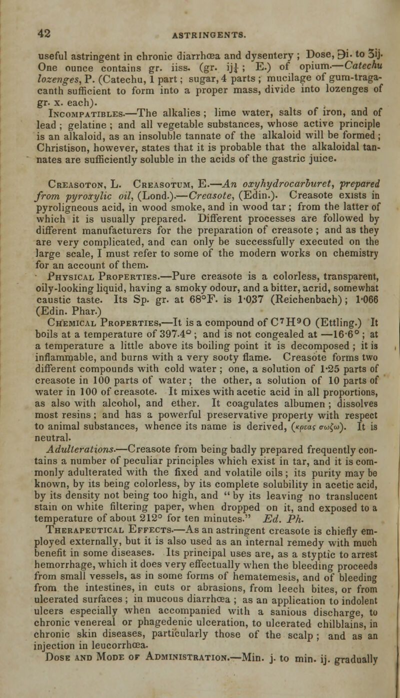 useful astringent in chronic diarrhoea and dysentery ; Dose, 9i. to 3ij- One ounce contains gr. iiss. (gr. ij£ ; E.) of opium.—Catechu lozenges, P. (Catechu, 1 part; sugar, 4 parts ; mucilage of gum-traga- canth sufficient to form into a proper mass, divide into lozenges of gr. x. each). Incompatibles.—The alkalies; lime water, salts of iron, and of lead ; gelatine ; and all vegetable substances, whose active principle is an alkaloid, as an insoluble tannate of the alkaloid will be formed ; Christison, however, states that it is probable that the alkaloidal tan- nates are sufficiently soluble in the acids of the gastric juice. Creasoton, L. Creasotum, E.—An oxyhydrocarburet, -prepared from pyroxylic oil, (Lond.).—Creasote, (Edin.). Creasote exists in pyroligneous acid, in wood smoke, and in wood tar ; from the latter of which it is usually prepared. Different processes are followed by different manufacturers for the preparation of creasote ; and as they are very complicated, and can only be successfully executed on the large scale, I must refer to some of the modern works on chemistry for an account of them. • Physical Properties.—Pure creasote is a colorless, transparent, oily-looking liquid, having a smoky odour, and a bitter, acrid, somewhat caustic taste. Its Sp. gr. at 68°F. is 1-037 (Reichenbach); 1-066 (Edin. Phar.) Chemical Properties,—It is a compound of C7H90 (Ettling.) It boils at a temperature of 397-4° ; and is not congealed at —16-6° ; at a temperature a little above its boiling point it is decomposed ; it is inflammable, and burns with a very sooty flame. Creasote forms two different compounds with cold water ; one, a solution of 1-25 parts of creasote in 100 parts of water; the other, a solution of 10 parts of water in 100 of creasote. It mixes with acetic acid in all proportions, as also with alcohol, and ether. It coagulates albumen ; dissolves most resins ; and has a powerful preservative property with respect to animal substances, whence its name is derived, (xpcas trwfto). It is neutral. Adulterations.—Creasote from being badly prepared frequently con- tains a number of peculiar principles which exist in tar, and it is com- monly adulterated with the fixed and volatile oils; its purity may be known, by its being colorless, by its complete solubility in acetic acid, by its density not being too high, and  by its leaving no translucent stain on white filtering paper, when dropped on it, and exposed to a temperature of about 212° for ten minutes. Ed. Ph. Therapeutical Effects.—As an astringent creasote is chiefly em- ployed externally, but it is also used as an internal remedy with much benefit in some diseases. Its principal uses are, as a styptic to arrest hemorrhage, which it does very effectually when the bleeding proceeds from small vessels, as in some forms of hematemesis, and of bleeding from the intestines, in cuts or abrasions, from leech bites, or from ulcerated surfaces ; in mucous diarrhoea ; as an application to indolent ulcers especially when accompanied with a sanious discharge, to chronic venereal or phagedenic ulceration, to ulcerated chilblains, in chronic skin diseases, particularly those of the scalp ; and as an injection in leucorrhcea. Dose and Mode of Administration.—Min. j. to min. ij. gradually