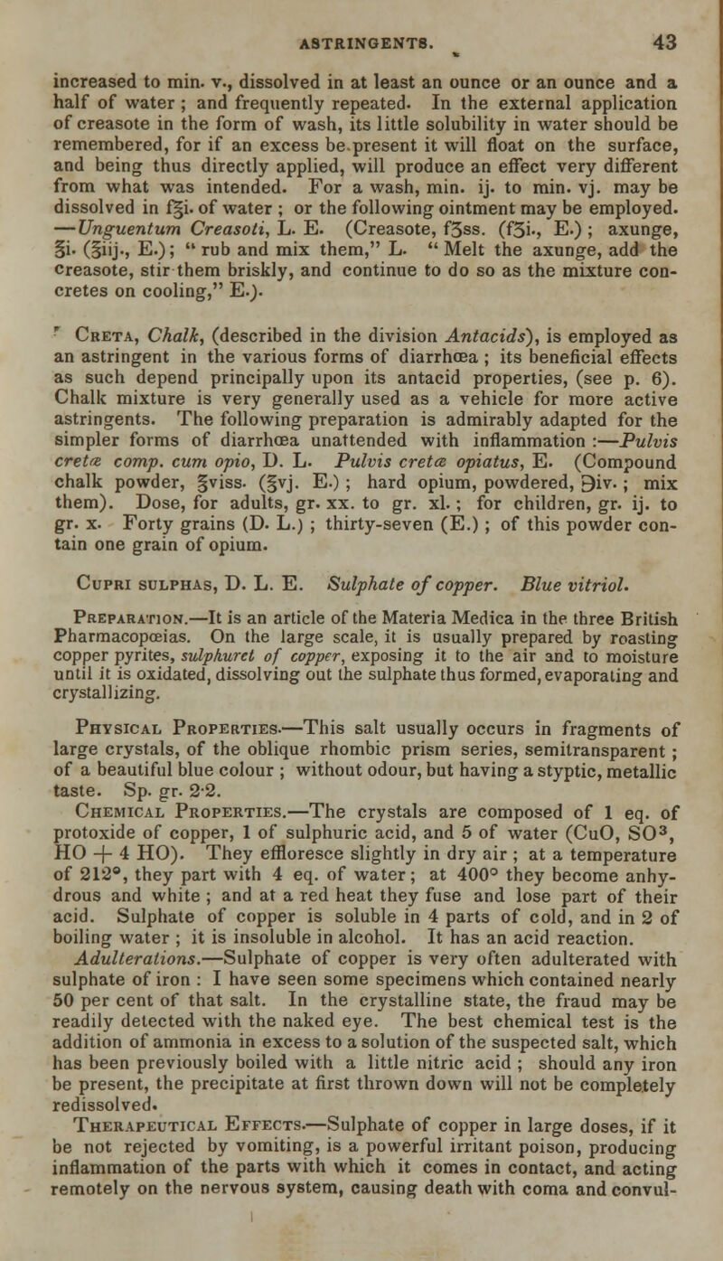 increased to min. v., dissolved in at least an ounce or an ounce and a half of water; and frequently repeated. In the external application of creasote in the form of wash, its little solubility in water should be remembered, for if an excess be.present it will float on the surface, and being thus directly applied, will produce an effect very different from what was intended. For a wash, min. ij. to min. vj. may be dissolved in f|i. of water ; or the following ointment may be employed. — Unguentum Creasoti, L. E. (Creasote, f5ss. (f3i-, E.) ; axunge, §i. (§iij., E.); rub and mix them, L. Melt the axunge, add the creasote, stir them briskly, and continue to do so as the mixture con- cretes on cooling, E.). * Creta, Chalk, (described in the division Antacids), is employed as an astringent in the various forms of diarrhoea ; its beneficial effects as such depend principally upon its antacid properties, (see p. 6). Chalk mixture is very generally used as a vehicle for more active astringents. The following preparation is admirably adapted for the simpler forms of diarrhoea unattended with inflammation :—Pulvis creta comp. cum opio, D. L. Pulvis creta opiatus, E. (Compound chalk powder, gviss. (|vj. E.) ; hard opium, powdered, 9iv. ; mix them). Dose, for adults, gr. xx. to gr. xl.; for children, gr. ij. to gr. x. Forty grains (D. L.) ; thirty-seven (E.) ; of this powder con- tain one grain of opium. Cupri sulphas, D. L. E. Sulphate of copper. Blue vitriol. Preparation.—It is an article of the Materia Medica in the three British Pharmacopoeias. On the large scale, it is usually prepared by roasting copper pyrites, sulphuret of copper, exposing it to the air and to moisture until it is oxidated, dissolving out the sulphate thus formed, evaporating and crystallizing. Physical Properties.—This salt usually occurs in fragments of large crystals, of the oblique rhombic prism series, semitransparent ; of a beautiful blue colour ; without odour, but having a styptic, metallic taste. Sp. gr. 22. Chemical Properties.—The crystals are composed of 1 eq. of protoxide of copper, 1 of sulphuric acid, and 5 of water (CuO, SO3, HO -f- 4 HO). They effloresce slightly in dry air ; at a temperature of 212°, they part with 4 eq. of water; at 400° they become anhy- drous and white ; and at a red heat they fuse and lose part of their acid. Sulphate of copper is soluble in 4 parts of cold, and in 2 of boiling water ; it is insoluble in alcohol. It has an acid reaction. Adulterations.—Sulphate of copper is very often adulterated with sulphate of iron : I have seen some specimens which contained nearly 50 per cent of that salt. In the crystalline state, the fraud may be readily detected with the naked eye. The best chemical test is the addition of ammonia in excess to a solution of the suspected salt, which has been previously boiled with a little nitric acid ; should any iron be present, the precipitate at first thrown down will not be completely redissolved. Therapeutical Effects.—Sulphate of copper in large doses, if it be not rejected by vomiting, is a powerful irritant poison, producing inflammation of the parts with which it comes in contact, and acting remotely on the nervous system, causing death with coma and convul-