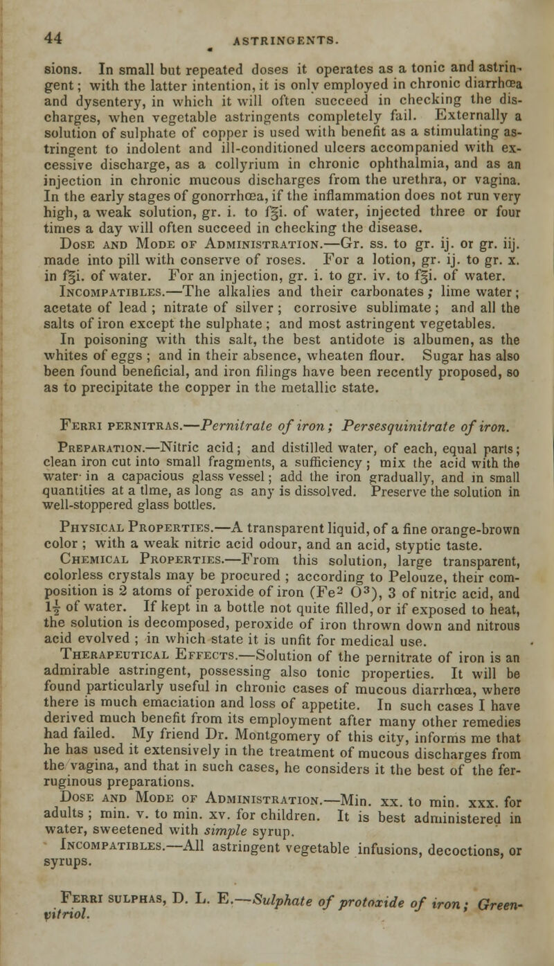 sions. In small but repeated doses it operates as a tonic and astrin- gent ; with the latter intention, it is only employed in chronic diarrhoea and dysentery, in which it will often succeed in checking the dis- charges, when vegetable astringents completely fail. Externally a solution of sulphate of copper is used with benefit as a stimulating as- tringent to indolent and ill-conditioned ulcers accompanied with ex- cessive discharge, as a collyrium in chronic ophthalmia, and as an injection in chronic mucous discharges from the urethra, or vagina. In the early stages of gonorrhoea, if the inflammation does not run very high, a weak solution, gr. i. to f§i. of water, injected three or four times a day will often succeed in checking the disease. Dose and Mode of Administration.—Gr. ss. to gr. ij. or gr. iij. made into pill with conserve of roses. For a lotion, gr. ij. to gr. x. in f§i. of water. For an injection, gr. i. to gr. iv. to f§i. of water. Incompatibles.—The alkalies and their carbonates; lime water; acetate of lead ; nitrate of silver ; corrosive sublimate ; and all the salts of iron except the sulphate ; and most astringent vegetables. In poisoning with this salt, the best antidote is albumen, as the whites of eggs ; and in their absence, wheaten flour. Sugar has also been found beneficial, and iron filings have been recently proposed, so as to precipitate the copper in the metallic state. Ferri pernitras.—Pernitrale of iron; Persesquinitrate of iron. Preparation.—Nitric acid; and distilled water, of each, equal parts; clean iron cut into small fragments, a sufficiency ; mix the acid with the water- in a capacious glass vessel; add the iron gradually, and in small quantities at a time, as long as any is dissolved. Preserve the solution in well-stoppered glass bottles. Physical Properties.—A transparent liquid, of a fine orange-brown color ; with a weak nitric acid odour, and an acid, styptic taste. Chemical Properties.—From this solution, large transparent, colorless crystals may be procured ; according to Pelouze, their com- position is 2 atoms of peroxide of iron (Fe2 O3), 3 of nitric acid, and 1| of water. If kept in a bottle not quite filled, or if exposed to heat, the solution is decomposed, peroxide of iron thrown down and nitrous acid evolved ; in which state it is unfit for medical use. Therapeutical Effects.—Solution of the pernitrate of iron is an admirable astringent, possessing also tonic properties. It will be found particularly useful in chronic cases of mucous diarrhoea, where there is much emaciation and loss of appetite. In such cases I have derived much benefit from its employment after many other remedies had failed. My friend Dr. Montgomery of this citv, informs me that he has used it extensively in the treatment of mucous discharges from the vagina, and that in such cases, he considers it the best of the fer- ruginous preparations. Dose and Mode of Administration.—Min. xx. to min. xxx. for adults ; min. v. to min. xv. for children. It is best administered in water, sweetened with simple syrup. Incompatibles.—All astringent vegetable infusions, decoctions, or syrups. Ferri sulphas, D. L. E.Sulphate of protoxide of iron: Green- pitriol.
