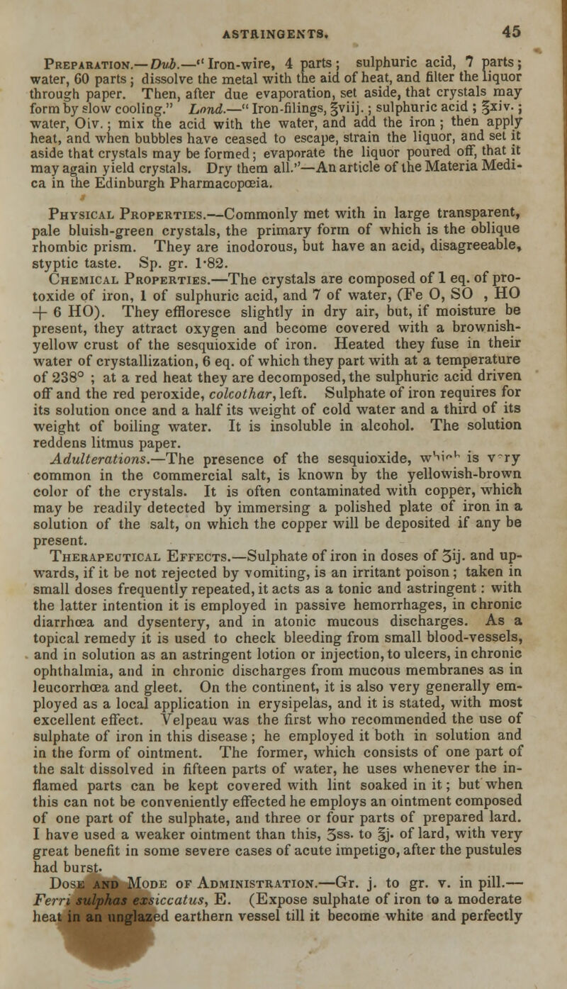 Preparation.— Dvt.—Iron-wire, 4 parts; sulphuric acid, 7 parts; water, 60 parts ; dissolve the metal with the aid of heat, and filter the liquor through paper. Then, after due evaporation, set aside, that crystals may form hy slow cooling. Lond.— Iron-filings, gviij.; sulphuric acid ; §xiv.; water, Oiv.; mix the acid with the water, and add the iron ; then apply heat, and when bubbles have ceased to escape, strain the liquor, and set it aside that crystals may be formed; evaporate the liquor poured off, that it may again yield crystals. Dry them all.—An article of the Materia Medi- ca in the Edinburgh Pharmacopoeia. Physical Properties.—Commonly met with in large transparent, pale bluish-green crystals, the primary form of which is the oblique rhombic prism. They are inodorous, but have an acid, disagreeable, styptic taste. Sp. gr. 1-82. Chemical Properties.—The crystals are composed of 1 eq. of pro- toxide of iron, 1 of sulphuric acid, and 7 of water, (Fe O, SO , HO -f 6 HO). They effloresce slightly in dry air, but, if moisture be present, they attract oxygen and become covered with a brownish- yellow crust of the sesquioxide of iron. Heated they fuse in their water of crystallization, 6 eq. of which they part with at a temperature of 238° ; at a red heat they are decomposed, the sulphuric acid driven off and the red peroxide, colcothar, left. Sulphate of iron requires for its solution once and a half its weight of cold water and a third of its weight of boiling water. It is insoluble in alcohol. The solution reddens litmus paper. Adulterations.—The presence of the sesquioxide, wW1 is vry common in the commercial salt, is known by the yellowish-brown color of the crystals. It is often contaminated with copper, which may be readily detected by immersing a polished plate of iron in a solution of the salt, on which the copper will be deposited if any be present. Therapeutical Effects.—Sulphate of iron in doses of 3ij- and up- wards, if it be not rejected by vomiting, is an irritant poison; taken in small doses frequently repeated, it acts as a tonic and astringent: with the latter intention it is employed in passive hemorrhages, in chronic diarrhoea and dysentery, and in atonic mucous discharges. As a topical remedy it is used to check bleeding from small blood-vessels, and in solution as an astringent lotion or injection, to ulcers, in chronic ophthalmia, and in chronic discharges from mucous membranes as in leucorrhcea and gleet. On the continent, it is also very generally em- ployed as a local application in erysipelas, and it is stated, with most excellent effect. Velpeau was the first who recommended the use of sulphate of iron in this disease; he employed it both in solution and in the form of ointment. The former, which consists of one part of the salt dissolved in fifteen parts of water, he uses whenever the in- flamed parts can be kept covered with lint soaked in it; but when this can not be conveniently effected he employs an ointment composed of one part of the sulphate, and three or four parts of prepared lard. I have used a weaker ointment than this, 3ss. to §j. of lard, with very great benefit in some severe cases of acute impetigo, after the pustules had burst. Dose and Mode of Administration.—Gr. j. to gr. v. in pill.— Fern sulphas exsiccatus, E. (Expose sulphate of iron to a moderate heat in an unglazed earthern vessel till it become white and perfectly