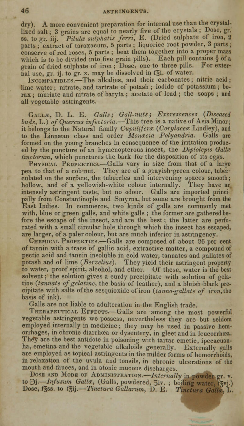 dry). A more convenient preparation for internal use than the crystal- lized salt; 3 grains are equal to nearly five of the crystals ; Dose, gr. ss. to gr. iij. Pilulce sulphatis fcrri, E. (Dried sulphate of iron, 2 parts ; extract of taraxacum, 5 parts ; liquorice root powder, 3 parts ; conserve of red roses, 5 parts ; beat them together into a proper mass which is to be divided into five grain pills). Each pill contains § of a grain of dried sulphate of iron ; Dose, one to three pills. For exter- nal use, gr. ij. to gr. x. may be dissolved in f§i. of water. Incompatibles.—The alkalies, and their carbonates; nitric acid ; lime water; nitrate, and tartrate of potash ; iodide of potassium ; bo- rax ; muriate and nitrate of baryta ; acetate of lead ; the soaps ; and all vegetable astringents. Gall.£, D. L. E. Galls; Gall-nuts; Excrescences (Diseased buds, L.) o/Quercus infectoria.—This tree is a native of Asia Minor; it belongs to the Natural family Cupulifera (Cori/lacece Lindley), and to the Linnaean class and order Monada Polyandria. Galls are formed on the young branches in consequence of the irritation produc- ed by the puncture of an hymenopterous insect, the Diplolepis Gallce tinctorum, which punctures the bark for the disposition of its eggs. Physical Properties.—Galls vary in size from that of a large pea to that of a cob-nut. They are of a grayish-green colour, tuber- culated on the surface, the tubercles and intervening spaces smooth; hollow, and of a yellowish-white colour internally. They have ar intensely astringent taste, but no odour. Galls are imported princi- pally from Constantinople and Smyrna, but some are brought from the East Indies. In commerce, two kinds of galls are commonly met with, blue or green galls, and white galls ; the former are gathered be- fore the escape of the insect, and are the best; the latter are perfo- rated with a small circular hole through which the insect has escaped, are larger, of a paler colour, but are much inferior in astringency. Chemical Properties.—Galls are composed of about 26 per cent of tannin with a trace of gallic acid, extractive matter, a compound of pectic acid and tannin insoluble in cold water, tannates and gallates of potash and of lime (Berzelius). They yield their astringent property to water, proof spirit, alcohol, and ether. Of these, water is the best solvent; the solution gives a curdy precipitate with solution of gela- tine (tannate of gelatine, the basis of leather), and a bluish-black pre- cipitate with salts of the sesquioxide of iron (tanno-gallate of iron, the basis of ink). Galls are not liable to adulteration in the English trade. Therapeutical Effects.—Galls are among the most powerful vegetable astringents we possess, nevertheless they are but seldom employed internally in medicine; they may be used in passive hem- orrhages, in chronic diarrhoea or dysentery, in gleet and in leucorrhoea. They are the best antidote in poisoning with tartar emetic, ipecacuan- ha, emetina and the vegetable alkaloids generally. Externally galls are employed as topical astringents in the milder forms of hemorrhoids, in relaxation of the uvula and tonsils, in chronic ulcerations of the mouth and fauces, and in atonic mucous discharges. Dose and Mode of Administration.—Internally in powder gr. v. to 9j.—Infusum Galla, (Galls, powdered, 5iv. ; boiling water, fgvj.) Dose, fgss. to f§ij.—Tinctura Gallarum, D. E. Tinctura Gallce, L.