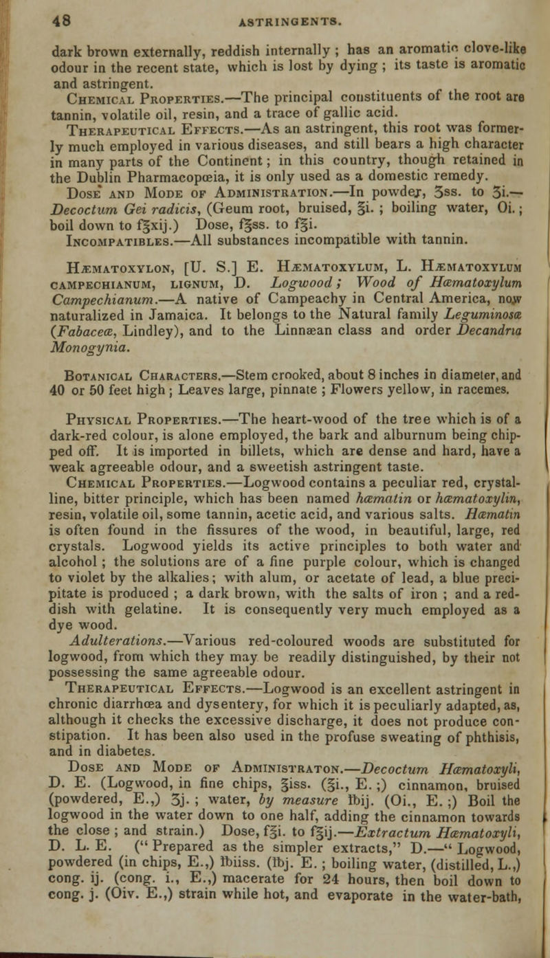 dark brown externally, reddish internally ; has an aromatic clove-like odour in the recent state, which is lost by dying ; its taste is aromatic and astringent. Chemical Properties.—The principal constituents of the root are tannin, volatile oil, resin, and a trace of gallic acid. Therapeutical Effects.—As an astringent, this root was former- ly much employed in various diseases, and still bears a high character in many parts of the Continent; in this country, though retained in the Dublin Pharmacopoeia, it is only used as a domestic remedy. Dose* and Mode of Administration.—In powdej, 3ss. to 3i-— Decoctum Gei radicis, (Geum root, bruised, §i. ; boiling water, Oi.; boil down to fgxij.) Dose, f§ss. to f§i. Incompatibles.—All substances incompatible with tannin. HjEMATOXYLON, [U. S.] E. HiEMATOXYLUM, L. H^MATOXYLUM campechianum, lignum, D. Logwood; Wood of Hcematoxylum Campechianum.—A native of Campeachy in Central America, nojv naturalized in Jamaica. It belongs to the Natural family Leguminosa (Fabacea, Lindley), and to the Linnaean class and order Decandna Monogynia. Botanical Characters.—Stem crooked, about 8 inches in diameter, and 40 or 50 feet high ; Leaves large, pinnate ; Flowers yellow, in racemes. Physical Properties.—The heart-wood of the tree which is of a dark-red colour, is alone employed, the bark and alburnum being chip- ped off. It is imported in billets, which are dense and hard, have a weak agreeable odour, and a 6weetish astringent taste. Chemical Properties.—Logwood contains a peculiar red, crystal- line, bitter principle, which has been named hcemalin or hematoxylin, resin, volatile oil, some tannin, acetic acid, and various salts. Hcematin is often found in the fissures of the wood, in beautiful, large, red crystals. Logwood yields its active principles to both water and alcohol ; the solutions are of a fine purple colour, which is changed to violet by the alkalies; with alum, or acetate of lead, a blue preci- pitate is produced ; a dark brown, with the salts of iron ; and a red- dish with gelatine. It is consequently very much employed as a dye wood. Adulterations.—Various red-coloured woods are substituted for logwood, from which they may be readily distinguished, by their not possessing the same agreeable odour. Therapeutical Effects.—Logwood is an excellent astringent in chronic diarrhcea and dysentery, for which it is peculiarly adapted, as, although it checks the excessive discharge, it does not produce con- stipation. It has been also used in the profuse sweating of phthisis, and in diabetes. Dose and Mode of Administraton.—Decoctum Hamatoxyli, D. E. (Logwood, in fine chips, §iss. (§i., E.;) cinnamon, bruised (powdered, E.,) 3j. ; water, by measure Ibij. (Oi., E. ;) Boil the logwood in the water down to one half, adding the cinnamon towards the close ; and strain.) Dose, f§i. to f§ij.—Extractum Hcematoxyli, D. L. E. ( Prepared as the simpler extracts, D.— Logwood, powdered (in chips, E.,) Ibiiss. (ibj. E. ; boiling water, (distilled, L.,) cong. ij. (cong. i., E.,) macerate for 24 hours, then boil down to cong. j. (Oiv. E.,) strain while hot, and evaporate in the water-bath,