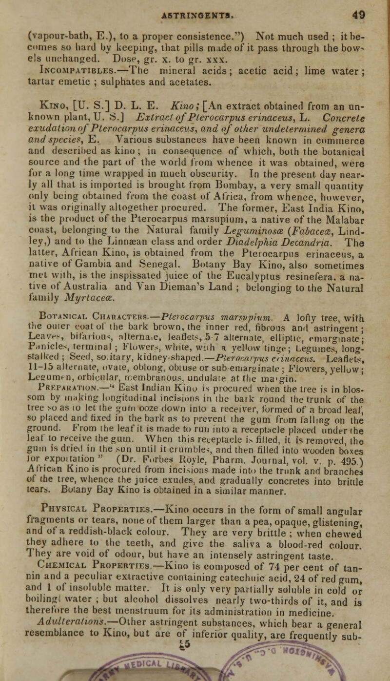 (vapour-bath, E.), to a proper consistence/') Not much used ; it be- comes so hard by keeping, that pills made of it pass through the bow- els unchanged. Dose, gr. x. to gr. xxx. Incompatibles.—The mineral acids ; acetic acid ; lime water ; tartar emetic ; sulphates and acetates. Kino, [U. S.] D. L. E. Kino; [An extract obtained from an un- known plant, U. S.] Extract of Pterocarpus erinaceus, L. Concrete exudation of Pterocarpus erinaceus, and of other undetermined genera and species, E. Various substances have been known in commerce and described as kino ; in consequence of which, both the botanical source and the part of the world from whence it was obtained, were for a long time wrapped in much obscurity. In the present day near- ly all that is imported is brought from Bombay, a very small quantity only being obtained from the coast of Africa, from whence, however, it was originally altogether procured. The former, East India Kino, is the product of the Pterocarpus marsupium, a native of the Malabar coast, belonging to the Natural family Leguminosce (Fabacece, Lind- ley,) and to the Linnaean class and order Diadelphia Decandria. The latter, African Kino, is obtained from the Pterocarpus erinaceus, a native of Gambia and Senegal. Botany Bay Kino, also sometimes met wiih, is the inspissated juice of the Eucalyptus resinefera. a na- tive of Australia and Van Dieman's Land ; belonging to the Natural family Myrtacca. Botanical Characters.—Pterocarpus marsvpium. A lofty tree, with the ouier coat of the bark brown, the inner red, fibrous and astringent; Leaves, bil'ariou>, nlterna.e, leaflets, 5 7 alternate, elliptic, emargmatc; Piinicles, terminal ; Flowers, white, wiih a yellow tinge; Legumes, long- stalked ; Seed, so.itary, kidney-shaped.—Pleroca.rpus oinaceus. Leaflets, 11-15 alternate, ovate, oblong, obtuse or sub emar^inate; Flowers, yellow; Lesurm-n, orbicular, rr.embranous, undulaie at the ma'gin. Prkparation.— East Indian Kino is procured when the tree is in blos- som by making longitudinal incisions in ihe batk round the trunk of the tree so as 10 let the gum ooze down into a receiver, formed of a broad leaf, so placed and fixed in the bark as to prevent the gum from falling on the ground. From the leaf it is made to run into a receptacle placed under the leal to receive the gum. When this receptacle i> filled, it is removed, the gum is dried in the sun until it crumbles, and then filled into wooden boxes lor expoitation  (Dr. Forbes Iloyle, Pharm. Journal, vol. v. p. 495.) African Kino is procured from incisions made into the trunk and branches of the tree, whence the juice exudes, and gradually concretes into brittle tears. Botany Bay Kino is obtained in a similar manner. Physical Properties.—Kino occurs in the form of small angular fragments or tears, none of them larger than a pea, opaque, glistening, and of a reddish-black colour. They are very brittle ; when chewed they adhere to the teeth, and give the saliva a blood-red colour. They are void of odour, but have an intensely astringent taste. Chemical Properties.—Kino is composed of 74 per cent of tan- nin and a peculiar extractive containing catechuic acid, 24 of red gum, and 1 of insoluble matter. It is only very partially soluble in cold or boiling, water ; but alcohol dissolves nearly two-thirds of it, and is therefore the best menstruum for its administration in medicine. Adulterations.—Other astringent substances, which bear a general resemblance to Kino, but are of inferior quality, are frequently sub- ■•», *