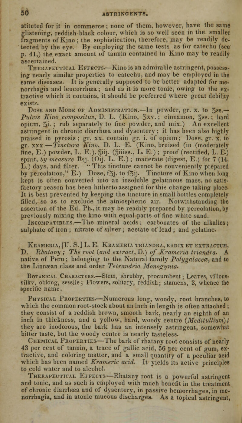 stituted for it in commerce; none of them, however, have the same glistening, reddish-black colour, which is so well seen in the smaller fragments of Kino; the sophistication, therefore, may be readily de- tected by the eye. By employing the same tests as for catechu (see p. 41,) the exact amount of tannin contained in Kino may be readily ascertained. Therapeutical Effects.—Kino is an admirable astringent, possess- ing nearly similar properties to catechu, and may be employed in the same diseases. It is generally supposed to be better adapted for me- norrhagia and leucorrhcea; and as it is more tonic, owing to llie ex- tractive which it contains, it should be preferred where great debility exists. Dose and Mode of Administration.—In powder, gr. x. to 3ss.— Pulvis Kino compositus, D. L. (Kino, 3xv. ; cinnamon, §ss. ; hard opium, 3'- ; ru0 separately to fine powder, and mix.) An excellent astringent in chronic diarrhoea and dysentery ; it has been also highly praised in pyrosis ; gr. xx. contain gr. i. of opium : Dose, gr. x. to gr. xxx.—Tinctura Kino, D. L. E. (Kino, bruised (in (moderately fine, E.) powder, L. E.),§iij. (§iiiss., L. E.) ; proof (rectified, L. E.) spirit, Ly measure ft>jj. (Oij. L. E.) ; macerate (digest, E.) for 7 (14, L.) days, and filter.  This tincture cannot be conveniently prepared by percolation, E.) Dose, f3j. to f3ij. Tincture of Kino when long kept is often converted into an insoluble gelatinous mass, no satis- factory reason has been hitherto assigned for this change taking place. It is best prevented by keeping the tincture in smali bottles completely filled, so as to exclude the atmospheric air. Notwithstanding the assertion of the Ed. Ph., it may be readily prepared by percolation, by previously mixing the kino with equal parts of fine white sand. Incompatibles.—The mineral acids ; carbonates of the alkalies ; sulphate of iron ; nitrate of silver ; acetate of lead ; and gelatine. Krameria, [U. S.] L. E. Krameria triandra, radix et extractum, D. Rhatany ; The root {and extract, D.) of Krameria triandra. A native of Peru ; belonging to the Natural family Polygalacea, and to the Linnaean class and order Tetrandria Monogynia. Botanical Characters.—Stem, shrubby, procumbent; Leaves, villons- silkv, oblong, sessile; Flowers, solitary, reddish; stamens, 3, whence the 6pecitic name. Physical Properties.—Numerous long, woody, root branches, to which the common root-stock about an inch in length is often attached ; they consist of a reddish brown, smooth bark, nearly an eighth of an inch in thickness, and a yellow, hard, woody centre {Meditullium); they are inodorous, the bark has an intensely astringent, somewhat bitter taste, but the woody centre is nearly tasteless. Chemical Properties.—The bark of rhatany root consists of nearly 43 per cent of tannin, a trace of gallic acid, 56 per cent of gum, ex- tractive, and coloring matter, and a small quantity of a peculiar acid which has been named Krameric acid. It yields its active principles to cold water and to alcohol. Therapeutical Effects.—Rhatany root is a powerful astringent and tonic, and as such is employed with much benefit in the treatment of chronic diarrhoea and of dysentery, in passive hemorrhages, in mo- norrhagia, and in atonic mucous discharges. As a topical astringent,