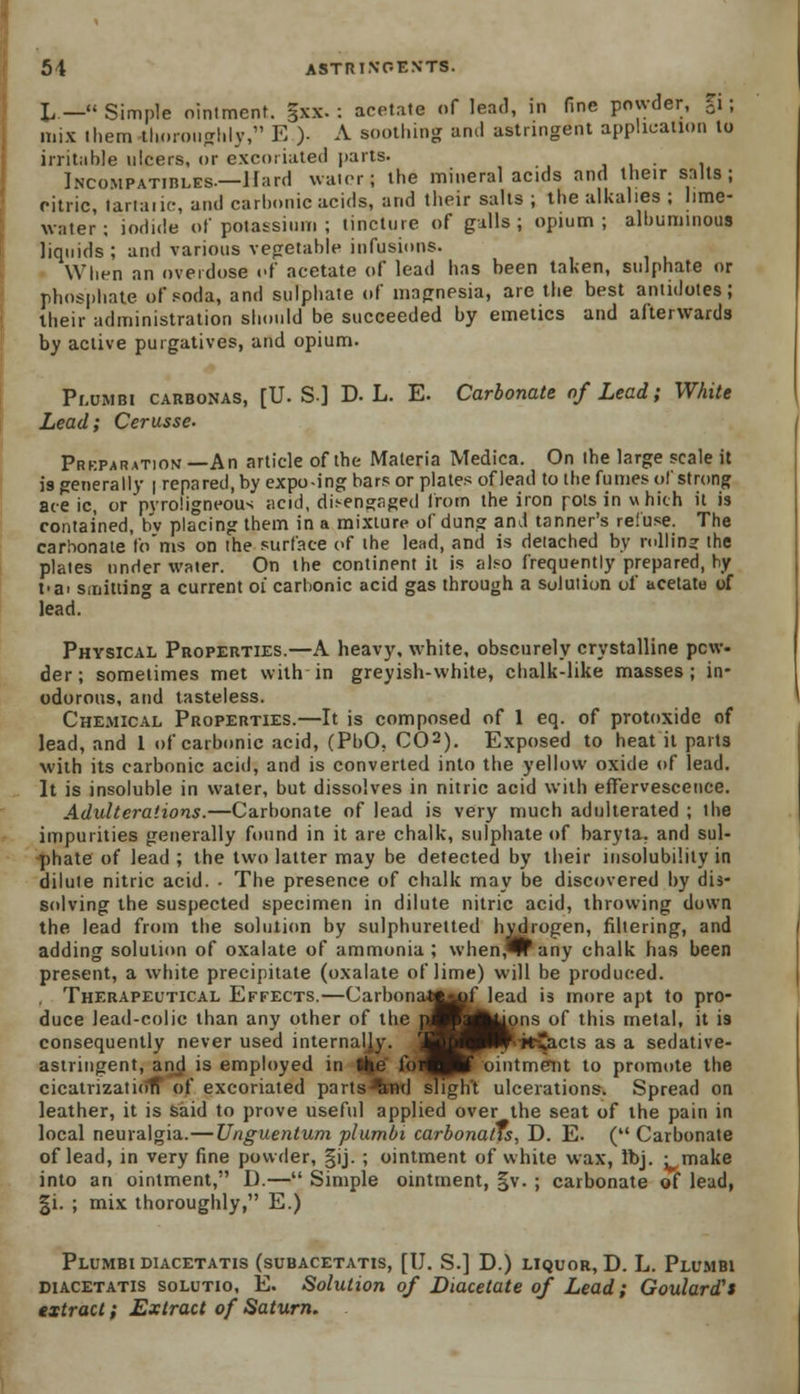 L — Simple oinlmenf. gxx. : acetate of lead, in fine powder, %i; mix them thoroughly, E )• A soothing and astringent application to irritable ulcers, or excoriated parts. . iNCOMPATinLES.—Hard water; the mineral acids and their salts; citric, lartaiic, and carbonic acids, and their salts ; the alkalies ; lime- water ; iodide of potassium ; tincture of galls; opium; albuminous liquids ; and various vegetable infusions. When an overdose of acetate of lead has been taken, sulphate or phosphate of soda, and sulphate of magnesia, are the best antidotes; their administration should be succeeded by emetics and afterwards by active purgatives, and opium. Plumbi carbonas, [U.S.] D. L. E. Carbonate of Lead; White Lead; Cerusse. Preparation—An article of the Materia Medica. On the large scale it is generally | repared, by expo-ing bars or plates of lead to the fumes of strong ace ic, or pyroligneous acid, disengaged from the iron pots in which it is contained, hv placing them in a mixture of dung and tanner's refuse. The carbonate fo'ms on the surface of the lead, and is detached by rolling the plates under water. On the continent it is also frequently prepared, by t>ar slitting a current 01 carbonic acid gas through a solution of acetate of lead. Physical Properties.—A heavy, white, obscurely crystalline pew- der ; sometimes met with in greyish-white, chalk-like masses; in- odorous, and tasteless. Chemical Properties.—It is composed of 1 eq. of protoxide of lead, and 1 of carbonic acid, (PbO, CO2). Exposed to heat it parts with its carbonic acid, and is converted into the yellow oxide of lead. It is insoluble in water, but dissolves in nitric acid with effervescence. Adulterations.—Carbonate of lead is very much adulterated ; the impurities generally found in it are chalk, sulphate of baryta, and sul- phate of lead ; the two latter may be detected by their insolubility in dilute nitric acid. - The presence of chalk may be discovered by dis- solving the suspected specimen in dilute nitric acid, throwing down the lead from the solution by sulphuretted hydrogen, filtering, and adding solution of oxalate of ammonia ; when,*lrany chalk has been present, a white precipitate (oxalate of lime) will be produced. Therapeutical Effects.—Carbonattbrflead is more apt to pro- duce lead-colic than any other of the pmALons of this metal, it is consequently never used internally. PR* k-Jtcts as a sedative- astringent, and is employed in the lur^Paf ointment to promote the cicatrizaticitT of excoriated parts lit ulcerations. Spread on leather, it is said to prove useful applied over the seat of the pain in local neuralgia.—Unguentum plumbi carbonatis, D. E. (Carbonate of lead, in very fine powder, §ij. ; ointment of white wax, Ibj. -make into an ointment, D.— Simple ointment, |v. ; carbonate of lead, |i. ; mix thoroughly, E.) Plumbi diacetatis (subacetatis, [U. S.] D.) liquor, D. L. Plumbi diacetatis solutio, E. Solution of Diacetate of Lead; Goulard's extract; Extract of Saturn.