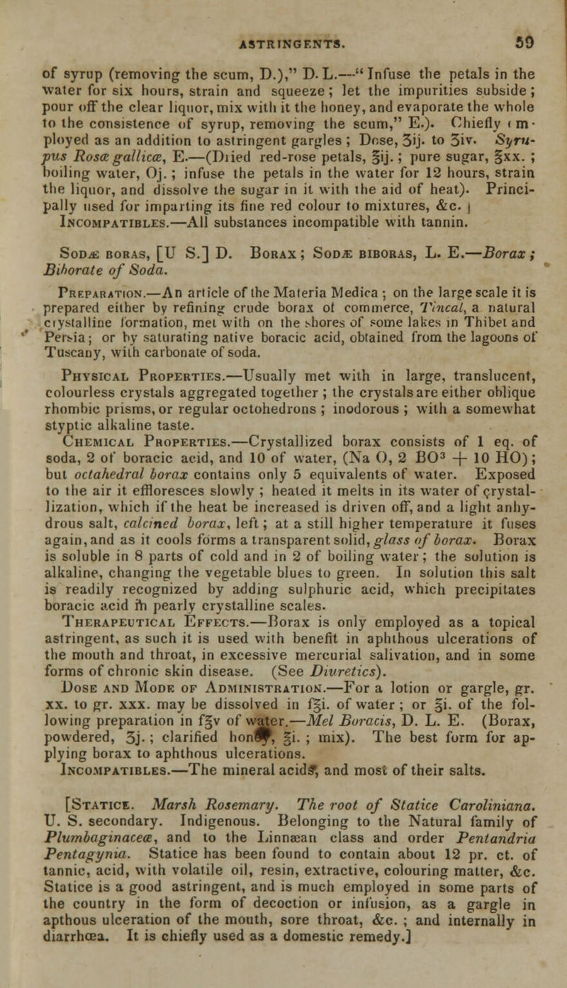 of syrup (removing the scum, D.), D.L.—Infuse the petals in the water for six hours, strain and squeeze; let the impurities subside; pour off the clear liquor, mix with it the honey, and evaporate the whole to the consistence of syrup, removing the scum, E.). Chiefly <m- ployed as an addition to astringent gargles ; Dose, 5ij- to 5iv. Syru- pus Roscegallicce, E.—(Diied red-rose petals, §ij.; pure sugar, §xx. ; boiling water, Oj.; infuse the petals in the water for 12 hours, strain the liquor, and dissolve the sugar in it with the aid of heat). Princi- pally used for imparting its fine red colour to mixtures, &c. i Incompatibles.—All substances incompatible with tannin. Sod.*; boras, [U S.] D. Borax; Sodje biboras, L. E.—Borax; Blhorate of Soda. Preparation.—An article of the Materia Medica ; on the large scale it is prepared either by refining crude borax ot commerce, Tincal, a natural crystalline formation, met with on the shores of some lakes in Thibet and Per>ia; or by saturating native boracic acid, obtained from the lagoons of Tuscany, wiih carbonate of soda. Physical Properties.—Usually met with in large, translucent, colourless crystals aggregated together ; the crystals are either oblique rhombic prisms, or regular octohedrons ; inodorous ; with a somewhat styptic alkaline taste. Chemical Properties.—Crystallized borax consists of 1 eq. of soda, 2 of boracic acid, and 10 of water, (Na O, 2 BO3 + 10 HO); but octahedral borax contains only 5 equivalents of water. Exposed to the air it effloresces slowly ; heated it melts in its water of crystal- lization, which if the heat be increased is driven off, and a light anhy- drous salt, calcined borax, left; at a still higher temperature it fuses again, and as it cools forms a transparent solid, glass of borax. Borax is soluble in 8 parts of cold and in 2 of boiling water; the solution is alkaline, changing the vegetable blues to green. In solution this salt is readily recognized by adding sulphuric acid, which precipitates boracic acid rh pearly crystalline scales. Therapeutical Effects.—Borax is only employed as a topical astringent, as such it is used with benefit in aphthous ulcerations of the mouth and throat, in excessive mercurial salivation, and in some forms of chronic skin disease. (See Diuretics). Dose and Mode of Administration.—For a lotion or gargle, gr. xx. to gr. xxx. may be dissolved in f|i. of water ; or §i. of the fol- lowing preparation in f§v of water.—Mel Boracis, D. L. E. (Borax, powdered, 3j-; clarified honl^, §i. ; mix). The best form for ap- plying borax to aphthous ulcerations. Incompatibles.—The mineral acids', and most of their salts. [Statice. Marsh Rosemary. The root of Statice Caroliniana. U. S. secondary. Indigenous. Belonging to the Natural family of Plumbaginacea, and to the Linnaean class and order Pentandria Pentagynia. Statice has been found to contain about 12 pr. ct. of tannic, acid, with volatile oil, resin, extractive, colouring matter, &c. Statice is a good astringent, and is much employed in some parts of the country in the form of decoction or infusion, as a gargle in apthous ulceration of the mouth, sore throat, &c. ; and internally in diarrhoea. It is chiefly used as a domestic remedy.]