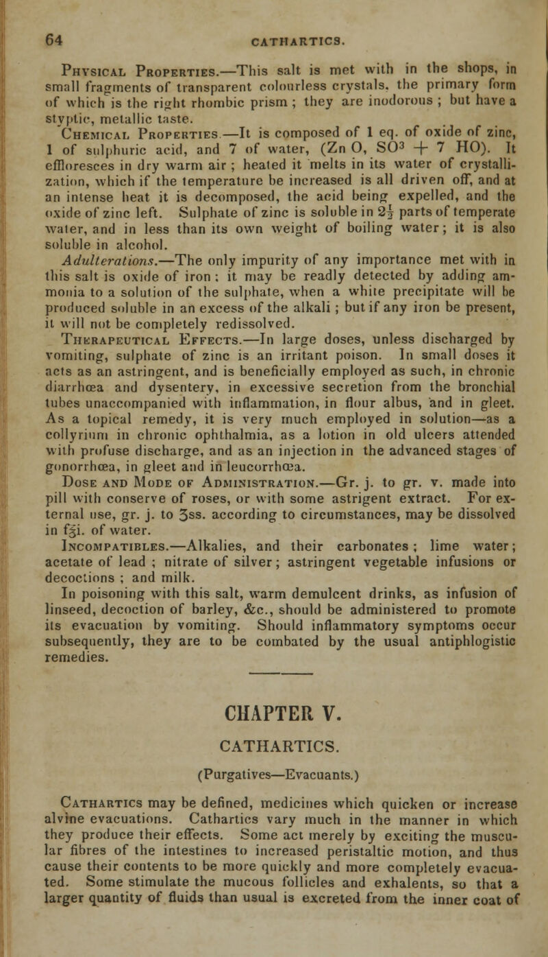 Physical Properties.—This salt is met with in the shops, in small fragments of transparent colourless crystals, the primary form of which is the right rhombic prism ; they are inodorous ; but have a styptic, metallic taste. Chemical Properties—It is composed of 1 eq. of oxide of zinc, 1 of sulphuric acid, and 7 of water, (Zn O, SC-3 -f- 7 HO). It effloresces in dry warm air ; healed it melts in its water of crystalli- zation, which if the temperature be increased is all driven off, and at an intense heat it is decomposed, the acid being expelled, and the oxide of zinc left. Sulphate of zinc is soluble in 2\ parts of temperate water, and in less than its own weight of boiling water; it is also soluble in alcohol. Adulterations.—The only impurity of any importance met with in this salt is oxide of iron : it may be readly detected by adding am- monia to a solution of the sulphate, when a white precipitate will be produced soluble in an excess of the alkali ; but if any iron be present, it will not be completely redissolved. Therapeutical Effects.—In large doses, unless discharged by vomiting, sulphate of zinc is an irritant poison. In small doses it acts as an astringent, and is beneficially employed as such, in chronic diarrhoea and dysentery, in excessive secretion from the bronchial tubes unaccompanied with inflammation, in flour albus, and in gleet. As a topical remedy, it is very much employed in solution—as a collyrium in chronic ophthalmia, as a lotion in old ulcers attended with profuse discharge, and as an injection in the advanced stages of gonorrhoea, in gleet and in leucorrhcea. Dose and Mode of Administration.—Gr. j. to gr. v. made into pill with conserve of roses, or with some astrigent extract. For ex- ternal use, gr. j. to 3SS- according to circumstances, may be dissolved in £§i. of water. Jncompatirles.—Alkalies, and their carbonates; lime water; acetate of lead ; nitrate of silver; astringent vegetable infusions or decoctions ; and milk. In poisoning with this salt, warm demulcent drinks, as infusion of linseed, decoction of barley, &c, should be administered to promote its evacuation by vomiting. Should inflammatory symptoms occur subsequently, they are to be combated by the usual antiphlogistic remedies. CHAPTER V. CATHARTICS. (Purgatives—Evacuants.) Cathartics may be defined, medicines which quicken or increase alvine evacuations. Cathartics vary much in the manner in which they produce their effects. Some act merely by exciting the muscu- lar fibres of the intestines to increased peristaltic motion, and thus cause their contents to be more quickly and more completely evacua- ted. Some stimulate the mucous follicles and exhalents, so that a larger quantity of fluids than usual is excreted from the inner coat of