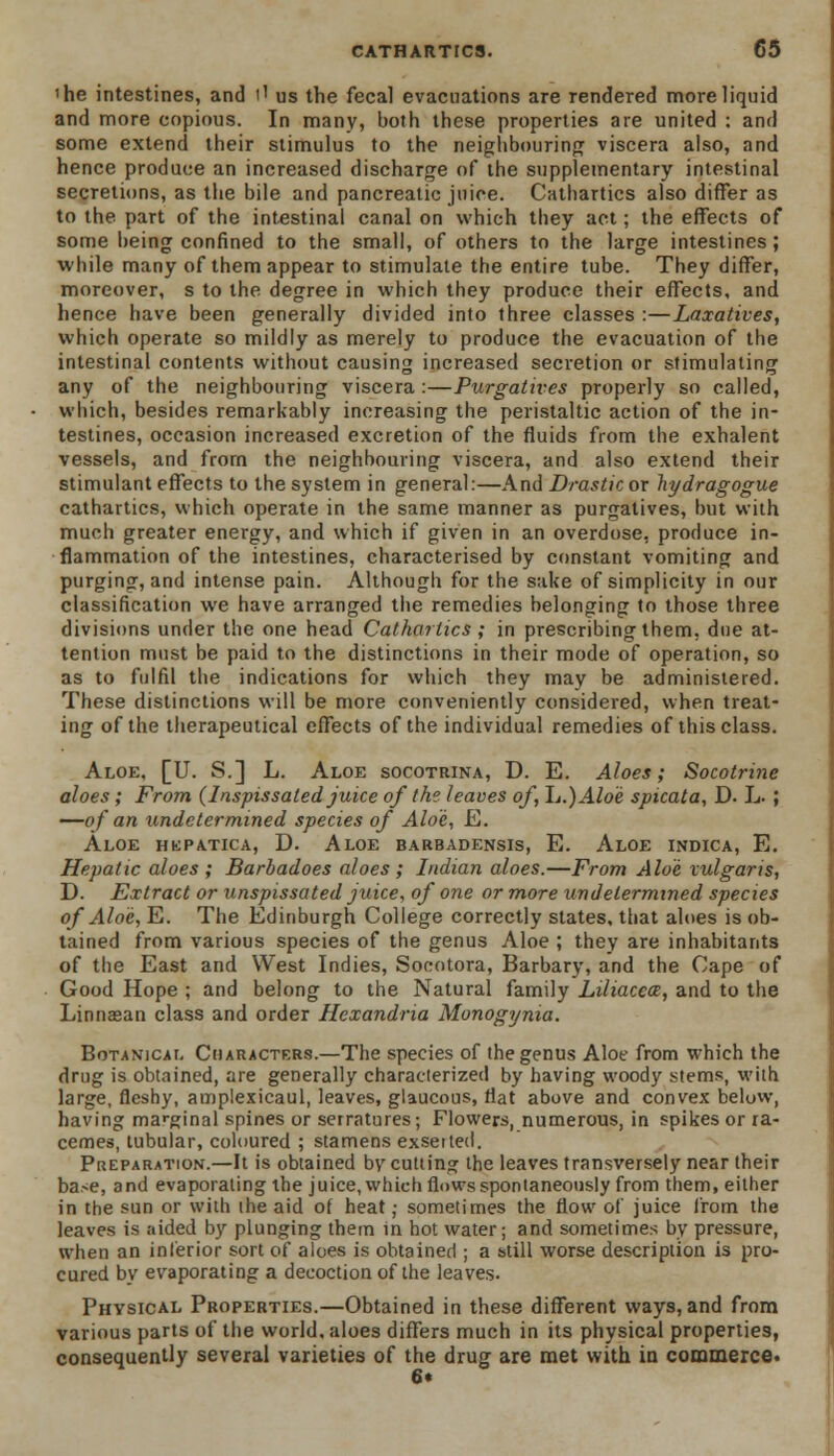 'he intestines, and i1 us the fecal evacuations are rendered more liquid and more copious. In many, both these properties are united : and some extend their stimulus to the neighbouring viscera also, and hence produce an increased discharge of the supplementary intestinal secretions, as the bile and pancreatic juice. Cathartics also differ as to the part of the intestinal canal on which they act; the effects of some being confined to the small, of others to the large intestines; while many of them appear to stimulate the entire tube. They differ, moreover, s to the degree in which they produce their effects, and hence have been generally divided into three classes :—Laxatives, which operate so mildly as merely to produce the evacuation of the intestinal contents without causing increased secretion or stimulating any of the neighbouring viscera :—Purgatives properly so called, which, besides remarkably increasing the peristaltic action of the in- testines, occasion increased excretion of the fluids from the exhalent vessels, and from the neighbouring viscera, and also extend their stimulant effects to the system in general:—And Drastic or liydragogue cathartics, which operate in the same manner as purgatives, but with muoh greater energy, and which if given in an overdose, produce in- flammation of the intestines, characterised by constant vomiting and purging, and intense pain. Although for the sake of simplicity in our classification we have arranged the remedies belonging to those three divisions under the one head Cathartics ; in prescribing them, due at- tention must be paid to the distinctions in their mode of operation, so as to fulfil the indications for which they may be administered. These distinctions will be more conveniently considered, when treat- ing of the therapeutical effects of the individual remedies of this class. Aloe, [U. S.] L. Aloe socotrina, D. E. Aloes; Socotrine aloes; From (Inspissated juice of the leaves of, Ij.)Aloe spicata, D- L- ; —of an undetermined species of Aloe, E. Aloe hkpatica, D. Aloe barbadensis, E. Aloe indica, E. Hepatic aloes ; Barbadoes aloes ; Indian aloes.—From Aloe vulgaris, D. Extract or unspissated juice, of one or more undetermined species of Aloe, E. The Edinburgh College correctly states, that aloes is ob- tained from various species of the genus Aloe ; they are inhabitants of the East and West Indies, Socotora, Barbary, and the Cape of Good Hope ; and belong to the Natural family Liliacece, and to the Linnasan class and order Hexandria Monogynia. Botanical Characters.—The species of the genus Aloe from which the drug is obtained, are generally characterized by having woody stems, with large, fleshy, amplexicaul, leaves, glaucous, flat above and convex below, having marginal spines or serratures; Flowers, numerous, in spikes or ra- cemes, tubular, coloured ; stamens exseited. Preparation.—It is obtained by cutting the leaves transversely near their base, and evaporating the juice, which flows spontaneously from them, either in the sun or with the aid of heat ,• sometimes the flow of juice from the leaves is aided by plunging them in hot water; and sometimes by pressure, when an interior sort of aloes is obtained ; a still worse description is pro- cured by evaporating a decoction of the leaves. Physical Properties.—Obtained in these different ways, and from various parts of the world, aloes differs much in its physical properties, consequently several varieties of the drug are met with in commerce. 6*