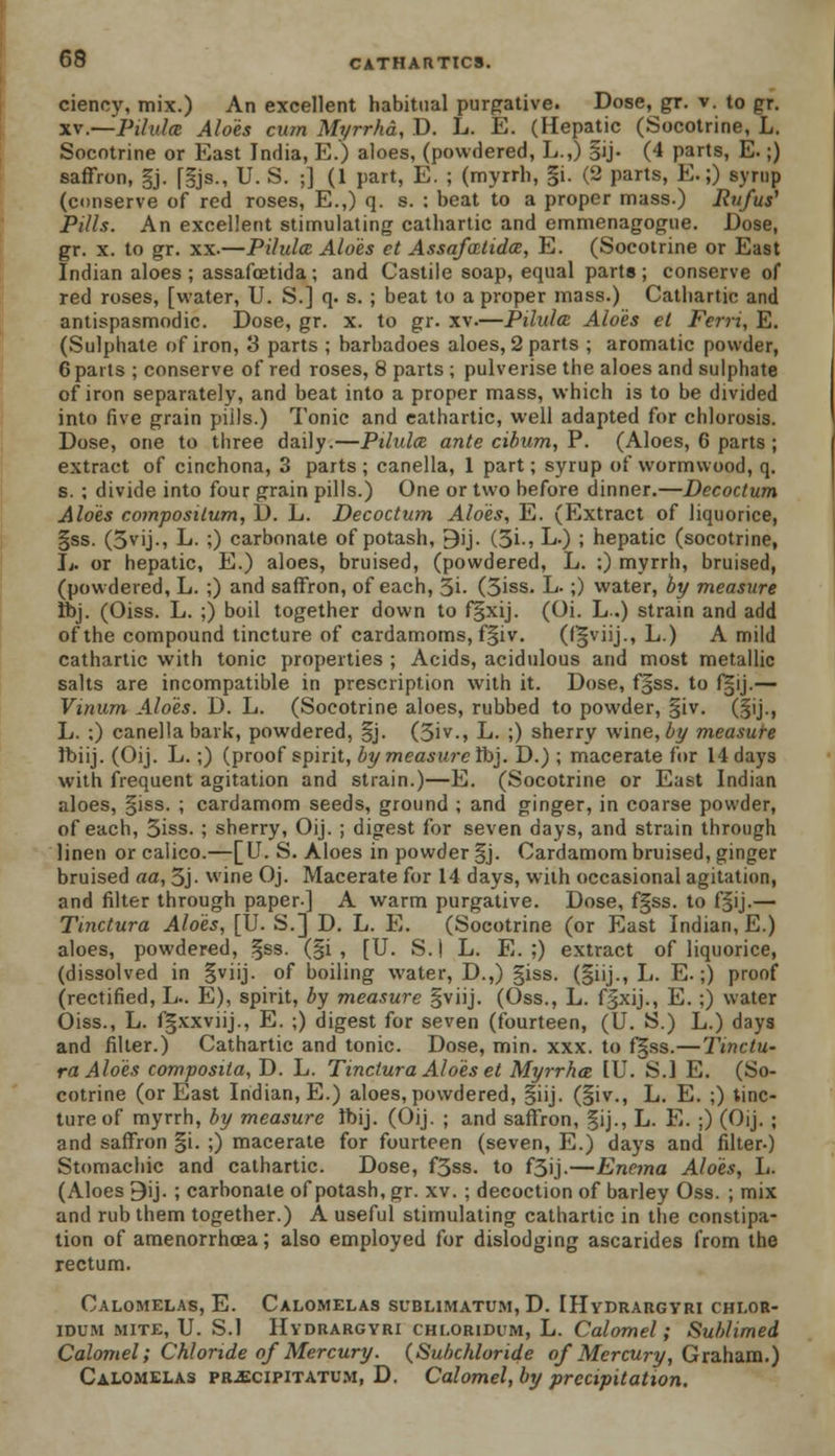 ciency, mix.) An excellent habitual purgative. Dose, gr. v. to gr. xv.—Pilulce Aloes cum Myrrha, D. L. E. (Hepatic (Socotrine, L. Socotrine or East India, E.) aloes, (powdered, L.,) §ij. (4 parts, E.;) saffron, §j. [|js., U. S. ;] (1 part, E. ; (myrrh, gi. (2 parts, E.;) syrup (conserve of red roses, E.,) q. s. : beat to a proper mass.) Rufus' Pills. An excellent stimulating cathartic and emmenagogue. Dose, gr. x. to gr. xx.—Pilulce Aloes et Assafatida, E. (Socotrine or East Indian aloes ; assafcetida; and Castile soap, equal parte; conserve of red roses, [water, U. S.] q. s. ; beat to a proper mass.) Cathartic and antispasmodic. Dose, gr. x. to gr. xv.—Pilulce Aloes el Ferri, E. (Sulphate of iron, 3 parts ; barbadoes aloes, 2 parts ; aromatic powder, 6 parts ; conserve of red roses, 8 parts ; pulverise the aloes and sulphate of iron separately, and beat into a proper mass, which is to be divided into five grain piils.) Tonic and cathartic, well adapted for chlorosis. Dose, one to three daily.—Pilulce, ante cibum, P. (Aloes, 6 parts ; extract of cinchona, 3 parts ; canella, 1 part; syrup of wormwood, q. s. ; divide into four grain pills.) One or two before dinner.—Decoctum Aloes composilum, D. L. Decoctum Aloes, E. (Extract of liquorice, §ss. (3vij., L. ;) carbonate of potash, 9ij. (5i., L.) ; hepatic (socotrine, L. or hepatic, E.) aloes, bruised, (powdered, L. ;) myrrh, bruised, (powdered, L. ;) and saffron, of each, 5i- (3iss. L.;) water, by measure Ibj. (Oiss. L. ;) boil together down to fgxij. (Oi. L.) strain and add of the compound tincture of cardamoms, f§iv. (fijviij., L.) A mild cathartic with tonic properties ; Acids, acidulous and most metallic salts are incompatible in prescription with it. Dose, f§ss. to f§ij.— Vinum Aloes. D. L. (Socotrine aloes, rubbed to powder, |iv. (§ij., L. :) canella bark, powdered, §j. (5iv-j L. ;) sherry wine, by measure ibiij. (Oij. L.;) (proof spirit, by measure Ibj. D.) ; macerate for 14 days with frequent agitation and strain.)—E. (Socotrine or East Indian aloes, §iss. ; cardamom seeds, ground ; and ginger, in coarse powder, of each, 5iss. ; sherry, Oij. ; digest for seven days, and strain through linen or calico.—[U. S. Aloes in powder §j. Cardamom bruised, ginger bruised aa, 3j- wine Oj. Macerate for 14 days, with occasional agitation, and filter through paper.] A warm purgative. Dose, fgss. to f§ij.— Tinctura Aloes, [U. S.] D. L. E. (Socotrine (or East Indian, E.) aloes, powdered, §ss. (§i , [U. S.| L. E. ;) extract of liquorice, (dissolved in §viij. of boiling water, D.,) giss. (§iij., L. E.;) proof (rectified, L.. E), spirit, by measure §viij. (Oss., L. fgxij., E. ;) water Oiss., L. fgxxviij., E. ;) digest for seven (fourteen, (U. S.) L.) days and filter.) Cathartic and tonic. Dose, min. xxx. to fgss.—Tinctu- ra Aloes composita, D. L. Tinctura Aloes et Myrrha IU. S.I E. (So- cotrine (or East Indian, E.) aloes, powdered, §iij. (§iv., L. E. ;) tinc- ture of myrrh, by measure Ibij. (Oij. ; and saffron, §ij., L. E. ;) (Oij. ; and saffron §i. ;) macerate for fourteen (seven, E.) days and filter-) Stomachic and cathartic. Dose, f3ss. to f3ij.—Enema Alois, L. (Aloes 9ij. ; carbonate of potash, gr. xv. ; decoction of barley Oss. ; mix and rub them together.) A useful stimulating cathartic in the constipa- tion of amenorrhcea; also employed for dislodging ascarides from the rectum. Calomelas, E. Calomelas sublimatum, D. IHydrargyri chlor- idum mite, U. S.I Hvdrargyri CHi.ORiDiiM, L. Calomel; Sublimed Calomel; Chloride of Mercury. (Subchloride of Mercury, Graham.) Calomelas pr^cipitatum, D. Calomel, by precipitation.