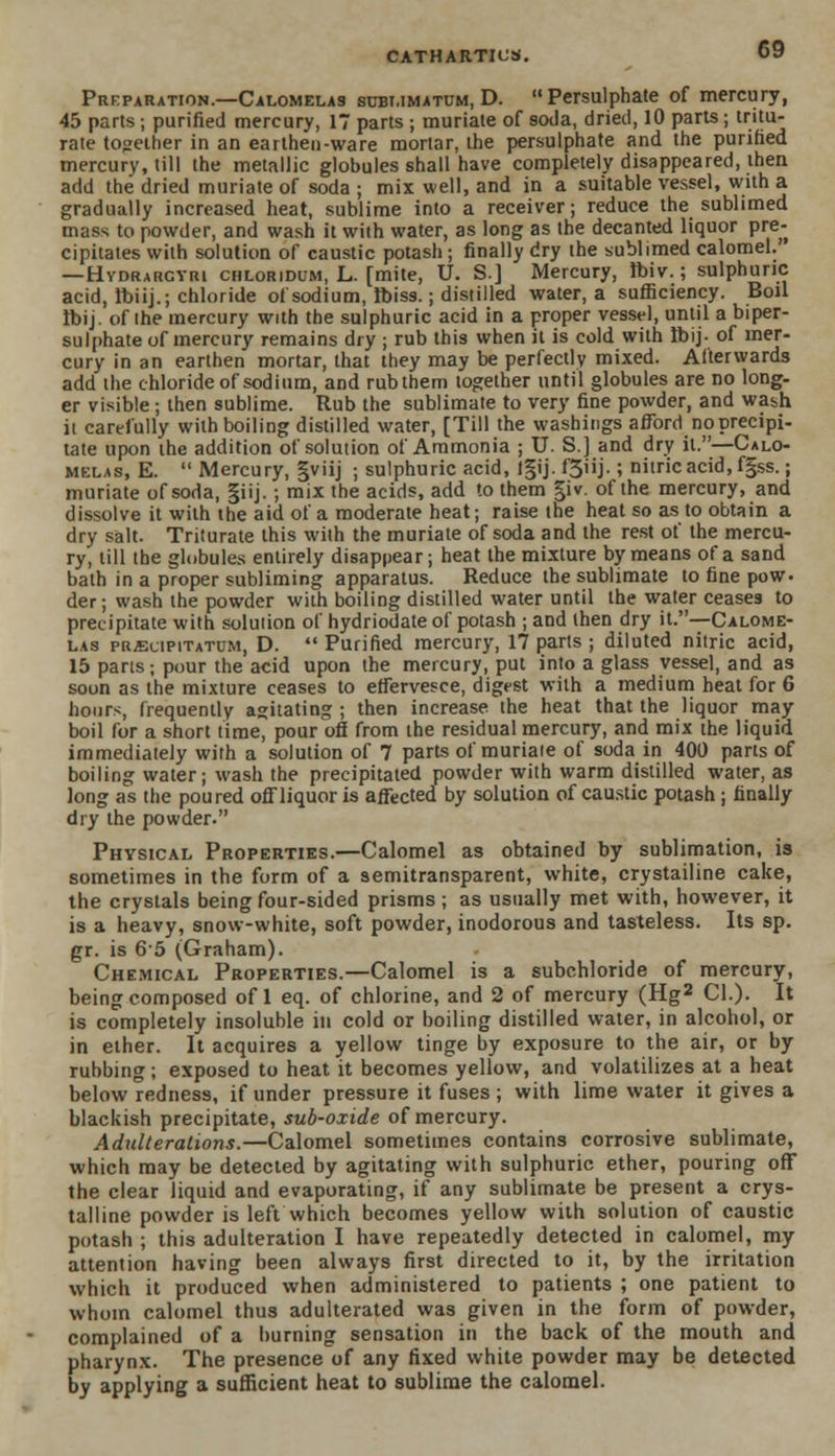 Preparation.—Calomelas subi.imatum, D. Persulphate of mercury, 45 parts; purified mercury, 17 parts ; muriate of soda, dried, 10 parts; tritu- rate together in an earthen-ware mortar, the persulphate and the purified mercury, till the metallic globules shall have completely disappeared, then add the dried muriate of soda ; mix well, and in a suitable vessel, with a gradually increased heat, sublime into a receiver; reduce the sublimed mass to powder, and wash it with water, as long as the decanted liquor pre- cipitates with solution of caustic potash ; finally dry the sublimed calomel.' —Hvdrargyri chloridum, L. [mite, U. S.J Mercury, Ibiv.; sulphuric acid, lbiij.; chloride of sodium, Ibiss.; distilled water, a sufficiency. Boil ibij. of the mercury with the sulphuric acid in a proper vessel, until a biper- sulphate of mercury remains dry ; rub this when it is cold with Ibij- of mer- cury in an earthen mortar, that they may be perfectly mixed. Afterwards add the chloride of sodium, and rub them together until globules are no long- er visible; then sublime. Rub the sublimate to very fine powder, and wash ii carefully with boiling distilled water, [Till the washings afford no precipi- tate upon ihe addition of solution of Ammonia ; U. S.] and dry it.—Calo- melas, E.  Mercury, gviij ; sulphuric acid, lgij. f'3iij.; nitric acid, fgss.; muriate of soda, §iij. ; mix the acids, add to them giv. of the mercury, and dissolve it with the aid of a moderate heat; raise the heat so as to obtain a dry salt. Triturate this with the muriate of soda and the rest of the mercu- ry, till the globules entirely disappear; heat the mixture by means of a sand bath in a proper subliming apparatus. Reduce the sublimate to fine pow. der; wash the powder with boiling distilled water until the water ceases to precipitate with solution of hydriodate of potash ; and then dry it.—Calome- las prjecipitatum, D. Purified mercury, 17 parts ; diluted nitric acid, 15 parts; pour the acid upon the mercury, put into a glass vessel, and as soon as the mixture ceases to effervesce, digest with a medium heat for 6 hours, frequently agitating ; then increase, the heat that the liquor may boil for a short time, pour off from the residual mercury, and mix the liquid immediately with a solution of 7 parts of muriate of soda in 400 parts of boiling water; wash the precipitated powder with warm distilled water, as long as the poured off liquor is affected by solution of caustic potash ; finally dry the powder. Physical Properties.—Calomel as obtained by sublimation, is sometimes in the form of a semitransparent, white, crystalline cake, the crystals being four-sided prisms; as usually met with, however, it is a heavy, snow-white, soft powder, inodorous and tasteless. Its sp. gr. is 65 (Graham). Chemical Properties.—Calomel is a subchloride of mercury, being composed of 1 eq. of chlorine, and 2 of mercury (Hg2 CI.). It is completely insoluble in cold or boiling distilled water, in alcohol, or in ether. It acquires a yellow tinge by exposure to the air, or by rubbing; exposed to heat it becomes yellow, and volatilizes at a heat below redness, if under pressure it fuses; with lime water it gives a blackish precipitate, sub-oxide of mercury. Adulterations.—Calomel sometimes contains corrosive sublimate, which may be detected by agitating with sulphuric ether, pouring off the clear liquid and evaporating, if any sublimate be present a crys- talline powder is left which becomes yellow with solution of caustic potash ; this adulteration I have repeatedly detected in calomel, my attention having been always first directed to it, by the irritation which it produced when administered to patients ; one patient to whom calomel thus adulterated was given in the form of powder, complained of a burning sensation in the back of the mouth and pharynx. The presence of any fixed white powder may be detected by applying a sufficient heat to sublime the calomel.