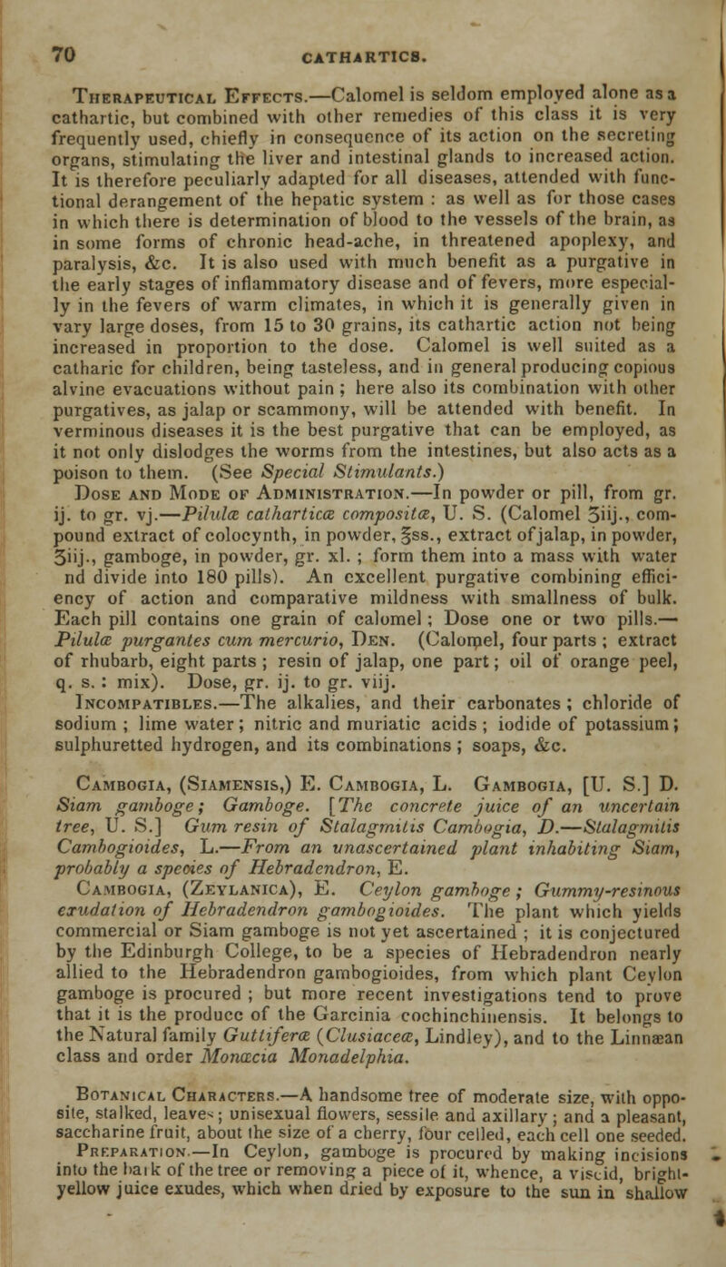 Therapeutical Effects.—Calomel is seldom employed alone as a cathartic, but combined with other remedies of this class it is very frequently used, chiefly in consequence of its action on the secreting organs, stimulating the liver and intestinal glands to increased action. It is therefore peculiarly adapted for all diseases, attended with func- tional derangement of the hepatic system : as well as for those cases in which there is determination of blood to the vessels of the brain, as in some forms of chronic head-ache, in threatened apoplexy, and paralysis, &c. It is also used with much benefit as a purgative in the early stages of inflammatory disease and of fevers, more especial- ly in the fevers of warm climates, in which it is generally given in vary large doses, from 15 to 30 grains, its cathartic action not being increased in proportion to the dose. Calomel is well suited as a catharic for children, being tasteless, and in general producing copious alvine evacuations without pain ; here also its combination with other purgatives, as jalap or scammony, will be attended with benefit. In verminous diseases it is the best purgative that can be employed, as it not only dislodges the worms from the intestines, but also acts as a poison to them. (See Special Stimulants.) Dose and Mode of Administration.—In powder or pill, from gr. ij. to gr. vj.—Pilula cathartics composite, U. S. (Calomel 3iij-i com- pound extract of colocynth, in powder, §ss., extract of jalap, in powder, 3iij-, gamboge, in powder, gr. xl. ; form them into a mass with water nd divide into 180 pills). An excellent purgative combining effici- ency of action and comparative mildness with smallness of bulk. Each pill contains one grain of calomel ; Dose one or two pills.— Pilula purgantes cum mercurio, Den. (Calomel, four parts ; extract of rhubarb, eight parts ; resin of jalap, one part; oil of orange peel, q. s.: mix). Dose, gr. ij. to gr. viij. Incompatibles.—The alkalies, and their carbonates ; chloride of sodium ; lime water; nitric and muriatic acids ; iodide of potassium; sulphuretted hydrogen, and its combinations ; soaps, &c. Cambogia, (Siamensis,) E. Cambogia, L. Gambogia, [U. S.] D. Siam gamboge; Gamboge. [The concrete juice of an uncertain tree, U. S.] Gum resin of Stalagmitis Cambogia, D.—Stalagmitis Camhogioides, L.—From an unascertained plant inhabiting Siam, probably a species of Hebradendron, E. Cambogia, (Zeylanica), E. Ceylon gamboge ; Gummy-resinous exudation of Hebradendron gambogioides. The plant which yields commercial or Siam gamboge is not yet ascertained ; it is conjectured by the Edinburgh College, to be a species of Hebradendron nearly allied to the Hebradendron gambogioides, from which plant Cevlon gamboge is procured ; but more recent investigations tend to prove that it is the produce of the Garcinia cochinchinensis. It belongs to the Natural family Guttiferm (Clusiacea:, Lindley), and to the Linnaean class and order Monacia Monadelphia. Botanical Characters.—A handsome tree of moderate size, with oppo- site, stalked, leave*; unisexual flowers, sessile and axillary ; and a pleasant, saccharine fruit, about the size of a cherry, four celled, each cell one seeded. Preparation—In Ceylon, gamboge is procured by making incisions into the baik of the tree or removing a piece of it, whence, a viscid, bright- yellow juice exudes, which when dried by exposure to the sun in shallow