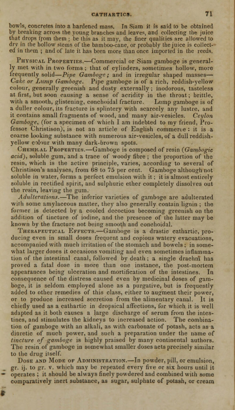 bowls, concretes into a hardened mass. In Siam it is said to be obtained by breaking across the young branches and leaves, and collecting the juice that drops from them ; be this as it may, the finer qualities are allowed to dry in the hollow stems of the bamboo-cane, or probably the juice is collect- ed in thpm ; and of late it has been more than once imported in the reeds. Physical Properties.—Commercial or Siam gamboge is general- ly met with in two forms ; that of cylinders, sometimes hollow, more frequently solid—Pipe Gamboge; and in irregular shaped masses— Cake or Lump Gamboge. Pipe gamboge is of a rich, reddish-yellow colour, generally greenish and dusty externally; inodorous, tasteless at first, but soon causing a sense of acridity in the throat; brittle, with a smooth, glistening, conchoidal fracture. Lump gamboge is of a duller colour, its fracture is splintery with scarcely any lustre, and it contains small fragments of wood, and many air-vesicles. Ceylon Gamboge, (for a specimen of which I am indebted to my friend, Pro- fessor Christison), is not an article of English commerce : it is a coarse looking substance with numerous air-vesicles, of a dull reddish- yellow colour with many dark-brown spots. Chemical Properties.—Gamboge is composed of resin (Gambogic acid), soluble gum, and a trace of woody fibre ; the proportion of the resin, which is the active principle, varies, according to several of Christison's analyses, from 68 to 75 per cent. Gamboge although not soluble in water, forms a perfect emulsion with it; it is almost entirely soluble in rectified spirit, and sulphuric ether completely dissolves out the resin, leaving the gum. Adulterations.—The inferior varieties of gamboge are adulterated with some amylaceous matter, they also generally contain lignin ; the former is detected by a cooled decoction becoming greenish on the addition of tincture of iodine, and the presence of the latter may be known by the fracture not being smooth and conchoidal. Therapeutical Effects.—Gamboge is a drastic cathartic, pro- ducing even in small doses frequent and copious watery evacuations, accompanied with much irritation of the stomach and bowels ; in some- what larger doses it occasions vomiting and even sometimes inflamma- tion of the intestinal canal, followed by death; a single drachm has proved a fatal dose in more than one instance, the post-mortem appearances being ulceration and mortification of the intestines. In consequence of the distress caused even by medicinal doses of gam- boge, it is seldom employed alone as a purgative, but is frequently added to other remedies of this class, either to augment their power, or to produce increased secretion from the alimentary canal. It is chiefly used as a cathartic in dropsical affections, for which it is well adapted as it both causes a large discharge of serum from the intes- tines, and stimulates the kidneys to increased action. The combina- tion of gamboge with an alkali, as with carbonate of potash, acts as a diuretic of much power, and such a preparation under the name of tincture of gamboge is highly praised by many continental authors. The resin of gamboge in somewhat smaller doses acts precisely similar to the drug itself. Dose and Mode ok Administration.—In powder, pill, or emulsion, gr. ij. to gr. v. which may be repeated every five or six hours until it operates ; it should be always finely powdered and combined with some comparatively inert substance, as sugar, sulphate of potash, or cream