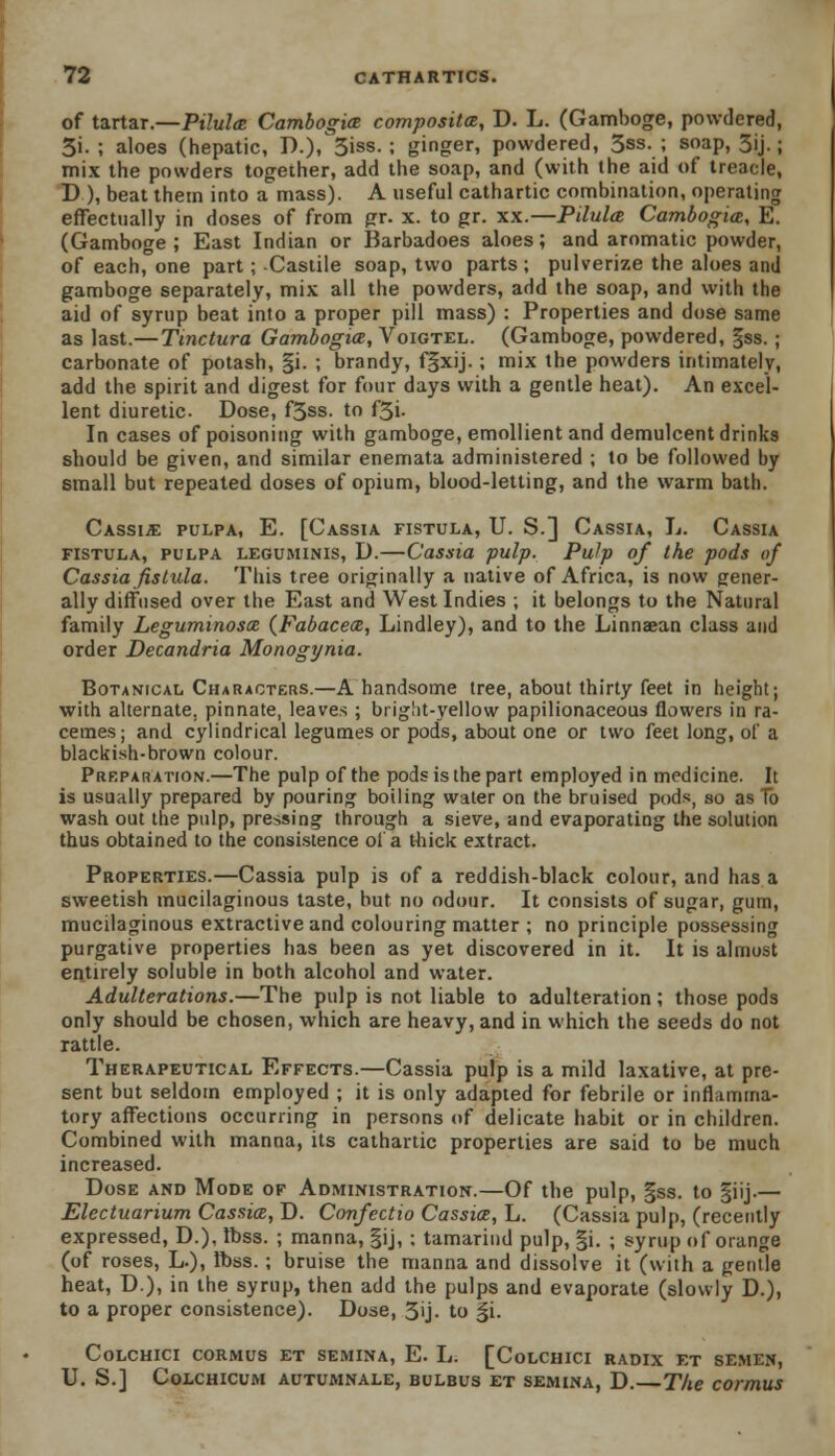 of tartar.—Pilula Cambogia composite, D. L. (Gamboge, powdered, 3i. ; aloes (hepatic, P.), 3iss. ; ginger, powdered, 3ss. ; soap, 3ij.; mix the powders together, add the soap, and (with the aid of treacle, D ), beat them into a mass). A useful cathartic combination, operating effectually in doses of from pr. x. to gr. xx.—Pilula Cambogim, E. (Gamboge ; East Indian or Barbadoes aloes; and aromatic powder, of each, one part ; Castile soap, two parts ; pulverize the aloes and gamboge separately, mix all the powders, add the soap, and with the aid of syrup beat into a proper pill mass) : Properties and dose same as last.—Tmctura Gambogice, Voigtel. (Gamboge, powdered, §ss. ; carbonate of potash, §i. ; brandy, fgxij.; mix the powders intimately, add the spirit and digest for four days with a gentle heat). An excel- lent diuretic. Dose, f3ss. to f3i. In cases of poisoning with gamboge, emollient and demulcent drinks should be given, and similar enemata administered ; to be followed by small but repeated doses of opium, blood-letting, and the warm bath. Cassia pulpa, E. [Cassia fistula, U. S.] Cassia, L. Cassia fistula, pulpa leguminis, D.—Cassia pulp. Pulp of the pods of Cassia fistula. This tree originally a native of Africa, is now gener- ally diffused over the East and West Indies ; it belongs to the Natural family Leguminosx (Fabacetz, Lindley), and to the Linnaean class and order Decandria Monogynia. Botanical Characters.—A handsome tree, about thirty feet in height; with alternate, pinnate, leaves ; bright-yellow papilionaceous flowers in ra- cemes; and cylindrical legumes or pods, about one or two feet long, of a blackish-brown colour. Preparation.—The pulp of the pods is the part employed in medicine. It is usually prepared by pouring boiling water on the bruised pods, so as lb wash out the pulp, pressing through a sieve, and evaporating the solution thus obtained to the consistence of a thick extract. Properties.—Cassia pulp is of a reddish-black colour, and has a sweetish mucilaginous taste, but no odour. It consists of sugar, gum, mucilaginous extractive and colouring matter ; no principle possessing purgative properties has been as yet discovered in it. It is almost entirely soluble in both alcohol and water. Adulterations.—The pulp is not liable to adulteration; those pods only should be chosen, which are heavy, and in which the seeds do not rattle. Therapeutical Effects.—Cassia pulp is a mild laxative, at pre- sent but seldom employed ; it is only adapted for febrile or inflamma- tory affections occurring in persons of delicate habit or in children. Combined with manna, its cathartic properties are said to be much increased. Dose and Mode of Administration.—Of the pulp, §ss. to §iij.— Elcctuarium Cassia, D. Confectio Cassia, L. (Cassia pulp, (recently expressed, D.), tbss. ; manna, §ij, ; tamarind pulp, §i. ; syrup of orange (of roses, L.), Ibss. ; bruise the manna and dissolve it (with a gentle heat, D.), in the syrup, then add the pulps and evaporate (slowly D.), to a proper consistence). Dose, 3'j- to £i. COLCHICI CORMUS ET SEMINA, E. L. [CoLCHICI RADIX ET SEMEN, U. S.] COLCHICUM AUTUMNALE, BULBUS ET SEMINA, D. The COWIUS