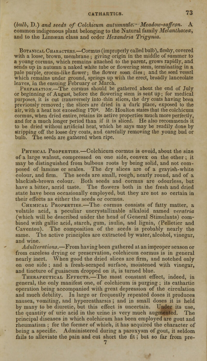 (bulb, D.) and seeds of Colchicum autumntde.- Meadow-saffron. A common indigenous plant belonging to the Natural family Melanthacea, and to the Linnaean class and order Hexandria Trigynia. Botanical Characters.—Cormus (improperly called bulb), fleshy, covered with a loose, brown, membrane; giving origin in the middle of summer to a young cormus, which remains attached to the parent, grows rapidly, and sends up in autumn a naked white tube or flowering stem, terminating in a pale purple, crocus-like flower; the flower soon dies ; and the seed vessel which remains under ground, springs up with the erect, broadly lanceolate leaves, in the ensuing February or March. Preparation.—The cormus should be gathered about the end of July or beginning of August, before the flowering stem is sent up; for medical purposes, it is cut transversely into thin slices, the dry coats having been previously removed; the slices are dried in a dark place, exposed to the air, with a heat not exceeding 170°. Mr. Houlton states that the colchicum cormus, when dried entire, retains its active properties much more perfectly, and for a much longer period than if it is sliced. He also recommends it to be dried without artificial heat, which he says may be readily done by stripping off the loose dry coats, and carefully removing the young bud or bulb. The seeds are gathered when ripe. Physical Properties.—Colchicum cormus is ovoid, about the size of a large walnut, compressed on one side, convex on the other ; it may be distinguished from bulbous roots by being solid, and not com- posed of laminae or scales. The dry slices are of a grayish-white colour, and firm. The seeds are small, rough, nearly round, and of a blackish-brown colour. Both seeds and cormus are odourless, but have a bitter, acrid taste. The flowers both in the fresh and dried state have been occasionally employed, but they are not so certain in their effects as either the seeds or cormus. Chemical Properties.—The cormus consists of fatty matter, a volatile acid, a peculiar uncrystallizable alkaloid named veratria (which will be described under the head of General Stimulants) com- bined with gallic acid, starch, gum, inulin, and lignin, (Pelletier and Caventou). The composition of the seeds is probably nearly the same. The active principles are extracted by water, alcohol, vinegar, and wine. Adulterations.—From having been gathered at an improper season or from careless drying or preservation, colchicum cormus is in general nearly inert. When good the dried slices are firm, and notched only on one side ; and a fresh-scraped surface, moistened with vinegar, and tincture of guaiacum dropped on it, is turned blue. Therapeutical Effects.—The most constant effect, indeed, in general, the only manifest one, of colchicum is purging ; its cathartic operation being accompanied with great depression of the circulation and much debility. In large or frequently repeated doses it produces nausea, vomiting, and hypercatharsis ; and in small doses it is held by many to be diuretic, but this effect is uncertain. Under its use, the quantity of uric acid in the urine is very much augmented. The principal diseases in which colchicum has been employed are gout and rheumatism ; for the former of which, it has acquired the character of being a specific. Administered during a paroxysm of gout, it seldom fails to alleviate the pain and cut short the fit; but so far from pre- 7