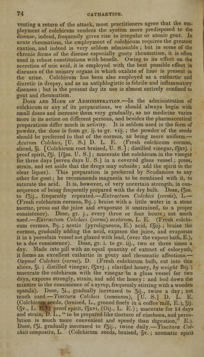 venting a return of the attack, most practitioners agree that the em- ployment of colchicum renders the system more predisposed to the disease, indeed, frequently gives rise to irregular or atonic gout. In acute rheumatism, the employment of colchicum requires the greatest caution, and indeed is very seldom admissable ; but in some of the chronic forms of the disease especially gouty rheumatism, it is often used in robust constitutions with benefit. Owing to its effect on the secretion of uric acid, it is employed with the best possible effect in diseases of the uninary orgaas in which oxalate of lime is present in the urine. Colchicum has been also employed as a cathartic and diuretic in dropsy, and as an antiphlogistic in febrile and inflammatory diseases ; but in the present day its use is almost entirely confined to gout and rheumatism. Dose and Mode of Administration.—In the administration of colchicum or any of its preparations, we should always begin with small doses and increase them very gradually, as no medicine varies more in its action on different persons, and besides the pharmaceutical preparations differ much in activity. It is seldom used in the form of powder, the dose is from gr. ij. to gr. viij.; the powder of the seeds should be preferred to that of the cormus, as being more uniform.— Acetum Colchici, [U. S.] D. L. E. (Fresh colchicum cormns, sliced, §i. [Colchicum root bruised, U. S.] ; distilled vinegar, fgxvj. ; proof spirit, f§i. [f§ss. U. S.]; macerate the colchicum in the vinegar for three days [seven days U. S.] in a covered glass vessel; press, strain, and set aside that the dregs may subside ; add the spirit to the clear liquor). This preparation is preferred by Scudamore to any other for gout; he recommends magnesia to be combined with it, to saturate the acid. It is, however, of very uncertain strength, in con- sequence of being frequently prepared with the dry bulb. Dose, f3ss. to f3ij-> frequently repeated.—JExtractum Colchici (cormi), L.— (Fresh colchicum cormus, ft»j.; bruise with a little water in a stone rnortar, press out the juice and evaporate it unstrained, to a proper consistence). Dose, gr. j., every three or four hours; not much used.—Extractum Colchici (cormi) aceticum, L. E. (Fresh colchi- cum cormus, Hbj. ; acetic (pyroligneous, E.) acid, f§iij-; bruise the cormus, gradually adding the acid, express the juice, and evaporate it in a porcelain vessel not glazed with lead, (over the vapour bath, E.), to a due consistence). Dose, gr. i. to gr. iij., two or three times a day. Made into pill with an equal quantity of extract of colocynth, it forms an excellent cathartic in gouty and rheumatic affections.— Oxymel Colchici (cormi), D. (Fresh colchicum bulb, cut into thin slices, §i. ; distilled vinegar, fgxvj. ; clarified honey, by weight Ibij.; macerate the colchicum with the vinegar in a glass vessel for two days, express strongly, strain, and add the honey : and boil down the mixture to the consistence of a syrup, frequently stirring with a wooden spatula). Dose, 3i-5 gradually increased to 5ij-, twice a day; not much used.—Tinctura Colchici (seminum), [U. S.J D. L. E. (Colchicumseeds, (bruised, L., ground finely in a coffee mill, E.), §ij. (§v., L. Wf\ proof spirit, fgxvi. (Oij., L. E.); macerate for 14 days and strain, D. L.,  to be prepared like tincture of cinchona, and perco- lation is much more convenient and speedy than digestion, E.). Dose, f3i. gradually increased to f5ij., twice daily.—'Tinctura Col- chici composita, L. (Colchicum seeds, bruised, §v. ; aromatic spirit