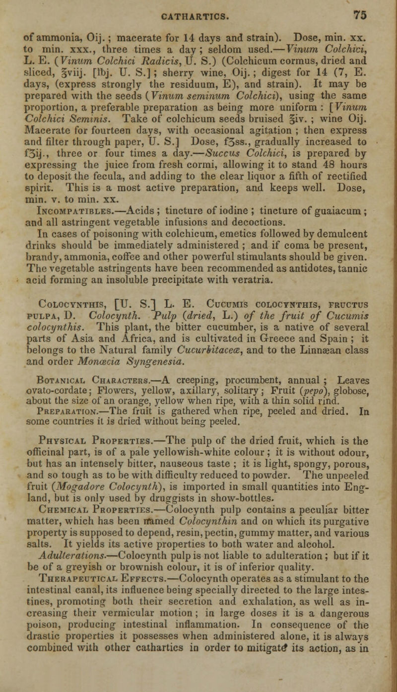 of ammonia, Oij.; macerate for 14 days and strain). Dose, min. xx. to min. xxx., three times a day; seldom used.— Vinum Colchici, L. E. {Vinum Colchici Radicis,\J. S.) (Colchicum cormus, dried and sliced, §viij. [ibj. U. S.] ; sherry wine, Oij.; digest for 14 (7, E. days, (express strongly the residuum, E), and strain). It may be prepared with the seeds {Vinum seminum Colchici), using the same proportion, a preferable preparation as being more uniform: [Vinum Colchici Seminis. Take of colchicum seeds bruised §iv. ; wine Oij. Macerate for fourteen days, with occasional agitation ; then express and filter through paper, U. S.] Dose, f3ss., gradually increased to f5ij-, three or four times a day.—Succus Colchici, is prepared by expressing the juice from fresh cormi, allowing it to stand 48 hours to deposit the fecula, and adding to the clear liquor a fifth of rectified spirit. This is a most active preparation, and keeps well. Dose, min. v. to min. xx. Incompatibles.—Acids; tincture of iodine ; tincture of guaiacum; and all astringent vegetable infusions and decoctions. In cases of poisoning with colchicum, emetics followed by demulcent drinks should be immediately administered ; and if coma be present, brandy, ammonia, coffee and other powerful stimulants should be given. The vegetable astringents have been recommended as antidotes, tannic acid forming an insoluble precipitate with veratria. CoLOCYNTHIS, [U. S.] L. E. CuCUMIS C0L0CYNTHIS, FRUCTUS pulpa, D. Colocynth. Pulp {dried, L.) of the fruit of Cucumis colocynthis. This plant, the bitter cucumber, is a native of several parts of Asia and Africa, and is cultivated in Greece and Spain ; it belongs to the Natural family Cucurbitacea, and to the Linnaean class and order Moncecia Syngenesia. Botanical Characters.—A creeping, procumbent, annual ; Leaves ovato-cordate; Flowers, yellow, axillary, solitary; Fruit {pepo), globose, about the size of an orange, yellow when ripe, with a thin solid rind. Preparation.—The fruit is gathered when ripe, peeled and dried. In some countries it is dried without being peeled. Physical Properties.—The pulp of the dried fruit, which is the officinal part, is of a pale yellowish-white colour ; it is without odour, but has an intensely bitter, nauseous taste ; it is light, spongy, porous, and so tough as to be with difficulty reduced to powder. The unpeeled fruit {Mogadore Colocynth), is imported in small quantities into Eng- land, but is only used by druggists in show-bottles. Chemical Properties.—Colocynth pulp contains a peculiar bitter matter, which has been rfamed Colocynthin and on which its purgative property is supposed to depend, resin, pectin, gummy matter, and various salts. It yields its active properties to both water and alcohol. Adulterations.—Colocynth pulp is not liable to adulteration ; but if it be of a greyish or brownish colour, it is of inferior quality. Therapeutical Effects.—Colocynth operates as a stimulant to the intestinal canal, its influence being specially directed to the large intes- tines, promoting both their secretion and exhalation, as well as in- creasing their vermicular motion ; in large doses it is a dangerous poison, producing intestinal inflammation. In consequence of the drastic properties it possesses when administered alone, it is always combined with other cathartics in order to mitigate* its action, as in