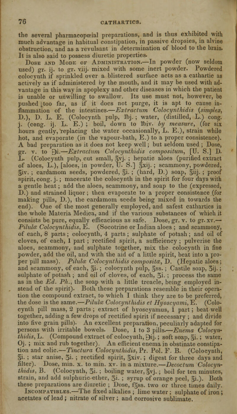 the several pharmacopoeia! preparations, and is thus exhibited with much advantage in habitual constipation, in passive dropsies, in alvine obstruction, and as a revulsant in determination of blood to the brain. It is also said to possess diuretic properties. Dose and Mode of Administration.—In powder (now seldom used) gr. ij. to gr. viij. mixed with some inert powder. Powdered colocynth if sprinkled over a blistered surface acts as a cathartic as actively as if administered by the mouth, and it may be used with ad- vantage in this way in apoplexy and other diseases in which the patient is unable or unwilling to swallow. Its use must not, however, be pushed .too far, as if it does not purge, it is apt to cause in- flammation of the intestines.—Extraction Colocynthidis {simplex, D.), D. L. E. (Colocynth pulp, Jbj. ; water, (distilled, L.) cong. j. (cong. ij. L. E.) ; boil, down to ibiv. by measure, (for six hours gently, replacing the water occasionally, L. E.), strain while hot, and evaporate (in the vapour-bath, E.) to a proper consistence). A bad preparation as it does not keep well; but seldom used ; Dose, gr. v. to 9i.—Extractum Colocynthidis compositum, [U. S.] D. L. (Colocynth pulp, cut small, §vj. ; hepatic aloes (purified extract of aloes, L.), [aloes, in powder, U. S.] §xij. ; scammony, powdered, §iv. ; cardamom seeds, powdered, §i. ; (hard, D.) soap, §iij. ; proof spirit, cong. j.; macerate the colocynth in the spirit for four days with a gentle heat; add the aloes, scammony, and soap to the (expressed, D.) and strained liquor ; then evaporate to a proper consistence (for making pills, D.), the cardamom seeds being mixed in towards the end). One of the most generally employed, and safest cathartics in the whole Materia Medica, and if the various substances of which it consists be pure, equally efficacious as safe. Dose, gr. v. to gr. xv.— Pilulcc Colocynthidis, E. (Socotrine or Indian aloes ; and scammony, of each, 8 parts; colocynth, 4 parts; sulphate of potash ; and oil of cloves, of each, 1 part ; rectified spirit, a sufficiency ; pulverise the aloes, scammony, and sulphate together, mix the colocynth in fine powder, add the oil, and with the aid of a little spirit, beat into a pro- per pill mass). Pilulcc Colocynthidis compositce, D. (Hepatic aloes; and scammony, of each, |i.; colocynth pulp, |ss. ; Castile soap, 3ij.; sulphate of potash ; and oil of cloves, of each, 3i- ; process the same as in the Ed. Ph., the soap with a little treacle, being employed in- stead of the spirit). Both these preparations resemble in their opera- tion the compound extract, to which I think they are to be preferred, the dose is the same.—Pilulcc Colocynthidis et Hyoscyami, E. (Colo- cynth pill mass, 2 parts ; extract of hyoscyamus, 1 part; beat well together, adding a few drops of rectified spirit if necessary ; and divide into five grain pills). An excellent preparation, peculiarly adapted for persons with irritable bowels. Dose, 1 to 3 pills.—Enema Colocyn- thidis, L. (Compound extract of colocynth, 9ij.; soft soap, §i.; water, Oj. ; mix and rub together). An efficient enema in obstinate constipa- tion and colic.—Tinctura Colocynthidis, Pr. Pol. F. B. (Colocynth, §i. ; star anise, 5i- ; rectified spirit, gxiv.; digest for three days and filter). Dose, min. x. to min. xv. in a mixture.—Decoctum. Colocyn- thidis, B. (Colocynth, 5i- ; boiling water, §vj. ; boil for ten minutes, strain, and add sulphuric ether, 3i. ; syrup of orange peel, §i.). Both these preparations are diuretic ; Dose, f§ss. two or three times daily. Incompatibles.—The fixed alkalies ; lime water ; sulphate of iron; acetates of lead ; nitrate of silver ; and corrosive sublimate.