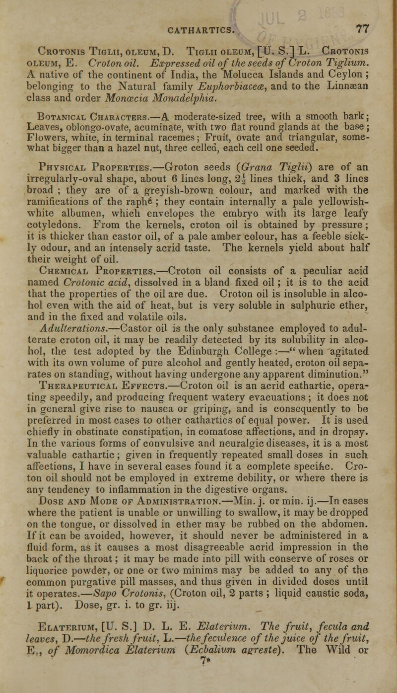 Crotonis Tiglii, oleum, D. Tiglii oleum, [U. S.] L. Crotonis oleum, E. Crotonoil. Expressed oil of the seeds of Croton Tiglium. A native of the continent of India, the Molucca Islands and Ceylon ; belonging to the Natural family Euphorbiacecz, and to the Linnaean class and order Moncecia Monadelphia. Botanical Characters.—A moderate-sized tree, with a smooth bark; Leaves, oblongo-ovate, acuminate, with two flat round glands at the base ; Flowers, white, in terminal racemes; Fruit, ovate and triangular, some- what bigger than a hazel nut, three celled, each cell one seeded. Physical Properties.—Groton seeds (Grana Tiglii) are of an irregularly-oval shape, about 6 lines long, 2^ lines thick, and 3 lines broad ; they are of a greyish-brown colour, and marked with the ramifications of the raphe ; they contain internally a pale yellowish- white albumen, which envelopes the embryo with its large leafy cotyledons. From the kernels, croton oil is obtained by pressure ; it is thicker than castor oil, of a pale amber colour, has a feeble sick- ly odour, and an intensely acrid taste. The kernels yield about half their weight of oil. Chemical Properties.—Croton oil consists of a peculiar acid named Crotonic acid, dissolved in a bland fixed oil; it is to the acid that the properties of the oil are due. Croton oil is insoluble in alco- hol even with the aid of heat, but is very soluble in sulphuric ether, and in the fixed and volatile oils. Adulterations.—Castor oil is the only substance employed to adul- terate croton oil, it may be readily detected by its solubility in alco- hol, the test adopted by the Edinburgh College :— when agitated with its own volume of pure alcohol and gently heated, croton oil sepa- rates on standing, without having undergone any apparent diminution. Therapeutical Effects.—Croton oil is an acrid cathartic, opera- ting speedily, and producing frequent watery evacuations ; it does not in general give rise to nausea or griping, and is consequently to be preferred in most cases to other cathartics of equal power. It is used chiefly in obstinate constipation, in comatose affections, and in dropsy. In the various forms of convulsive and neuralgic diseases, it is a most valuable cathartic; given in frequently repeated small doses in such affections, I have in several cases found it a complete specific. Cro- ton oil should not be employed in extreme debility, or where there is any tendency to inflammation in the digestive organs. Dose and Mode of Administration.—Min. j. or min. ij.—In cases where the patient is unable or unwilling to swallow, it may be dropped on the tongue, or dissolved in ether may be rubbed on the abdomen. If it can be avoided, however, it should never be administered in a fluid form, as it causes a most disagreeable acrid impression in the back of the throat; it may be made into pill with conserve of roses or liquorice powder, or one or two minims may be added to any of the common purgative pill masses, and thus given in divided doses until it operates.—Sapo Crotonis, (Croton oil, 2 parts ; liquid caustic soda, 1 part). Dose, gr. i. to gr. iij. Elaterium, [U. S.] D. L. E. Elaterium. The fruit, fecula and leaves, D.—the fresh, fruit, L.—the feculence of the juice of the fruit, E., of Momordica Elaterium (Ecbalium asreste). The Wild or 7*