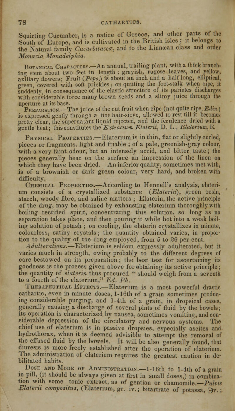 Squirting Cucumber, is a natice of Greece, and other parts of the South of Europe, and is cultivated in the British isles ; it belongs to the Natural family Cucurbitacece, and to the Linnaean class and order MoncBcia Monadelphia. Botanical Characters.—An annual, trailing plant, with a thick branch- ing stem about two feet in length ; grayish, rugose leaves, and yellow, axillary flowers; Fruit (Pcpo,) is about an inch and a half long, elliptical, green, covered with soft prickles; on quitting the foot-stalk when ripe, it suddenly, in consequence of the elastic structure of its parietes discharges with considerable force many brown seeds and a slimy juice through the aperture at its base. Preparation.—The juice of the cut fruit when ripe (not quite ripe, Edin.) is expressed gently through a fine hair-sieve, allowed to rest till it becomes prettv clear, the supernatant liquid rejected, and the feculence dried with a gentle heat; this constitutes the Extractum Elalerii, D. L., Elalerium,E. Physical Properties.—Elaterium is in thin, flat or slightly curled, pieces or fragments, light and friable ; of a pale, greenish-gray colour, with a very faint odour, but an intensely acrid, and bitter taste; the pieces generally bear on the surface an impression of the linen on which they have been dried. An inferior quality, sometimes met with, is of a brownish or dark green colour, very hard, and broken with difficulty. Chemical Properties.—According to Hennell's analysis, elateri- um consists of a crystallized substance (Elaterin), green resin, starch, woody fibre, and saline matters ; Elaterin, the active principle of the drug, may be obtained by exhausting elaterium thoroughly with boiling rectified spirit, concentrating this solution, so long as no separation takes place, and then pouring it while hot into a weak boil- ing solution of potash ; on cooling, the elaterin crystallizes in minute, colourless, satiny crystals ; the quantity obtained varies, in propor- tion to the quality of the drug employed, from 5 to 26 per cent. Adulterations.—Elaterium is seldom expressly adulterated, but it varies much in strength, owing probably to the different degrees of care bestowed on its preparation ; the best test for ascertaining its goodness is the process given above for obtaining its active principle; the quantity of elaterin thus procured  should weigh from a seventh to a fourth of the elaterium, Ed. Ph. Therapeutical Effects.—Elaterium is a most powerful drastic cathartic, even in minute doses, l-16th of a grain sometimes produc- ing considerable purging, and l-4th of a grain, in dropsical cases, generally causing a discharge of several pints of fluid by the bowels; its operation is characterized by nausea, sometimes vomiting, and con- siderable depression of the circulatory and nervous systems. The chief use of elaterium is in passive dropsies, especially ascites and hydrothorax, when it is deemed advisible to attempt the removal of the effused fluid by the bowels. It will be also generally found, that diuresis is more freely established after the operation of elaterium. The administration of elaterium requires the greatest caution in de- bilitated habits. Dose and Mode of Administration.—l-16th to l-4th of a grain in pill, (it should be always given at first in small doses,) in combina- tion with some tonic extract, as of gentian or chamomile.—Pulvis Elaterii compositus, (Elaterium, gr. iv.; bitartrate of potassa, 9v. ;