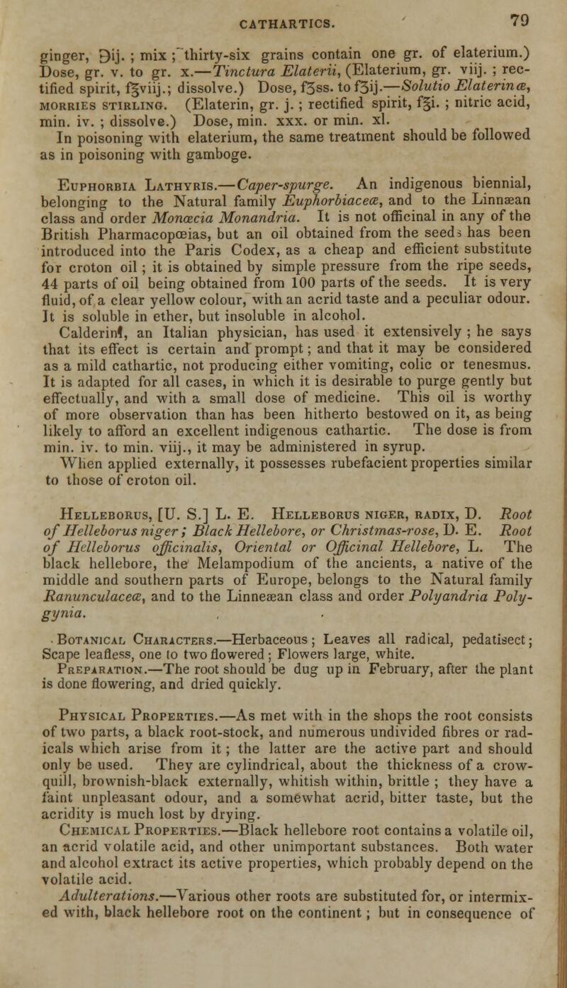 ginger, 9ij. ; mix ;' thirty-six grains contain one gr. of elaterium.) Dose, gr. v. to gr. x.—Tinctura Elaterii, (Elaterium, gr. viij. ; rec- tified spirit, fgviij.; dissolve.) Dose, f3ss. to f3ij.—Solutio Elaterina, morries Stirling. (Elaterin, gr. j. ; rectified spirit, f§i. ; nitric acid, min. iv. ; dissolve.) Dose, min. xxx. or min. xl. In poisoning with elaterium, the same treatment should be followed as in poisoning with gamboge. Euphorbia Lathyris.—Caper-spurge. An indigenous biennial, belonging to the Natural family Euphorbiacece, and to the Linnaean class and order Monoecia Monandria. It is not officinal in any of the British Pharmacopoeias, but an oil obtained from the seeds has been introduced into the Paris Codex, as a cheap and efficient substitute for croton oil; it is obtained by simple pressure from the ripe seeds, 44 parts of oil being obtained from 100 parts of the seeds. It is very fluid, of a clear yellow colour, with an acrid taste and a peculiar odour. It is soluble in ether, but insoluble in alcohol. Calderinl, an Italian physician, has used it extensively ; he says that its effect is certain and prompt; and that it may be considered as a mild cathartic, not producing either vomiting, colic or tenesmus. It is adapted for all cases, in which it is desirable to purge gently but effectually, and with a small dose of medicine. This oil is worthy of more observation than has been hitherto bestowed on it, as being likely to afford an excellent indigenous cathartic. The dose is from min. iv. to min. viij., it may be administered in syrup. When applied externally, it possesses rubefacient properties similar to those of* croton oil. Helleborus, [U. S.] L. E. Helleborus niger, radix, D. Root of Helleborus niger ; Black Hellebore, or Christmas-rose, D. E. Root of Helleborus officinalis, Oriental or Officinal Hellebore, L. The black hellebore, the Melampodium of the ancients, a native of the middle and southern parts of Europe, belongs to the Natural family Ranunculacea, and to the Linneaean class and order Polyandria Poly- gyria. -Botanical Characters.—Herbaceous; Leaves all radical, pedatisect; Scape leafless, one lo two flowered; Flowers large, white. Preparation.—The root should be dug up in February, after the plant is done flowering, and dried quickly. Physical Properties.—As met with in the shops the root consists of two parts, a black root-stock, and numerous undivided fibres or rad- icals which arise from it; the latter are the active part and should only be used. They are cylindrical, about the thickness of a crow- quill, brownish-black externally, whitish within, brittle ; they have a faint unpleasant odour, and a somewhat acrid, bitter taste, but the acridity is much lost by drying. Chemical Properties.—Black hellebore root contains a volatile oil, an acrid volatile acid, and other unimportant substances. Both water and alcohol extract its active properties, which probably depend on the volatile acid. Adulterations.—Various other roots are substituted for, or intermix- ed with, black hellebore root on the continent; but in consequence of