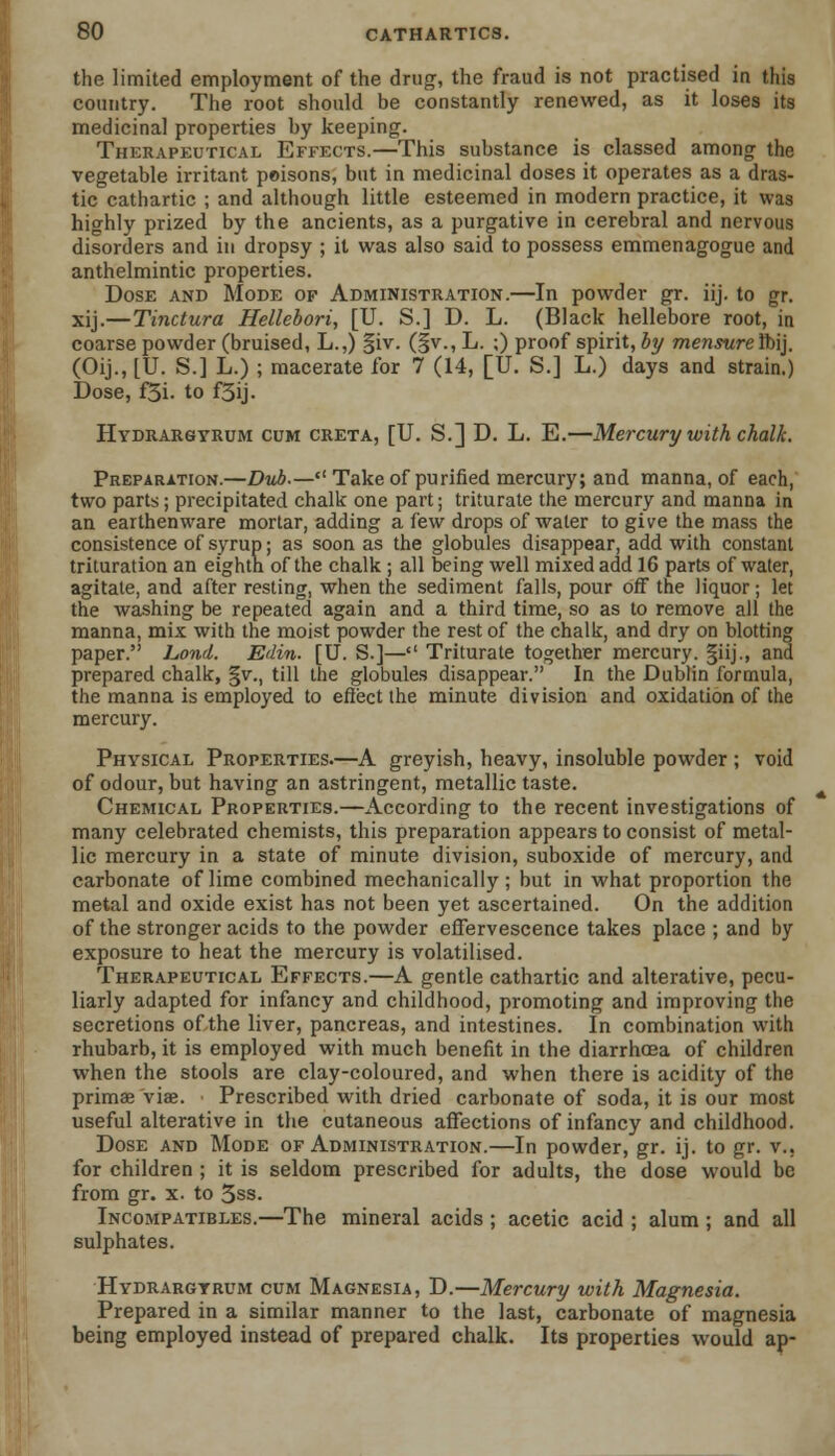 the limited employment of the drug, the fraud is not practised in this country. The root should be constantly renewed, as it loses its medicinal properties by keeping-. Therapeutical Effects.—This substance is classed among the vegetable irritant poisons, but in medicinal doses it operates as a dras- tic cathartic ; and although little esteemed in modern practice, it was highly prized by the ancients, as a purgative in cerebral and nervous disorders and in dropsy ; it was also said to possess emmenagogue and anthelmintic properties. Dose and Mode of Administration.—In powder gr. iij. to gr. xij.—Tinctura Hellebori, [U. S.] D. L. (Black hellebore root, in coarse powder (bruised, L.,) §iv. (§v., L. ;) proof spirit, by mensureibij. (Oij., [U. S.] L.) ; macerate for 7 (14, [U. S.] L.) days and strain.) Dose, f5i. to f3ij. Hydrargyrum cum creta, [U. S.] D. L. E.—Mercury with chalk. Preparation.—Dub.— Take of purified mercury; and manna, of each, two parts; precipitated chalk one part; triturate the mercury and manna in an earthenware mortar, adding a iew drops of water to give the mass the consistence of syrup; as soon as the globules disappear, add with constant trituration an eighth of the chalk ; all being well mixed add 16 parts of water, agitate, and after resting, when the sediment falls, pour off the liquor; let the washing be repeated again and a third time, so as to remove all the manna, mix with the moist powder the rest of the chalk, and dry on blotting paper. Lond. Edin. [U. S.]— Triturate together mercury. §iij., and prepared chalk, §v., till the globules disappear. In the Dublin formula, the manna is employed to effect the minute division and oxidation of the mercury. Physical Properties.—A greyish, heavy, insoluble powder ; void of odour, but having an astringent, metallic taste. Chemical Properties.—According to the recent investigations of many celebrated chemists, this preparation appears to consist of metal- lic mercury in a state of minute division, suboxide of mercury, and carbonate of lime combined mechanically; but in what proportion the metal and oxide exist has not been yet ascertained. On the addition of the stronger acids to the powder effervescence takes place ; and by exposure to heat the mercury is volatilised. Therapeutical Effects.—A gentle cathartic and alterative, pecu- liarly adapted for infancy and childhood, promoting and improving the secretions of the liver, pancreas, and intestines. In combination with rhubarb, it is employed with much benefit in the diarrhoea of children when the stools are clay-coloured, and when there is acidity of the primse viae. Prescribed with dried carbonate of soda, it is our most useful alterative in the cutaneous affections of infancy and childhood. Dose and Mode of Administration.—In powder, gr. ij. to gr. v., for children ; it is seldom prescribed for adults, the dose would be from gr. x. to 3ss. Incompatibles.—The mineral acids ; acetic acid ; alum ; and all sulphates. Hydrargyrum cum Magnesia, D.—Mercury with Magnesia. Prepared in a similar manner to the last, carbonate of magnesia being employed instead of prepared chalk. Its properties would ap-