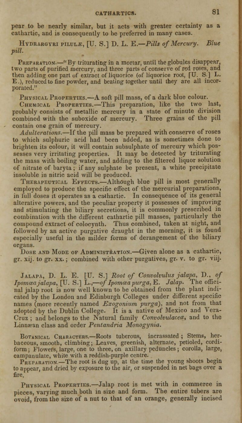 pear to be nearly similar, but it acts with greater certainty as a cathartic, and is consequently to be preferred in many cases. Hydrargyri pilule, [U. S.] D. L. E.—Pills of Mercury. Blue pill. Preparation.—By trituratiDgin a mortar, until the globules disappear, two parts of purified mercury, and three parts of conserve of red roses, and then adding one part of extract of liquorice (of liquorice root, fU. S] L. E.), reduced to fine powder, and beating together until they are all incor- porated. Physical Properties.—A soft pill mass, of a dark blue colour. Chemical Properties.—This preparation, like the two last, probably consists of metallic mercury in a state of minute division combined with the suboxide of mercury. Three grains of the pill contain one grain of mercury. Adulterations.—If the pill mass be prepared with conserve of roses to which sulphuric acid had been added, as is sometimes done to brighten its colour, it will contain subsulphate of mercury which pos- sesses very irritating properties. It may be detected by triturating the mass with boiling water, and adding to the filtered liquor solution of nitrate of baryta; if any sulphate be present, a white precipitate insoluble in nitric acid will be produced. Therapeutical Effects.—Although blue pill is most generally employed to produce the specific effect of the mercurial preparations, in full doses it operates as a cathartic. In consequence of its general alterative powers, and the peculiar property it possesses of improving and stimulating the biliary secretions, it is commonly prescribed in combination with the different cathartic pill masses, particularly the compound extract of colocynth. Thus combined, taken at night, and followed by an active purgative draught in the morning, it is found especially useful in the milder forms of derangement of the biliary organs. Dose and Mode of Administration.—Given alone as a cathartic, gr. xij. to gr. xx.; combined with other purgatives, gr. v. to gr. vnj. Jalapa, D. L. E. [U. S.] Root of Convolvulus jalapa, D., of Ipomcea jalapa, [U. S.] L.,—of Ipomcea purga,¥>. Jalap. The offici- nal jalap root is now well known to be obtained from the plant indi- cated by the London and Edinburgh Colleges under different specific names (more recently named Exogonium purga), and not from that adopted by the Dublin College. It is a native of Mexico and Vera- Cruz ; and belongs to the Natural family Convolvulacea, and to the Linnaean class and order Pentandria Monogynia. Botanical Characters.—Roots tuberous, incrassated ; Stems, her- baceous, smooth, climbing; Leaves, greenish, alternate, petioled, cordi- form; Floweis, large, one to three, on axillary peduncles; corolla, large, campanulate, white with a reddish-purple centre. Preparation.—The root is dug up, at the time the young shoots begin to appear, and dried by exposure to the air, or suspended in net bags over a fire. Physical Properties.—Jalap root is met with in commerce in pieces, varying much both in size and form. The entire tubers are ovoid, from the size of a nut to that of an orange, generally incised