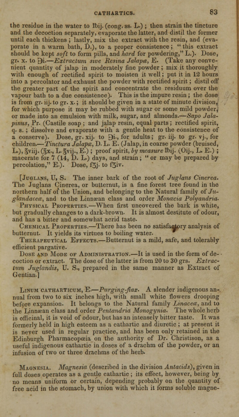 the residue in the water to Ibij. (cong. ss. L.) ; then strain the tincture and the decoction separately, evaporate the latter, and distil the former until each thickens ; lastly, mix the extract with the resin, and (eva- porate in a warm bath, D.), to a proper consistence;  this extract should be kept soft to form pills, and hard for powdering, L.). Dose, gr. x. to 9i.—Extractum sive Resina Jalapce, E. (Take any conve- nient quantity of jalap in moderately fine powder ; mix it thoroughly with enough of rectified spirit to moisten it well; put it in 12 hours into a percolator and exhaust the powder with rectified spirit; distil off the greater part of the spirit and concentrate the residuum over the vapour bath to a due consistence). This is the impure resin ; the dose is from gr. iij. to gr. x.; it should be given in a state of minute division, for which purpose it may be rubbed with sugar or some mild powder or made into an emulsion with milk, sugar, and almonds.—Sapo Jala- pinus, Pr. (Castile soap ; and jalap resin, equal parts; rectified spirit, q. s. ; dissolve and evaporate with a gentle heat to the consistence of a conserve). Dose, gr. xij. to 9i-, for adults; gr. iij. to gr. vj., for children.—Tinctura Jalapa, D. L. E. (Jalap, in coarse powder (bruised, !*)> §viij. (§x., L. |vij., E.); proof spirit, by measure Ibij. (Oij., L. E.) ; macerate for 7 (14, D. L-) days, and strain;  or may be prepared by percolation, E.). Dose, f3j- to f5iv. [Juglans, U, S. The inner bark of the root of Juglans Cinerea. The Juglans Cinerea, or butternut, is a fine forest tree found in the northern half of the Union, and belonging to the Natural family of Ju- glandaceai, and to the Linnasan class and order Monacia Polyandria. Physical Properties.—When first uncovered the bark is white, but gradually changes to a dark-brown. It is almost destitute of odour, and has a bitter and somewhat acrid taste. Chemical Properties.—There has been no satisfa^pry analysis of butternut. It yields its virtues to boiling water. Therapeutical Effects.—Butternut is a mild, safe, and tolerably efficient pargative. Dose and Mode of Administration.—It is used in the form of de- • coction or extract. The dose of the latter is from 20 to 30 grs. Extrac- tum Juglandis, U. S., prepared in the same manner as Extract of Gentian.] Linum catharticum, E.—Purging-fiax. A slender indigenous an- nual from two to six inches high, with small white flowers drooping before expansion. It belongs to the Natural family Linacece, and to the Linnaean class and order Pentandria Monogynia. The whole herb is officinal, it is void of odour, but has an intensely bitter taste. It was formerly held in high esteem as a cathartic and diuretic; at present it is never used in regular practice, and has been only retained in the Edinburgh Pharmacopoeia on the authority of Dr. Christison, as a useful indigenous cathartic in doses of a drachm of the powder, or an infusion of two or three drachms of the herb. Magnesia. Magnesia (described in the division Antacids), given in full doses operates as a gentle cathartic ; its effect, however, being by no means uniform or certain, depending probably on the quantity of free acid in the stomach, by union with which it forms soluble magne-